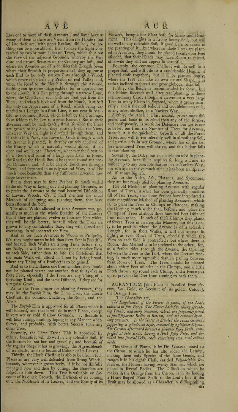 have one or more of thefe Avenues ; and fome have as many of them as there are Views from the Houfe ; but of late thefe are, with good Reafon, difufed ; for no¬ thing can be more abfurd, than to have the Sight con- tradied by two or more Lines of Trees, which ihut out the View of the adjacent Grounds, whereby the Ver¬ dure and natural Beauties of the Country are loft ; and where the Avenues are of a eonfiderable Length (even ■where their Breadth is proportionable) they appear at each End to be only narrow Cuts through a Wood, which never can pleafe any Perfon of real Tafte ; and, when the Road to the Houfe is through the Avenue, nothing can he more dilagreeable ; for in approaching to the Houfe, it is like going through a narrow Lane, where the Objedts on each Side are fhut out from the View ; and when it is viewed from the Houfe, it at beft has only the Appearance of a Road, which being ex¬ tended to a Length in a ftrait Line, is not near fo beau¬ tiful as a common Road, which is loft by the Turnings, fo as feldom to be feen to a great Extent: But as thefe Avenues rnuft be madeexadtly ftrait, fo when the Trees are grown to any Size, they entirely break the View, whatever Way the Sight is directed through them ; and if this is in a Park, the Lawn of Grafs through which the Avenue is planted, is thereby entirely deprived of the Beauty which it naturally would afford, if left open and weil kept: Therefore, whenever the Situation of a Hcufe will admit of a large open Lawn in Front, the Road to the Houfe Ihould be carried round at a pro¬ per Diftance; and, if it be carried fometimes through Trees, and ftrpented in aneafy natural Way, it will be much more beautiful than any ftiff formal Avenue, how large foever made. But as there may be fome Perfons fo much weded to the old Way of laying out and planting Grounds, as to prefer the Avenues to the moft beautiful Difpofition of Lawns, Woods, &c. I fhall mention the ufual Methods of defigning and planting them, that have been efteemed the beft. The ufual Width allowed to thefe Avenues was ge¬ nerally as much as the whole Breadth of the Houfe; but if they are planted twelve or fourteen Feet wider, they will be the better; becaufe when the Trees are grown to any eonfiderable Size, they will fpread and overhang, fo will contradf the View. And as for fuch Avenues to Woods or Profpedts, &c. they ought not to be lefs than fixty Feet in Breadth; and becaufe fuch Walks are a long Time before they are fhady, it will be convenient to plant another Row on each Side, rather than to lofe the Statelinefs that the main Walk will afford in Time by being broad, where any Thing of a Profpedt is to be gained. And as to the Diftance one from another, they fhould not be planted nearer one another than thirty-five or forty Feet, efpecially if the Trees are any Thing of a fpreading Kind ; and the fame Diftance, if they are for a regular Grove. As to the Trees proper for planting Avenues, they may be the Englijh Elm, the Lime Tree, the Horfe Cheftnut, the common Cheftnut, the Beach, and the Abele. The Englijh Elm is approved for all Places where it will fucceed, and that it will do in moft Places, except in very wet or cold lhallow Grounds, i. Becaufe it will bear cuting, heading, loping in any Manner what- foever, and probably, with better Sgccefs than any other Tree. Secondly, the Lime Tree: This is approved by others, becaufe it will do well in any tolerable Soil, if the Bottom be not hot and gravelly; and becaufe of the regular Shape it has in growing, the Agreeablenefs of its Shade, and the beautiful Colour of its Leaves. Thirdly, the Horfe Cheftnut is alfo to be ufed in fuch Places as are very well defended from ftrong Winds; becaufe, wherever it grows freely, if it be not fkilfully managed now and then by cuting, the Branches are fubjedt to fplit down. This Tree is valuable on Ac¬ count of its quick Growth, the Earlinefs of its coming out, the Nobienefs of its Leaves, and the Beauty of its Flowers, being a fine Plant both for Shade and Orni; ment. This delights in a ftrong hearty Soil, but will do well in any tolerable Soil, if good Care be taken in the planting of it; but wherever thefe Trees are plant¬ ed in Avenues, they fhould be placed twenty-four Feet a funder, that their Heads may have Room to lpread, otherwife they will not appear fo beautiful. Fourthly, the common Cheftnut; will do well in a proper Soil, and will rife to a eonfiderable Height, if planted clofe together; but if it be planted lingly, where the Tree can take its own natural Shape, it is rather inclined to fpread and growglpbous, than tall. Fifthly, the Beech is recommended by fome; but this feldom fucceeds well after tranfplanting, without extraordinary Care; though it arrives to a very large Tree in many Places in England., where it grows natu¬ rally ; and is the moft tedious and troublefome to raife, to any tolerable Size, in a Nurfery Way. Sixthly, the Abele : This, indeed, grows more dif- perfed and loofe in its Plead than any of the former, and confequently, is worfe for Defence ; but yet is not to be left out from the Number of Trees for Avenues, becaufe it is the quickeft in Growth of all the fore ft Trees, and will thrive tolerably well in almoft any Soil; and particularly in wet Ground, where few of the be¬ fore-mentioned Trees will thrive, and this feldom fails in tranfplanting. Seventhly, the Oak ; but this is feldom ufed in plant¬ ing Avenues, becaufe it requires fo long a Time to raife it up to any tolerable Stature in the Nurfery Way; nor is it apt to thrive much after it has been tranfplant- ed, if at any Bignefs. As for the Alder, Afh, Platanus, and Sycomore, they are but rarely ufed for planting Avenues. The old Method of planting Avenues with regular Rows of Trees, is what has been generally pradfifed till of late Years, that fome Perfons have introduced a more magnificent Method of planting Avenues; which is, to plant the Trees in Clumps or Platoons, making the Opening much wider than before; and place the Clumps of Trees at about three hundred Feet Diftance from each other. In each of thefe Clumps they plant¬ ed feveral Trees in an irregular Manner, but this is on¬ ly to be pradfifed where the Avenue is of a tolerable Length ; for in ftiort Walks, it will not appear fo lightly as even Rows of Trees, efpecially where the View on each Side is contradled ; but where there is Room, this Method is to be prefered to the other; for, as a Perfon rides through the Avenue, the Opening between the Trees to the Turf, where the Deer are feed¬ ing, is much more agreeable than in palling between ftrait Rows of Trees. The Trees fhould be planted about thirty Feet afunder in the Clumps, and a little Ditch thrown up round each Clump, and a Fence put up to prevent the Deer from coming to bark them. AURANTIUM [this Plant is fo called from An- rum, Lat. Gold, on Account of its golden Colour], the Orange Tree. The Charaflers are, The Empale ment of the Flower is fmall, of one Leaf, indented in five Parts. The Flower hath five oblong fpread-, ing Petals, and many Stamina, which are frequently joined in fmall feparate Bodies at Bottom, and are crowned by ob¬ long Summits. In the Center is fituated the round Germen, fupporting a cylindrical Style, crowned by a globular Stigma. The Germen afterward becomes a globular fie fry Fruit, ccm- preffed at both Ends, having a thick fiejhy Pulp, and di¬ vided into feveral Cells, each containing two oval callous Seeds. This Genus of Plants, is by Dr. Linnaus joined to the Citron, to which he has alfo added the Lemon, making them only Species of the fame Genus, and ranges it in his eighth Clafs, entitled Polyadelphia Ico- fandria, the Flowers having twenty Stamina, which are joined in feveral Bodies. The Diftindtion which he makes in the Orange from the Citron, is in its having a Heart-lhaped Foot Stalk to the Leaf; but if the Fruit may be allowed as a Charadter in diftinguiflhing th;