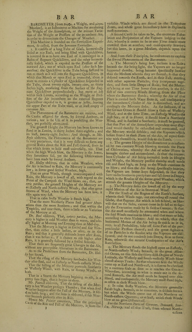 BAROMETER (from Bdp&, a Weight, and /*«?<>*, Meafure], is an Instrument or Machine for meafuring the Weight of the Atmofphere, or the minute Varia¬ tion of the Weight or PrefTure of the incumbent Air, in order to determinate the Changes of Weather. This Machine is founded on the 'Torricellian Experi¬ ment, fo called, from the Inventor Torricellius. r. It confifts of a long Tube of Glafs, hermetically fealed at one End; and being filled with Quickfilver, is inverted fo as to have one End of it immerged in a Bafon of ftagnant Quickfilver, and the other hermeti¬ cally fealed, which is expofed to the PrefTure ol the outward Air; out of which open End (after fuch Im- merfion) the Quickfilver in the Tube being buffered to run as much as it will into the ftagnant Quickfilver, in which that Mouth or open End is immerfed, there is wont to remain a Cylinder of Quickfilver fufpended in the Tube, about twenty-eight, twenty-nine, or thirty Inches high, meafuring from the Surface of the ftag¬ nant Quickfilver perpendicularly ; but more or lefs within fuch Limits, according as the Weight or Pref- fure of the Air incumbent on the external ftagnant Quickfilver expofed to it, is greater or leffer, leaving the upper Part of the Tube void, or at leaft empty of common Air. T he Phenomena of the Barometer are various, and the Caufes affigned for them, by feveral Authors, as various; nor is the Ufe of it in predicting the Wea¬ ther, yet perfectly afeertained. The greateft Height the Mercury has been known to ftand at in London, is thirty Inches three-eighths ; and its leaft, twenty-eight Inches: And though, as Mr. Boyle obferves, the Phenomena of the Barometer are fo very precarious, that it is very difficult to form any general Rules about the Rife and Fall thereof, fince in that which feems to hold moft univerfally, viz. That when the high Winds blow, the Mercury is the lower, they fometimes fail, yet the following Obfervations have been made by feveral Authors. Dr. Halley obferves, that in calm Weather, when the Air is inclined to Rain, the Mercury is continually low ; in ferene good fettled Weather, high. That on great Winds, though unaccompanied with Rain, the Mercury is loweft of all, with regard to the Point of the Compafs the Wind blows on; that, ce¬ teris ■paribus, the greateft Heights of the Mercury are or Eafterly and North-eafterly Winds; that after great Storms of Wind, when the Mercury has been low, it rifes again very faft. That in calm frofty Weather it ftands high. That the more Northerly Places find greater Alter¬ ations than the more Southern ; and that within the Tropicks, and near them, there is.little or no Variation of the Mercury at all. Dr. Beal obferves, That, cateris paribus, the Mer- cury is higher in cold Weather than in warm, and ufu- ally higher at Morning and Evening than at Mid-day. That the Mercury is higher in fettled and fair Wea¬ ther, than either a little before, or after, or in the Rain _; and that it generally defeends lower after Rain, than it was before it; if it chance to rife higher after Ram it is generally followed by a fettled Serenity. . , iat iere are frequently great Changes in the Air without any perceptible Alterations in the Barometer. ? As to the Predictions from the Barometer, Dr Hal ley has found, That the nfing of the Mercury forebodes fair We; ther after foul, and an Eafterly or North-eafterly Win. or WHhT w ? °f ^ercury Intends Souther! or ^ efteily Wuuls, with Rain, or ftormy Winds, < oreTrff ^ c-St°rnlthC fCrCUry beg'ln'ng to rife, is pietty fure Sign, that it begins to abate. Mr. Patrick obferves, That the falling 0f the Me. airy m hot Weather prfrges Thunder, fh« whenfol , eather happens after the Fall of the Mercurv it fie variable WTinds which are found in the Temperate Zones, and whofe great Inconftancy here in England is moft notorious. A fecond Caufe he takes to be, the uncertain Exha¬ lation and Perfpiration of the Vapours lodging in the Air, whereby it comes to be at one Time much more crowded than at another, and confequently heavier; but this latter, in a great Meafure, depends, upon the former. And from thefe Principles, he endeavours to explain the feveral Phenomena of the Barometer. 1. The Mercury’s being low, inclines it to Rain ; becaufe the Air being light, the Vapours are no longer fupported thereby, being become fpecificaliy heavier than the Medium wherein they are floated ; fo that they defeend towards the Earth, and.in their Fall, meetino- with other aqueous Particles, they incorporate toge¬ ther, and form little Drops of Rain ; but the Mercu¬ ry’s being at one Time lower than another, is the Ef¬ fect of two contrary Winds blowing from the Place where the Barometer ftands; whereby the Air of that Place is carried both Ways from it, and confequently the incumbent Cylinder of Air is diminifhed, and ac¬ cordingly the Mercury finks. As for Inftan.ce, if in the German Ocean it fhould blow a Gale of Wefterly Wind, and at the fame Time, an Eafterly Wind in the I Irijh Sea; or if in France, it fhould blow' a Northerly Wind, and in Scotland a Southerly, itmuft be granted, that that Part of the Atmofphere impendent over Eng¬ land would thereby be exhaufted and attenuated, and the Mercury would fubfide ; and the Vapours which before floated, in thofe Parts of the Air, of equal Gra¬ vity with themfelves, would fink to the Earth. 2. The greater Height of the Barometer is cccahon¬ ed by two contrary Winds blowing towards the Place of Obfervation, whereby the Air of other Places is brought thither and accumulated; fo that the incum¬ bent Cylinder of Air being increafed both in Height and Weight, the Mercury prefifed thereby muft needs rife and ftand high, as long as the Winds continue fo to blow; and then the Air being fpecificaliy heavier, the Vapours are. better kept fufpended, fo that they have no Inclination to precipitate and fall down in Drops; which is the Reafon of the ferene good Weather, which attends the greater Heights of the Mercury. 3- 1 he Mercury finks the loweft of all by the very rapid Motion of the Air in Storms of Wind. For the Trad of the Region of the Earth’s Surface, wherein thefe Winds rage, not extending all round the Globe, that ftagnant Air which is left behind, as like- wife that on the Sides, cannot come in fo faft as to fup- ply the Evacuation made by fo fwift a Current; fo that the Air muft neceifarily be attenuated when and where the laid Winds continue to blow; and that more or lefs, according to their Violence: Add to which, that the horizontal Motion of the Air being fo quick as it is, may,, in all Probability, take off fome Part of the per¬ pendicular. PrefTure thereof; and the great Agitation of its Particles is the Reafon why the Vapours are dif- fipated, and do not condenfe into Drops, fo as to form Rain, otherwife the natural Confequence of the Air’s Rarefadtion. XT „ “W XLauu;> U1C nigneic upon an Jtaiten or Noith-eafterly Wind; becaufe, in the great Atla tick Ocean, on this Side the thirty-fifth Degree of Nor Latitude, the Wefterly and South-wefterly Winds blc almoft always Trade: So that whenever here the Win come up at Eaft and North-.eaft, it is fure to be check wra C?ntrary Gale as foon as ic caches the'Oceai Wherefore, according to what is made out in the i cone emark, the Air muft needs be heaped over-tl I Hand, and confequently, the Mercury muft ftand hH as often as thefe Winds blow. n 'bl.ca^rn frofty W eather, the Mercury genera] ’1 eoaufe, as he conceives, it feldom freez mt when the Winds come out of the Northern < orth-eaftern Quarters; or at leaft, uniefs thofe Win. blow at no great Diftance oft'. A»F°A/he K°rthe)rn /'zrts of Germany, Denmark, Sw 0 Nor^°^ and all that Tract, from whence Norrl