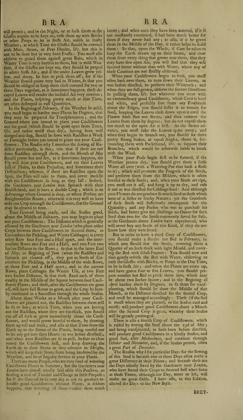 will permit •, and in the Night, or at fuch times as the Glafles require to be kept on, raife them up with Bricks or other Props to let in frefh Air, unlefs in frofty Weather •, at which Time the Glafles fhould be covered with Mats, Straw, or Peas Haulm, tFc. but this is not to be done but in very hard Frofts : You mult alfo obferve to guard them againft great Rain, which in Winter Time is very hurtful to them, but in mild Wea¬ ther, if the Glafles are kept on, they lhould be proped to admit frefh Air ; and if the under Leaves grow yel¬ low, and decay, be fure to pick them off; for if the Weather fhould prove very bad in Winter, fo that you fhould be obliged to keep them clofe covered for two or three Days together, as it fometimes happens, thefe de¬ cayed Leaves will render the inclofed Air very noxious •, and the Plants, infpiring pretty much at that Time, are often deftroyed in vaft Quantities. In the Beginingof February, if the Weather be mild, you muft begin to harden your Plants by Degrees, that they may be prepared for Tranfplantation ; and the Ground where you intend to plant your Cauliflowers out for good (which fhould be quite open from Trees, &c. and rather moifl than dry), having been well dunged and dug, fhould be fown with Radifhes a Week or Fortnight before you intend to plant out your Cauli¬ flowers : The Reafonwhy I mention the fowing of Ra¬ difhes particularly, is this; viz. that if there are not forne Radifhes amongfl: them, and the Month of May fhould prove hot and dry, as it fometimes happens, the Fly will feize your Cauliflowers, and eat their Leaves full of Holes, to their Prejudice, and fometimes their Deftruftion; whereas, if there are Radifhes upon the Spot, the Flies will take to them, and never meddle with the Cauliflowers fo long as they laft : Indeed, the Gardeners near London mix Spinach with their RadifhSeed, and fo have a double Crop ; which is an Advantage where Ground is dear, or where Perfons are ftreightenedfor Room ; otherwife it is very well to have only one Crop amongfl the Cauliflowers, that the Ground may be cleared in time. Your Ground being ready, and the Seafon good, about the Middle of February, you may begin to plant out your Cauliflowers : The Diflance which is generally allowed by the Gardeners near London (who plant other Crops between their Cauliflowers to fucceed them, as Cucumbers for Pickling, and Winter Cabbages) is every other Row four Feet and a Half apart, and the inter¬ mediate Rows two Feet and a Plalf, and two Feet two Inches Diflance in the Rows •, fo that in the latter End of May, or Begining of June (when the Radifhes and Spinach are cleared off), they put in Seeds of Cu¬ cumbers for Pickling, in the Middle of the wide Rows, at three Feet and a Half apart; and in the narrow Rows, plant Cabbages for Winter Ufe, at two Feet two Inches Diflance, fo that thefe Hand each of them exadlly in the Middle of the Square between four Cauli¬ flower Plants; and thefe, after the Cauliflowers are gone off, will have full Room to grow, and the Crop be here¬ by continued in a Succeflion through the whole Seafon. About three Weeks or a Month after your Cauli¬ flowers are planted out, the Radifhes between them will be fit to hoe; at which Time, when you are hoeing out the Radifhes, where they are too thick, you lhould cut off all fuch as grow immediately about the Cauli¬ flowers, and would prove hurtful to them, by drawing them up tall and weak; and alfo at that Time draw the Earth up to the Stems of the Plants, being careful not to let any get into their Hearts (as was before directed); and when your Radifhes are fit to pull, be fure to clear round the Cauliflowers firfl, and keep drawing the Earth up to their Stems as they advance in Height, which will keep their Stems from being hardened by the Weather, and be of Angular Service to your Plants. There are many People, who are very fond of watering Cauliflower Plants in Summer ; but the Gardeners near London have almofl wholly laid afide this Pradlice, as finding a deal of Trouble and Charge to little Purpofe ; for if the Ground be fo very dry as not to produce to¬ lerable good Cauliflowers without Water, it feldom happens, that watering of them renders them much better ; hnd when once they have been watered, if it 13 not conflantly continued, it had been much better for them if they never had any ; as alfo, if it be given them in the Middle of the Day, it rather helps to fcald them : So that, upon the Whole, if Care be taken to keep the Earth drawn up to their Stems, and clear them from every thing that grows near them, that they may have free open Air, you will find that they will fucceed better without than with Water, where any of thefe Cautions are not ftridtly obferved. When your Cauliflowers begin to fruit, you muff often look over them, to turn down their Leaves, as was before diredled, to preferve their Whiteiiefs •, and when they are full grown, obferve the former Directions in pulling them, &c. but wherever you meet with an extraordinary good Cauliflower, whole Curd is hard and white, and perfectly free from any Frothinefs about the Edges, you fhould fuffer it to remain for Seed, keeping the Leaves clofe down upon it until the Flower hath fhot out Stems, and then remove the Leaves from them by degrees; but do not expofe them too much to the open Air at firfl. As the Stems ad¬ vance, you muff take the Leaves quite away; and when they begin to branch out, you fhould fix three pretty flrong Stakes, at equal Angles, about it, fur¬ rounding them with Packthread, &c. to fupport their Branches, which would be otherwife liable to break with the Wind. When your Pods begin firfl to be formed, if the Weather proves dry, you fhould give them a little Water all over (with a Watering Pot that hath a Rofe to it) ; which will promote the Progrefs of the Seeds, and preferve them from the Mildew, which is often hurtful to thefe Seeds ; and, when your Seeds are ripe, you muff cut it off, and hang it up to dry, and rub it out as was directed for Cabbage Seed : And although your Flowers do notproduce fo much Seed as thofe which were of a fofter or frothy Nature; yet the Goodnefs of fuch Seeds will fufficiently recompenfe for the Quantity ; and any Perfon who was to purchafe his Seeds, had better give ten Shillings an Ounce for fuch Seed than two for the Seeds commonly faved for Sale, as the Gardeners about London have experienced, who will never buy any Seeds of this Kind, if they do not know how they were faved. But in order to have a third Crop of Cauliflowers, you fhould make a Render hot Bed in February, in which you fhould low the Seeds, covering them a Quarter of an Inch thick with light Mould, and cover¬ ing the Bed with Glafs Frames: You fhould now and then gently refrefh the Bed with Water, obferving to raife the Glafles with Bricks, or Props in the Day Time, to let in frefh Air ; and when the Plants are come up, and have goten four or five Leaves, you fhould pre¬ pare another hot Bed to prick, them into, which may be about two Inches fquare; and in the Begining of April harden them by Degrees, to fit them for tranf- planting, which fhould be done the Middle of that Month, at the Diflance directed for the fecond Crop, and muft be managed accordingly: Thefe (if the Soil is moift where they are planted, or the Seafon cool and moifl) will produce good Cauliflowers about a Month after the fecond Crop is gone, whereby their Seafon will be greatly prolonged. There is alfo a fourth Crop of Cauliflowers, which is raifed by fowing the Seed about the 23d of May ; and being tranfplanted, as hath been before directed, will produce good Cauliflowers in a kindly Seafon, and good Soil, after Michaelmas, and continue through Odiober and November, and, if the Seafon permit, often a great Part of December. The Reafon why I fix particular Days for the Sowing of this Seed is becaufe two or three Days often make a great Difference in their Plants ; and becaufe thefe are the Days ufually fixed by the Gardeners near London* who have found their Crops to fucceed beft when fown at thofe Times, although one Day, more or lefs, will make no great Odds. I have alfo, in this Edition, altered the Days to the New Style. BREY-