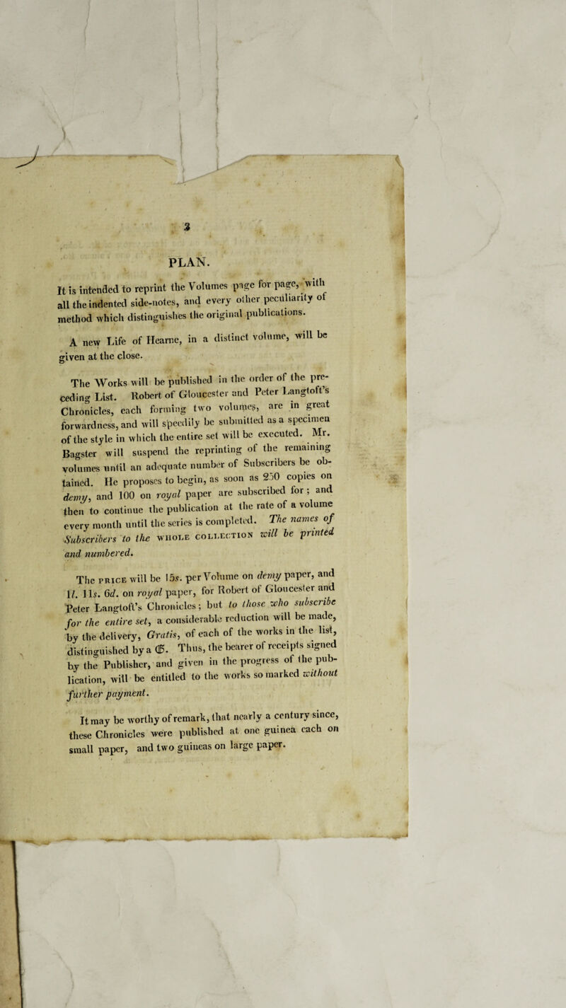 i . /. - | \ i V I . -- - —- v! ] 3 PLAN. It is intended to reprint the Volumes page for page, with all the indented side-notes, and every other peculiarity ol method which distinguishes the original publications. 5f A new Life of Heame, in a distinct volume, will be {riven at the close. © The Works will be published in the order of the pre¬ ceding List. Robert of Gloucester and Peter Langtoft’s Chronicles, each forming two volumes, are in great forwardness, and will speedily be submitted as a specimen of the style in which the entire set will be executed. Mr. Bagster will suspend the reprinting of the remaining volumes until an adequate number of Subscribers be ob¬ tained. He proposes to begin, as soon as 2o0 copies on Ly, and 100 on royal paper are subscribed for ; and then to continue the publication at the rate of a vo ume every month until the scries is completed. The names of Subscribers to the whole collection will be printed and numbered. The price will be !5s. per Volume on demy paper, and 1/. lb. 6d. on royal paper, for Robert of Gloucester and Peter Langtoft’s Chronicles; but to those who subscribe for the entire set, a considerable reduction will be made, by the delivery, Gratis, of each of the works in the list, distinguished by a <£. Thus, the bearer of receipts signed by the Publisher, and given in the progress of the pub¬ lication, will be entitled to the works so marked without further payment. It may be worthy of remark, that nearly a century since, these Chronicles were published at one guinea each or. small paper, and two guineas on large paper.