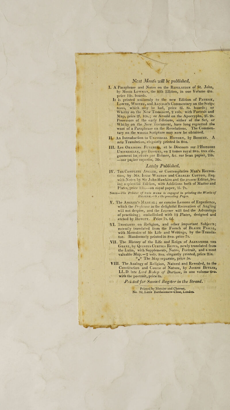 ■scs. > ii \ v X /* .X ' . * * Next Mouth will be published, I. A Paraphrase and Notes on the Revelation of St. John, by M oses Lowman, the fifth Edition, in one Volume 4to. price 12s. boards. It is printed uniformly to the new Edition of Patrick, Lowtii, Whitby, and Aunald’s Commentary on the Scrip¬ tures, which may be had, 'price 81. 8s. boards; or Whitby on the New Testament, 2 vols. with Portrait and Map, price 21. 10s.; or Arnald on the Apocrypha, 2l. 2s. Possessors of the early Editions, either of the Set, or Whitby on the New Testament, have long regretted the want of a Paraphrase on the Revelations. The Commen¬ tary on the whole Scripture may noav be obtained. Hv An Introduction to Universal History, by Bossuet. A new Translation, elegantly printed in 8vo. III. Les Ouaisons Funlbrr^, et le Discours sur 1’Histoire Universelle, par Bossuet, en 2 tomes royal 8vo. tres ele- gamment imprimes par Bulrner, &c. sur beau papier, 24s. —sur papier supertin, 36s. Lately Published. IV. The Complete Angler, or Contemplative Man’s Recrea¬ tion, by Mr. Isaac Walton and Charles Cotton, Esq. with Notes by Sir John Hawking and the present Editor, be¬ ing a splendid Edition, with Additions both of Matter and Plates, price 15s.—on royal paper, 11. 7s. Note—The Printer of mis iromi is engaged in printing the Works of 11 earx e.—S, e the preceding Pages. V. The Angler’s Manual ; or concise Lessons of Experience, which the Proficient in the delightful Recreation of Angling will not despise, and the Learner will find the Advantage of practising; embellished with 12 Plates, designed and etched by Howitt. Price 7s. 6tl. VI. Thoughts on Religion, and other important Subjects; recently translated from the French of Blaize Pascal, with Memoirs of his Life aud Writings, by the Transla¬ tor. Handsomely printed in 8vo. price 7s. VII. The History of the Life and Reign of Alexander the Great, by Quintus Curtius Rufus, newly translated from the Latin, with Supplements, Notes, Portrait, and a most valuable Map.—2 vols. 8vo. elegantly printed, price 25s. *** The Map separate, price 5s. \ III. The Analogy of Religion, Natural and Revealed, to the Constitution and Course of Nature, by Joseph Butler, LL.D. late Lord Bishop cf Durham, in one volume 8vo. with the portrait, price 8s. , / Prided for Samuel Bagster in the Strand. Printed by Mercier and Chervet, No. 32, Little Bartholomew-Close, London.