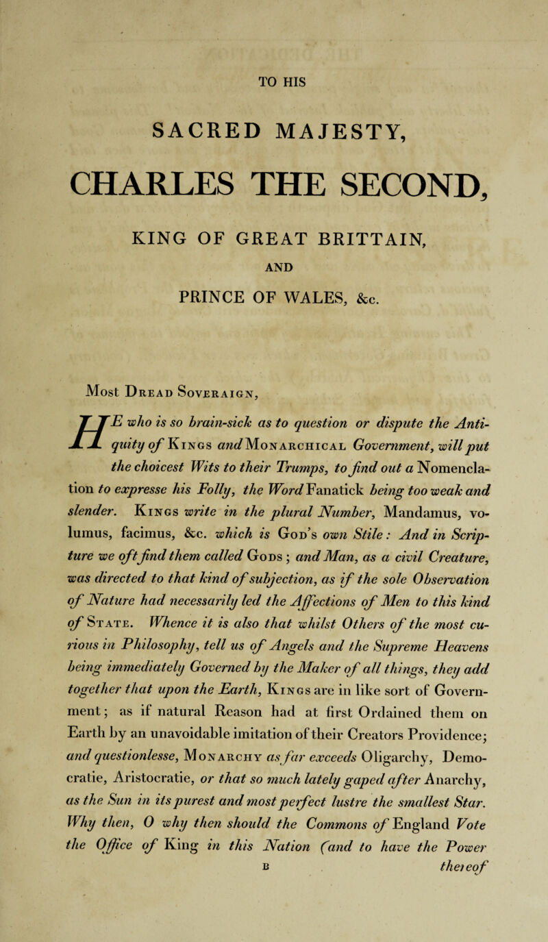 TO HIS SACRED MAJESTY, CHARLES THE SECOND, KING OF GREAT BRITTAIN, AND PRINCE OF WALES, &c. Most Dread Soveraign, TT TE who is so brain-sick as to question or dispute the Anti- JLJL quity of Kings and Monarchical Government, will put the choicest Wits to their Trumps, to find out a Nomencla- tion to expresse his Folly, the Word Fanatick being too weak and slender. Kings write in the plural Number, Mandamus, vo- lumus, facimus, &c. which is God s own Stile: And in Scrip¬ ture we ofitfind them called Gods ; and Man, as a civil Creature, was directed to that kind of subjection, as if the sole Observation of Nature had necessarily led the Affections of Men to this kind of State. Whence it is also that whilst Others of the most cu¬ rious in Philosophy, tell us of Angels and the Supreme Heavens being immediately Governed by the Maker of all things, they add together that upon the Earth, Kings are in like sort of Govern¬ ment ; as if natural Reason had at first Ordained them on Earth by an unavoidable imitation of their Creators Providence; and questionlesse, Monarchy as far exceeds Oligarchy, Demo¬ cratic, Aristocratic, or that so much lately gaped after Anarchy, as the Sun in its purest and most perfect lustre the smallest Star. Why then, 0 why then should the Commons of England Vote the Office of King in this Nation (and to have the Power b thereof
