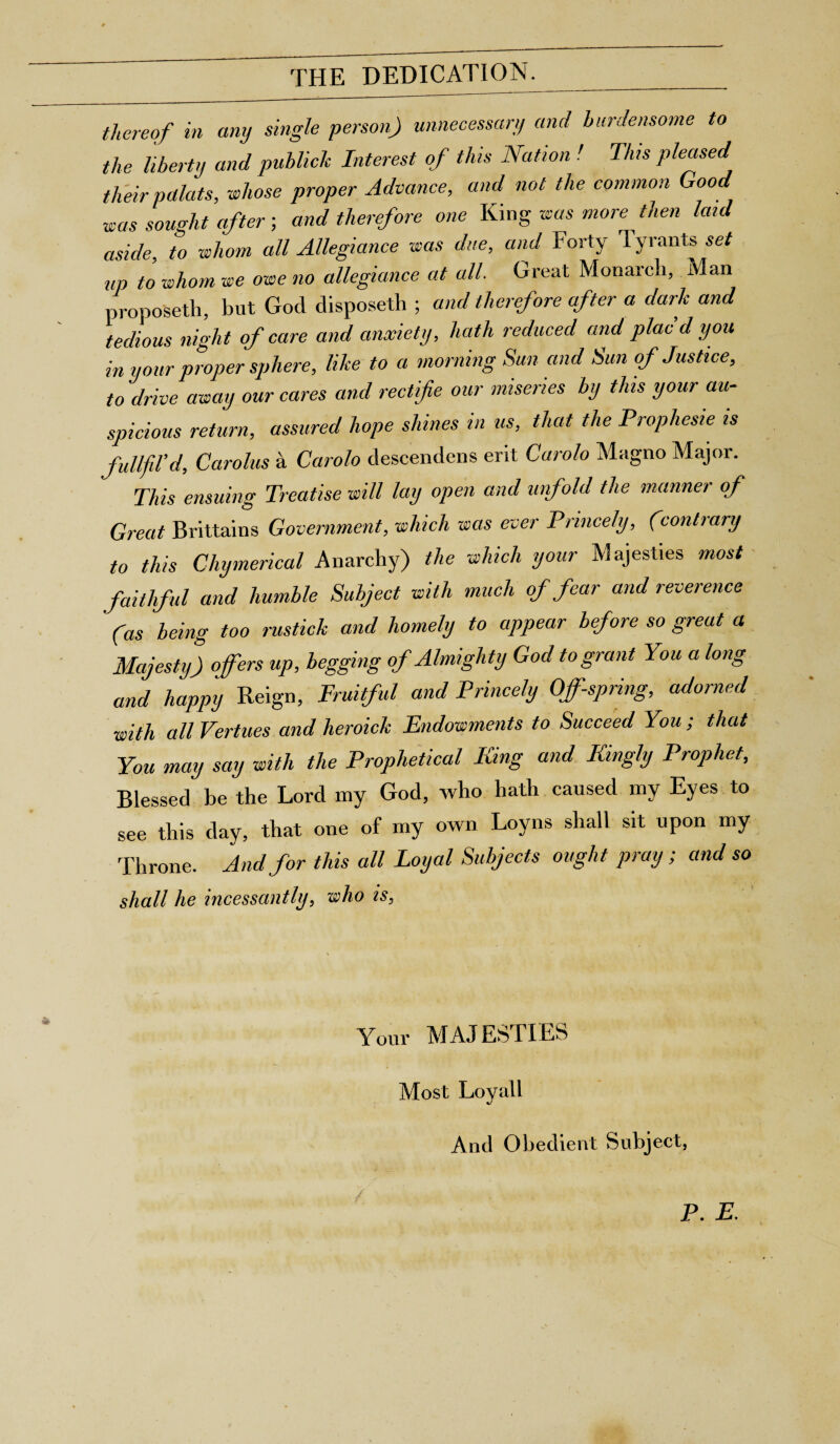 THE DEDICATION. thereof in any single person) unnecessary and burdensome to the liberty and publiclc Interest of this Nation ! This pleased their pctlats, whose proper Advance, and not the common Goo was sought after; and therefore one King was more then laid aside to whom all Allegiance was due, and Forty Tyrants set up to whom we owe no allegiance at all. Great Monarch, Man proposeth, but God disposeth ; and therefore after a dark and tedious night of care and anxiety, hath reduced and plac d you in your proper sphere, like to a morning Sun and Sun of Justice, to drive away our cares and rectife our miseries by this your au¬ spicious return, assured hope shines m us, that the Prophesie is fullfil'd, Carolus a Carolo descendens erit Carolo Magno Major. This ensuing Treatise will lay open and unfold the manner of Great Brittains Government, which was ever Princely, (conhary to this Chymerical Anarchy) the which your Majesties most faithful and humble Subject with much of fear and reverence (as being too rustick and homely to appear before so great a Majestyj ofers up, begging of Almighty God to grant You a long and happy Reign, Fruitful and Princely Offspring, adorned with all Vertues and heroick Endowments to Succeed You ; that You may say with the Prophetical King and Kingly Prophet, Blessed be the Lord my God, who hath caused my Eyes to see this day, that one of my own Loyns shall sit upon my Throne. And for this all Loyal Subjects ought pray; and so shall he incessantly, who is, Your MAJESTIES Most Loyall And Obedient Subject, P. E.