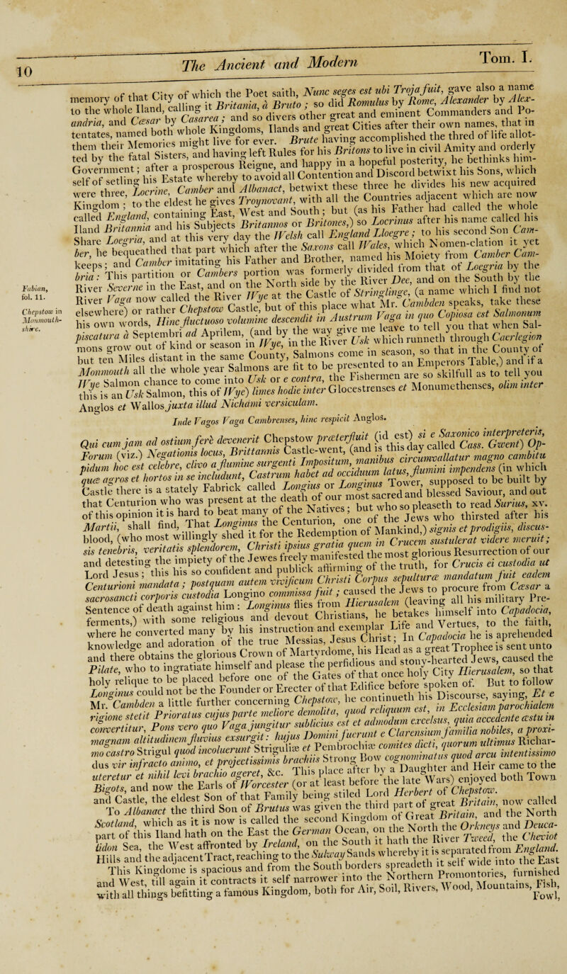 Fabian, fol. 11. Chepstow in iMcmmouth- shire. f 4-1 of r;tv of which the Poet saith, Nunc seges est ubi Trojafuit, gave also a name memory of th y ^ ^ Britania (\ Bruto ; so did Romulus by Rome, Alexander by Alex- to the whole Hand, call &_ ’ „.rpat ariri eminent Commanders and I o- to the whole Hand, calling it Vritama, a pm™, ™- £ent Commanders and Po- andria, and Cesar by Casareai; an so dive g Cities after their own names, that in , na™ed lmv^^aocompushed the thned of life allot- them then i en and havino- left Rules for his Britons to live in civil Amity and oiderly self of set niw. Camber and Albanact betwixt these three he divides Ins new acquned illif EEHSHiilll 1 mmmrnmsm River Severne in the East, and on the „ ^ 0f Stria Huge, (a name which I find not River Vaga now calledthe River JFye at ^^fl^Avhat udCambdcn speaks, take these elsewhere) or lather Chepstow Ga , ■ ' Austrum Va«~a in quo Copiosa est Salmonum %°atura& Septembri ^A^lem^d by the way g ive me: leave tcoeH youttat when Sal- Monmouth all the whole year Salmons aie fit to be pic‘ are solskilfull as to tell you ESKSSS Giocestrenses£,Mo„umethenses)0&M^ Ano-los et Walios juxta illud Nichami versiculam. Inde Vcigos Vaga Cambrenses, hinc respicit Anglos. Qui cum jam ad ostium ferb devenerit ^this day callNcZ'.Gm^Op- that Centurion who was present at tic ,T . . b t bo s0 pRaseth to read Surrus, xr. of this opinion it is hard to beat many ofWe Natives, » - jj^ who thirsted after his Martii, shall find, That Longinus e e ’ • f Mankind,) signis etprodigiis, discus- blood, (who most willingly shed it■ fo. tle Re,:le“Ptl0n ]„CrUccm ststuderat videre meruit; sis tenebns, •oentatis splendorem, thus i p ■ s ? tliemost oforious Resurrection of our and detesting the impiety of the Jewes free]y man:^tested the in^ ^ ^ ^ ^ ^ Lord Jesus; this his so confident and PU1C ... g sepulture mandatum fuit eadem Centurioni mandata; postquam autem v,vij,cum C “^Tws to procure from Cesar a sacrosancti corporis custodia Longmo comm /» ^ (leaving all his military Pre- E&£®&S3BB32SSB^ rf with all things befitting a famous Kingdom, both for An, boil, tvi\ e ., Fowj?