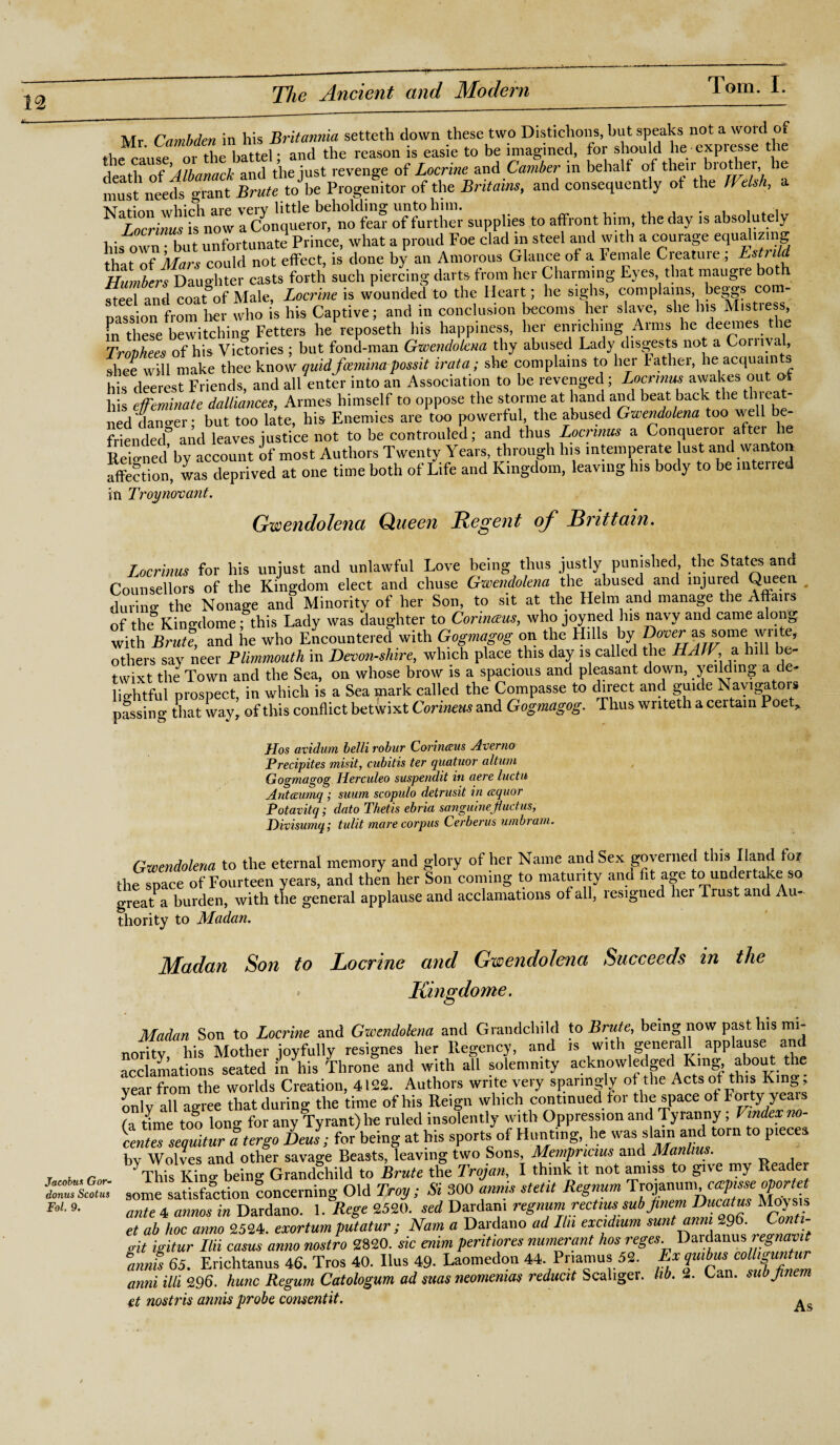 Jacobus Gor- donus Scotus Fol. 9. Mr Cambden in his Britannia setteth down these two Distichons, but speaks not awoid t the cause or the battel; and the reason is easie to be imagined, for should lie expi esse the death of Albanack and the just revenge of Locrine and Camber in behalf of then’ brother le must*needs grant Brute to he Progenitor of the Britain*, and consequently ot the Welsh, a \T,*;„n wbirh are verv little beholding unto him. . , , ^ Locrinus is now a Conqueror, no fear of further supplies to affront him the day is absolutely his own • but unfortunate Prince, what a proud Foe clad m steel and with a courage equalizing that of Mars could not effect, is done by an Amorous Glance of a Female Creature ; Humbers Daughter casts forth such piercing darts from her Charming Eyes that maugre bo h steel and coatfof Male, Locrine is wounded to the Heart; he sighs, complains, beggs con- oassion from her who is his Captive; and in conclusion becoms her slave, she bis Mistress, these bewitching Fetters he reposeth his happiness, her enriching Arms he deemes the Trophees of his Victories ; but fond-man Gwendolena thy abused Lady disgests not a Gornval, shee will make thee know quidfoeminapossit irata; she complains to her Father, he acquaints his deerest Friends, and all enter into an Association to be revenged; Locrmus awakes ou © his effeminate dalliances, Amies himself to oppose the storme at hand and beat back the tin eat- ned darm-er- but too late, his Enemies are too powerful, the abused Gwendolena too we friended? and leaves justice not to be controuled; and thus Locrmus a Conqueror after he Reiomed by account of most Authors Twenty Years, through his intemperate lust and wanton affection, was deprived at one time both of Life and Kingdom, leaving his body to be interied in Troy non ant. Gwendolena Queen Regent of Brittain. Locrinus for his unjust and unlawful Love being thus justly punished, the States and Counsellors of the Kingdom elect and chuse Gwendolena the abused and injured Queen # during the Nonage and Minority of her Son, to sit at the Helm and manage the Affairs of the King-dome; this Lady was daughter to Cor hums, who joyned his navy and came along with Brute, and he who Encountered with Gogmagog on the Hills by as some write, others say neer Plimmouth in Devonshire, which place this day is called the HAtV, a hill be twixt the Town and the Sea, on whose brow is a spacious and pleasant down, yeilding a de¬ lightful prospect, in which is a Sea mark called the Compasse to direct and guide Navigators passing that wayr of this conflict betwixt Corinetis and Gogmagog. Thus writeth a certain Poet> Ho.s avidum belli robur Corinaus Averno Brecipites misit, cubitis ter quatuor altum Gogmagog Herculeo suspendit in aere luctu Antaumq ; suum scopulo detrusit in ccquor Potavitq; dato Thetis ebria sanguine jiudus, Divisumq; tulit mare corpus Cerberus umbram. Gwendolena to the eternal memory and glory of her Name and Sex governed this Hand tor the space of Fourteen years, and then her Son coming to maturity and fit age to undertake so great a burden, with the general applause and acclamations of all, resigned hei Trust and Au¬ thority to Madan. Madan Son to Locrine and Gwendolena Succeeds in the * Kingdome. Madan Son to Locrine and Gwendolena and Grandchild to Brute, being now past his mi¬ nority, his Mother joyfully resignes her Regency, and is with generall applause and acclamations seated in his Throne and with all solemnity acknowledged king about the year from the worlds Creation, 4122. Authors write very sparingly of the Acts ot this Kin onlv alUeree that during the time of his Reign which continued for the space of Forty yeais fa Le too Ton“ for any Tyrant) he ruled insolently with Oppression and Tyranny; Vmdex no- tTse^turatergo le J; for being at his sports of Hunting, lie was slain and torn to pieces bv Wolves and other savage Beasts, leaving two Sons, Mempncius and Manlius. This kL being Grandchild to Brute the Trojan, I think it not amiss to give my Reader some satisfaction concerning Old Troy; Si 300 annis stetit Regnum ^f^Tnucatus MoVsis ante 4 annos in Dardano. 1. Rege 2520. sed Dardani regnum rectim sub Jinem Ducatus Moysw et ab hoc anno 2524. exortum putatur ; Nam a Dardano ad Hit excidtum sunt mm 296. Lonti- git igitur Ilii casus anno nostro 2820. sic enim pent,ores numerant hos reges. Dai danus regmvtt amts 65. Erichtanus 46. Tros 40. Ilus 49- Laomedon 44. Priamus 52. f xVmbu*, co11tfZZ. anni illi 296. hunc Regum Catologum ad suas neomenm reduett Scaliger. lib. 2. Lan. subjinem et nostris annis probe consentit. ^