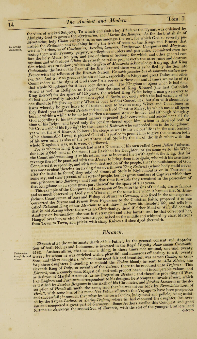 T)e excidio Britannia. ' “ . , which end fsaith he) Phalaris the Tyrant was ordained by the vices of wicked Subjects d Marius the Romans. As for the brutish sin of Almighty God to ^onetmoLt the rest, for which God so severely pu- Mcmpncius, holy Gtldas bni o, > ^ Uves of some 0f the Kings and Princes that nished the Britains; . Aurelius Conanus, Vortiporius, Cuncglasus and Maglocus, were in his murders and Parricides> eVT ^ taxing them with Tyranny, pe J y a Sodomu ; for which and other general cor- fore the holy Altars &c ve^andr prop^hesyeth the utter mine and destruc- ruptions and wickedness Geffrey of Monmouth acknowledged! saying, that King tion which was to flow which dsox^.o ^ ^ WQrds as he fled by the Sea into Cadwallader the last of Brittish Nation, Vte nobis peccatoribus ob immania scakra nos- France with the reliques of “of Lust especially in Kings and great Dukes and other fra, &c. And truly so grea little’soever in these our sinful times we make ot it) Commanders in the sight of God “d The Kingdom of Spain when it had flou- aH lust once besides Concubfnes) but also with abominable became within a while to be pvnected their conversion and amendment all the God according to his “custome 1 tbereof upon him, whom he deprived both of time of his Reign, and lay;ed °, £a ng J Roderick who succeeded him in the Kingdome; his Crown and of his Eye-sight by weii ;n b;s vicious life as in the maintenance yet when the said Roderick followed his steeps asueh n hi v the occasion both sts rs .... or <hf- dor into Afnck, end1 J a ^ hit Stum, was so incensed therewith sgoinst the King, that tor the Count understanding it at ms > b ■ them ;nto Spain, who with his assistance revenge thereof he pract,*d^^destruction of the people/that the punishment of God Conquered it so speedily, a first overthrown King Roderick (whose body could never ■was most evident therein , fo g ,, gpain ;n Eight months or in Fourteen as after the battel be lumbers of Captives which they some say, and slew 70000a ^ ^ P;me forwards they remained in the possession of S EgSo or in »* was » f.~~ facius a Countryman of ours and Bshopf Mentz mben^ proposed it to one converted the Saxons ^d iTtf^thdmw liim from his dissolute fife! and tells him that in old Saxony where tewno after burnt: and he that corrupted her, Adultery or Fornication shew firs* s*a» d b middleand whipped by chast Matrons Ebranclc. £i7bo*th Nobles and°Commontais investedfn the Regaf Dignity Anno mundi Creatimis ^ 4182 numerous £ » Sons, and thirty daughters, whereof,he sent to Alba Silvias, the ka; thesei daughters> (m^S ^ ^re to be espoused unto Trojans: This eleventh King of Italy, or sevent « Dr0nortioned * of incomparable valour, and Ebranch,therefoi/providing all War- as desirous of Martial Attemp , • t • be attempts to invade France, which like Engines and Furniture correspondent o his desi ns he a V Lessabem in the de- »it*®;; i srik b, „f s&'iffis y* **5-53*