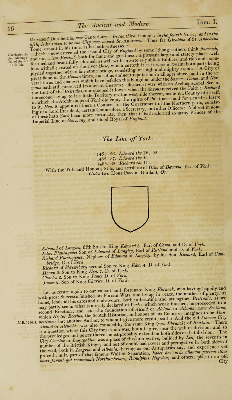 ~ V • Zpanferburv • In the third London ; in the fourth York ; and in the now rimed St. Andrews. Thus far Giraldus of St. Anacletus Tonre, extant in Ins City o7kbv/«w</ by some (though others think Norwich, Caerlegio»the York is now esteeme y greatness; a.pleasant large and stately place, well f,f„TSX; and not a few^'^fnUv adorned as well with private as publick Edifices, and rich and popu- in'this Isle, fortified and beautit y . ’ Q which cutteth it as it were in twain, both parts being Ions withall; seated on the river consisti of high and mighty arches. A City of joyned toget her wi t-mes an(l 0f a( eminent reputation in all ages since, and in these- great tame in > befallen this Kingdom under the Saxons, Danes, and A or- veral turns and Custom- adorned it was with an Archiepiscopal See in mans hath sti pr stooped it lower when the Saxons received the Faith : Richard the time of therMams.nor stoopeo^ ^ ^ ^ side thereof) made it a County of it self, the sf-'co,IU , X °h| isjlops 0f York did enjov the rights of Palatines: and for a further lustre m hl°h th8e tonointedPthere a Councel for the Government of the Northern parts, copsist- t° A. /*«• 8, certain Councellors, a Secretary, and other Officers : And yet in none XS K Sol, fi~, .tan ,h„ U U «l..tad „ “« Imperial Line of Germany, and blood Royal of England. Tlie Line of York. 1461. 36. Edward the IV. 23. 1483. 37. Edward the V. 1483. 38. Richard the III. . _ , r ^ . With the Title and Honour, Stile, and attribute of Otho of Bavaria, Earl of York. nu.ip* T.inns Passant Gardant, Or. mchardTSgemt, Nepfiew of Edmund of Langley, by his Son Richard, EarlofCam- Richard <rfiShrewsbury second Son to King Edw. 4. D. of York. Henry 2. Son to King Hen. 7. D. of York. Charles 2. Son to King James D. of Tor*. James 2. Son of King Charles, D. of York. T et us return ao-ain to our valiant and fortunate King Ebranck, who having happily and with Ireat Succesfe finished his Forrain Wars, and living m peace, the mother of plenty, at n th°i» 4c all his cares and endeavours, both to beautifie and strengthen Britt ama as we home, lends ail h'S cares and enaeavou which work finished, he proceeded to a may partly see in what ^alreadyfoundation of Alcuid or Alcluid in Albania, now Scotland, SMSStf “S« .. tac, of his Co.om M.B.r.sss.5. founded by “the same King (viz. Ebranck) of Brittain. There K a ones ion where this City for .certain was, but all agree, near the wall of division, and so the DnvilXes and power thereof must probably extend on both sides of that division. The CitvCaerlite or Lu^ablia, was a place of this prerogative, budded by Leil, the seventh m nmnbero“h: Britfisf Kings; an/ out of doubt had power ad.P^™f ^V^per^nce ye the wall both in Leosria and Albania, having as our Antiquaries say, and experience yet nroveth init part of that famous Wall of Separation, habet hate urbs ahquam par tern dims muri famosi qui transcindit Northumbriam, Ranulphus Higedon, and others, placeth an^d