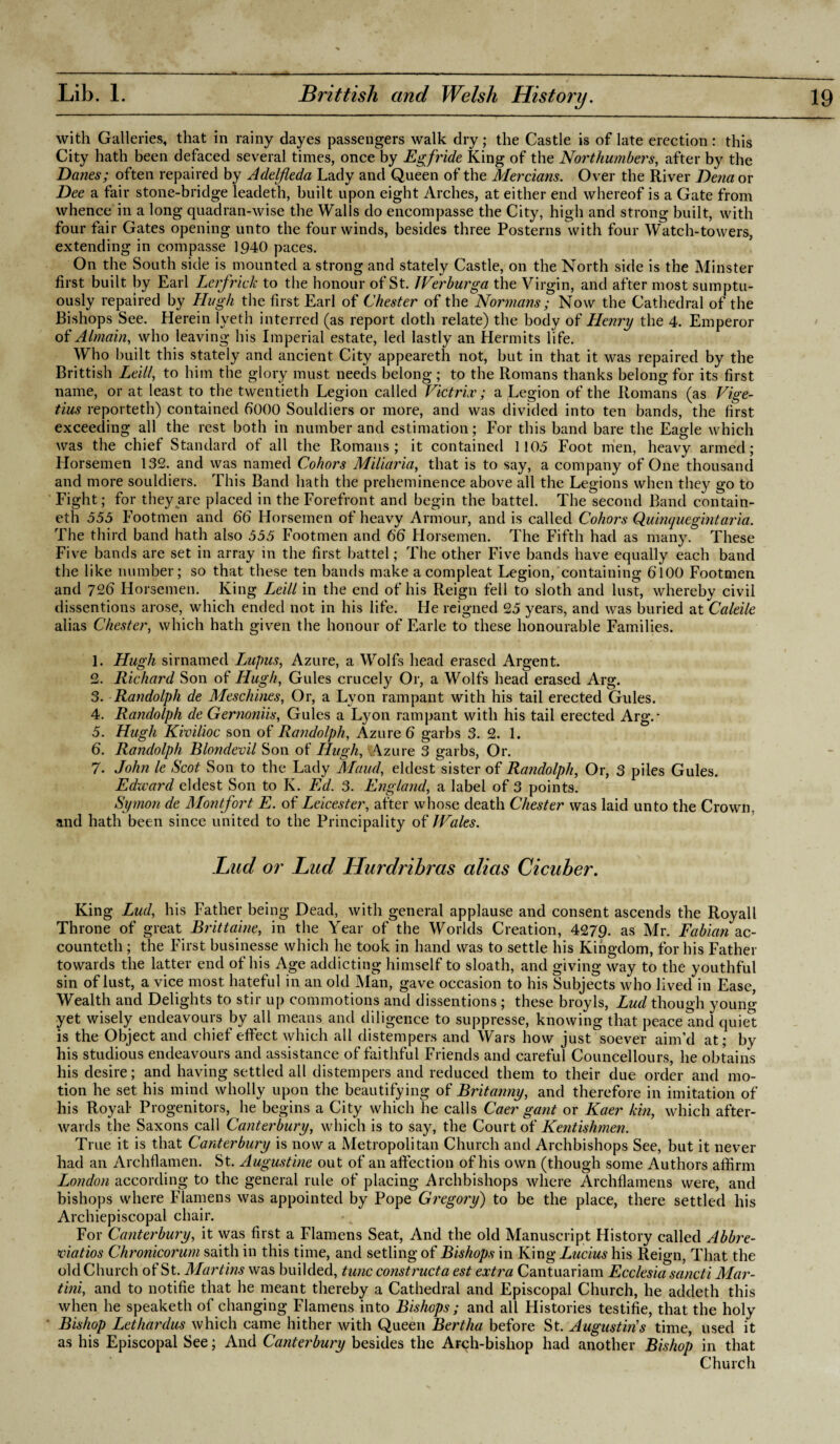 with Galleries, that in rainy dayes passengers walk dry; the Castle is of late erection: this City hath been defaced several times, once by Egfride King of the Northumbers, after by the Danes; often repaired by Adelfleda Lady and Queen of the Mercians. Over the River Dena or Dee a fair stone-bridge leadeth, built upon eight Arches, at either end whereof is a Gate from whence in a long quadran-wise the Walls do encompasse the City, high and strong built, with four fair Gates opening unto the four winds, besides three Posterns with four Watch-towers, extending in compasse 1940 paces. On the South side is mounted a strong and stately Castle, on the North side is the Minster first built by Earl Lerfrick to the honour of St. Werburga the Virgin, and after most sumptu¬ ously repaired by Hugh the first Earl of Chester of the Normans; Now the Cathedral of the Bishops See. Herein lveth interred (as report doth relate) the body of Henry the 4. Emperor of Almain, who leaving his Imperial estate, led lastly an Hermits life. Who built this stately and ancient City appeareth not, but in that it was repaired by the Brittish Leill, to him the glory must needs belong ; to the Romans thanks belong for its first name, or at least to the twentieth Legion called Vktriv; a Legion of the Romans (as Vige- tius reporteth) contained 6000 Souldiers or more, and was divided into ten bands, the first exceeding all the rest both in number and estimation; For this band bare the Eagle which was the chief Standard of all the Romans; it contained 1105 Foot men, heavy armed; Horsemen 132. and was named Cohors Miliaria, that is to say, a company of One thousand and more souldiers. This Band hath the preheminence above all the Legions when they go to Fight; for they are placed in the Forefront and begin the battel. The second Band c.ontain- eth 555 Footmen and 66 Horsemen of heavy Armour, and is called Cohors Quinquegintaria. The third band hath also 555 Footmen and 66 Horsemen. The Fifth had as many. These Five bands are set in array in the first battel; The other Five bands have equally each band the like number; so that these ten bands make acompleat Legion,'containing 6100 Footmen and 726 Horsemen. King Leill in the end of his Reign fell to sloth and lust, whereby civil dissentions arose, which ended not in his life. He reigned 25 years, and was buried ztCaleile alias Chester, which hath given the honour of Earle to these honourable Families. 1. Hugh sirnamed Lupus, Azure, a Wolfs head erased Argent. 2. Richard Son of Hugh, Gules crucely Or, a Wolfs head erased Arg. 3. Randolph de Meschines, Or, a Lyon rampant with his tail erected Gules. 4. Randolph de Gernoniis, Gules a Lyon rampant with his tail erected Arg.* 5. Hugh Kivilioc son of Randolph, Azure 6 garbs 3. 2. 1. 6. Randolph Blondevil Son of Hugh, 'Azure 3 garbs, Or. 7. John le Scot Son to the Lady Maud, eldest sister of Randolph, Or, 3 piles Gules. Edward eldest Son to K. Ed. 3. England, a label of 3 points. Symon de Montfort E. of Leicester, after whose death Chester was laid unto the Crown, and hath been since united to the Principality of Wales. Lud or Lad Hurdrihras alias Cicuber. King Lud, his Father being Dead, with general applause and consent ascends the Royall Throne of great Brittaine, in the Year of the Worlds Creation, 4279. as Mr. Fabian ac¬ counted ; the First businesse which he took in hand was to settle his Kingdom, for his Father towards the latter end of his Age addicting himself to sloath, and giving way to the youthful sin of lust, a vice most hateful in an old Man, gave occasion to his Subjects who lived in Ease, Wealth and Delights to stir up commotions and dissentions ; these broyls, Lud though young yet wisely endeavours by all means and diligence to suppresse, knowing that peace and quiet is the Object and chief effect which all distempers and Wars how just soever aim’d at; by his studious endeavours and assistance of faithful Friends and careful Councellours, he obtains his desire; and having settled all distempers and reduced them to their due order and mo¬ tion he set his mind wholly upon the beautifying of Britanny, and therefore in imitation of his Royal- Progenitors, he begins a City which he calls Caer gant or Kaer kin, which after¬ wards the Saxons call Canterbury, which is to say, the Court of Kentishmen. True it is that Canterbury is now a Metropolitan Church and Archbishops See, but it never had an Archflamen. St. Augustine out of an affection of his own (though some Authors affirm London according to the general rule of placing Archbishops where Archflamens were, and bishops where Flamens was appointed by Pope Gregory) to be the place, there settled his Archiepiscopal chair. For Canterbury, it was first a Flamens Seat, And the old Manuscript History called Abbre- foiatios Chronicorum saith in this time, and setling of Bishops in King Lucius his Reign, That the old Church of St. Martins was budded, tunc constructa est extra Cantuariam Ecclesia sancti Mar¬ tini, and to notifie that he meant thereby a Cathedral and Episcopal Church, he addeth this when he speaketh of changing Flamens into Bishops ; and all Histories testifie, that the holy Bishop Lethardus which came hither with Queen Bertha before St. Augustin's time, used it as his Episcopal See; And Canterbury besides the Arch-bishop had another Bishop in that Church