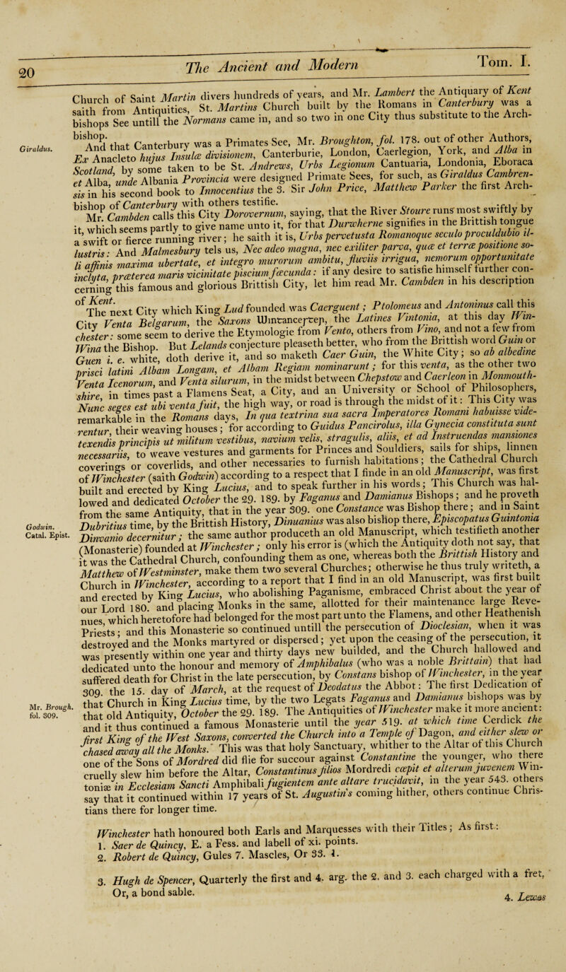 Church of Saint Martin clivers hundreds of years, and Mr. Lambert the Antiquary of Kent Church or saint iviu Church built by the Homans m Canterbury was a bishops Tee until? the Normans came in, and so two in one City thus substitute to the Arch- „ b‘A°‘i that Canterbury was a Primates See, Mr. Broughton, fol. 178. out of other Authors, And that Ca„to J ^ Canterburie, London, Caerlegron, York, and Alba m Scotlandby some taken to be St. Andrews, Urbs Legionum Cantuana, Londonia Eboraca tAlba’unde Albania Province were designed Primate Sees, for such, as Giraldus Cambren- ^Tn his second book to Innocentius the 3. Sir John Price, Matthew Parker the first Arch-_ sa-ving> tliat *e River Reruns most swiftly by it which seems partly to give name unto it, for that Durwhemt^signifies in the Brittish tongue a swift or fiercePrunning river; he saith it is, Urbs peroetusta Romanoque seculoproculdubio il- L ' ra Ancl Malmesbury tels us, Nec adeo magna, nec exiliter parva, quae et terra positions so- TaZis maxima ubertate, et integro murorum ambitu, jluvm irngua, nemorum opportunity indata praterea marts vicinitate piscwmfcecunda: if any desire to satisfie himself tuither con- cerningthis famous and glorious Brittish City, let him read Mr. Cambden in his description 0f The next City which King Lud founded was Caerguent; Ptolomeus and Antoninus call this City™« Belgarum, the Saxons Uhntanceptep, the Latines Vintonia, at this day Jim- hlZZ some seem to derive the Etymologie from Vento, others from Vino, and not a few from IVina the Bishop. But Lelands conjecture pleaseth better, who fromi the Brittish word Gum or r„pn »■ e white doth derive it, and so maketli Caer Gum, the White City; so ab albedme • pi lntini Albam Longam et Albam Regiam nominarunt; for this vent a, as the other two PVmta Icenorum, and Venta silurum, in the midst between Chepstow and Caerleon in Monmouth- Se in past a Flamens Seat, a City, and an University or School of Philosopher, Nunc seges est ubi ventafuit, the high way, or road is through the midst of it. This City was remarkable in the Romans days, In qua textnna sua sacra Imperatores Romani habume vide- rmtur then weaving houses; for according to Guidus Pane,ro us, ilia Gynecia constitute sunt texendis principis utmilitum vestibus, navium veils, straguhs aim et ad Instruendas mans,ones necTssarls to weave vestures and garments for Princes and Souldiers, sails for ships lmnen coverings'or coverlids, and other necessaries to furnish habitations; the Cathedial Chuici of Winchester (saith Godwin) according to a respect that I finde in an old Manuscript was first built and erected by King Lucius, and to speak further in his words; This Church was hal¬ lowed and dedicated October the 29- 189. by Faganusxand Damianus Bishops; and he proveth from the same Antiquity, that in the year 309- one Constance'was Bishop theie, and in Sain Ooiwin, Dubrithis time by the Brittish History, Dinuanius was also bishop there Episcopates Gumtoma Caul. Epist. Dinvanio decernitur ; the same author produceth an old Manuscript, which testifieth another monasterie) founded at Winchester ; only his error is (which the Antiquity doth not say, that ifwas the Cathedral Church, confounding them as one, whereas both the Brittish History and Matthew of Westminster, make them two several Churches; otherwise he thus truly wntei h, a Chut chin Winchester, according to a report that I find in an old Manuscript, was first built and erected by King Lucius, who abolishing Pagan.sme, embraced Christ about the year of our Lord 180 and placing Monks in the same, allotted for their maintenance large Reve¬ nues which heretofore hail belonged for the most part unto the Flamens, and other Heathenish Priests • and this Monasterie so continued untill the persecution of Diodes,an, when it was destroyed and the Monks martyred or dispersed; yet upon the ceasing of the peisecution, it was Dresently within one year and thirty days new budded, and the Church hallowed and dedicated unto the honour and memory of Amphibalus (who was a noble Brittain) that hat suffered death for Christ in the late persecution, by Constant/ bishop of l mchester, m the year 309 1 the 15 day of March, at the request of Deodatus the Abbot: The first. Ded.cat,on of „ „ , ,3 Church in King Lucius time, by the two Legats Faganus and Damianus bishops was by ftlSr old Antiquity, October the 29. 189. The Antiquities of Winchester make it more ancient: and it thus continued a famous Monasterie until the year 519- at which time Cerdick t e first Kino; of the West Saxons, converted the Church into a Temple oj Dagon and either slew oi chased away all the Monks/ This was that holy Sanctuary whither to the Altar of tins Chuich one ofthe'Sons of Mordred d\d flie for succour against Constantine the youngei, who there cruelly slew him before the Altar, Constantinus jilios Mordredi ccepit et alterum juoenem m- tonis/in Ecclesiam Sancti Ampliibali fugientem ante altare trucidavit, in the year 543. otheis say that if continued within 17 yeatrs of St. Augustins coming hither, others continue Chris¬ tians there for longer time. Winchester hath honoured both Earls and Marquesses with their Titles; As first: 1. Saer de Quincy, E. a Fess. and labell of xi. points. 2. Robert de Quincy, Gules 7. Mascles, Or 33. 1. 3. Hugh de Spencer, Quarterly the first and 4. arg. the 2. and 3. each charged with a fret, Or, a bond sable. 4