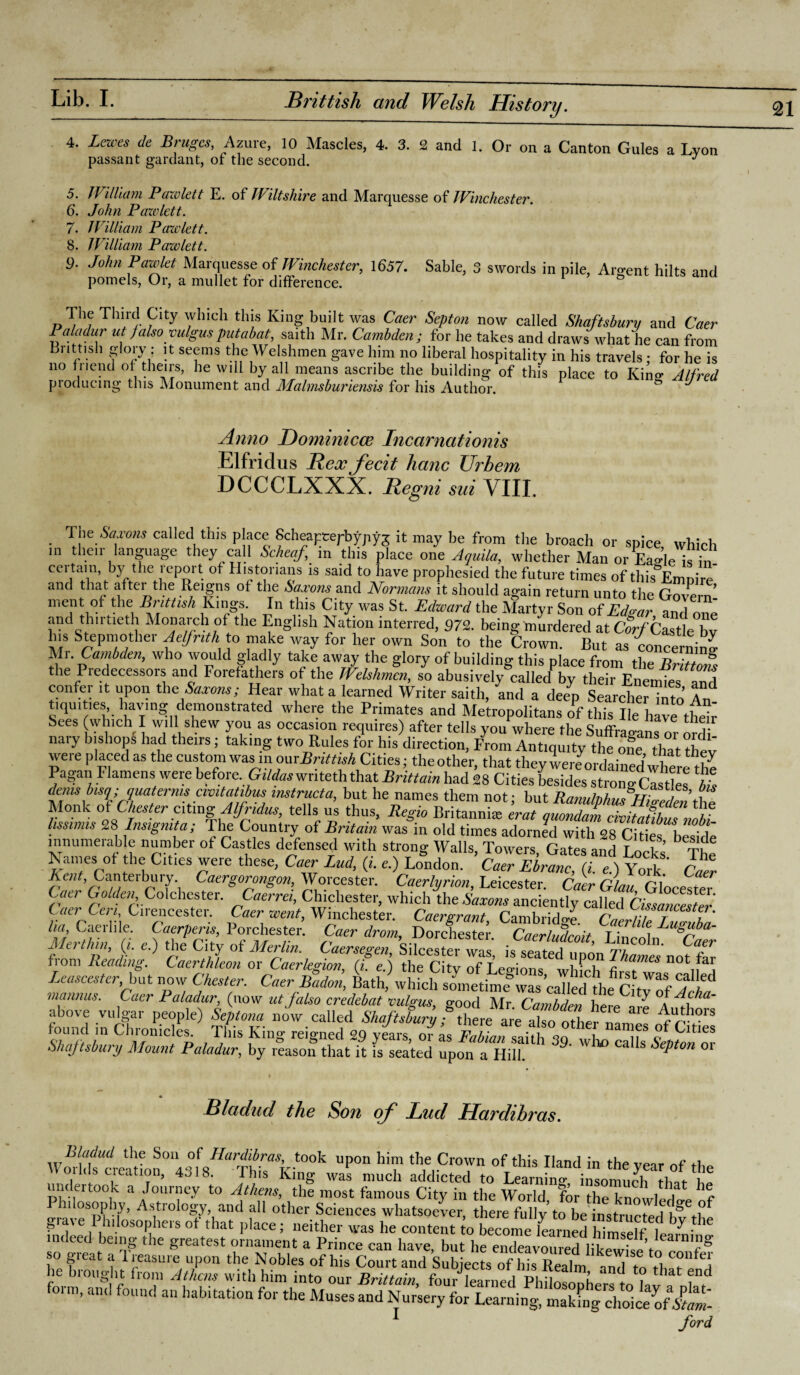 4. Lewes de Bruges, Azure, 10 Mascles, 4. 3. 2 and 1. Or on a Canton Gules a Lyon passant gardant, or the second. J 5. William Pawlett E. of Wiltshire and Marquesse of Winchester. 6. John Pawlett. 7. William Pawlett. 8. William Pawlett. 9- John Pawlet Marquesse of Winchester, 1657. Sable, 3 swords in pile, Argent hilts and pomels, Or, a mullet for difference. The Third City which this King built was Caer Septon now called Shaftsbury and Caer Paladur ut falsa vulgus putabat, saith Mr. Cambden ; for he takes and draws what he can from Brittish glory: it seems the Welshmen gave him no liberal hospitality in his travels; for he is no fnend of theirs, he will by all means ascribe the building of this place to Kino- Alfred producing this Monument and Malmsburiensis for his Author. ° J Anno Dominicce Incarnationis Elfridus Rex fecit hanc XJrhem. DCCCLXXX. Regni sui VIII. The Saxons called this place Scheapeepbypyg it may be from the broach or spice which in their language they call Scheaf, in this place one Aquila, whether Man or Eas-leisb, certain by the report of Historians is said to have prophesied the future times of this Emnire' and that after the Reigns of the Saxons and Normans it should again return unto the Govern’ ment of the Brittish Kings. In this City was St. Edward the Martyr Son of Ed«ar and one and thirtieth Monarch of the English Nation interred, 972. being murdered at Corf Castle bv his Stepmother Aeljnth to make way for her own Son to the Crown. But as concerning Mr. Cambden, who would gladly take away the glory of building this place from the Br Zfs the Predecessors and Forefathers of the Welshmen, so abusively called by their Enemies and confer it upon the■ Saxons; Hear what a learned Writer saith, and a deep Searcher into An tiquities having demonstrated where the Primates and Metropolitans of this lie have their Sees (which I will shew you as occasion requires) after tells you where the Suffragans or ord nary bishops had theirs; taking two Rules for his direction, From Antiquity the ofe that thev were placed as the custom was m omBrittish Cities; the other, that they were ordained where the Pagan Flamens were before. Gildas wnteth that Brittain had 28 Cities besides strong Cities £ tZtlVA mst™cta> b,Ut he ames not; but Ranulphus'Higedenthe Monk of Chester citing Alfridus, tells us thus, Regio Britannia; erat quondam civitatfbZ nobf lissimis 28 Insigmta; The Country of Britain was in old times adorned with 28 Cities beside innumerable number of Castles defensed with strong Walls, Towers, Gates and Locks The ^ a, es of the Cities were these, Caer Lud, e.) London. Caer Ebranc, (i. e.) York Caer Kent, Canterbury Caergorongon, Worcester. Caerlyrion, Leicester. Caer Glau Glocester Caer Golden Colchester. Caerrei, Chichester, which the Saxons anciently called Cifsancester CaerCeri Cirencester. Caer went, Winchester. Caergrant, Cambridge. Caerlile LuZba- ha, Caeihle. Caerpens, 1 orchester. Caer drom, Dorchester Cacrlndcmt T i Merthin, (, ,) the Ci ty of Merlin. Caersegen, Silcester was, is s^td ^on YW noS fiorn heading. Caerthleon or Caerlegion, (i. e.) the City of Legions whU firJ n i Leascester.bat now Chester. Caer Badon, Bath, which sometime°was called the ^ mannas. Caer Paladur, (now ut falsa credebat vulgus, good Mr Cambden herffe °A Tu*' above vulgar people) Septona now called Shaftsbury; there IfXooleZ Authors found in Chronicles. This King reigned 29 years, of as FabianLhh CwL“T £CltIes Shaftsbury Mount Paladur, by reason that it is seated upon a Hill. Ca S ePton 01 *. Bladud the Son of Lud Llcirdibvcts. the Son of Hardibras, took upon him the Crown of this Hand in the venr +1 Worlds creation, 4318. This King was much addicted to ^ *e undertook a Journey to Athens, the most famous City in the World for the knnwlJI h% 1 °Sp?V’ AstroloSy, and all other Sciences whatsoever, there fully to be instructed ^ra\e Philosophers ot that place; neither was he content to become learned himself lean-.; 1 indeed being the greatest ornament a Prince can have, but he endeavoured likeJflV so great a Treasure upon the Nobles of his Court and Sublet he hi ought from Athens with him into our Brittain four learned Phlln ^ L ‘ * lat fn<^ form, ami found an habitation for the Muses and Nur’sery for Learning, Lkfngchoke^fiti'- 1 ford