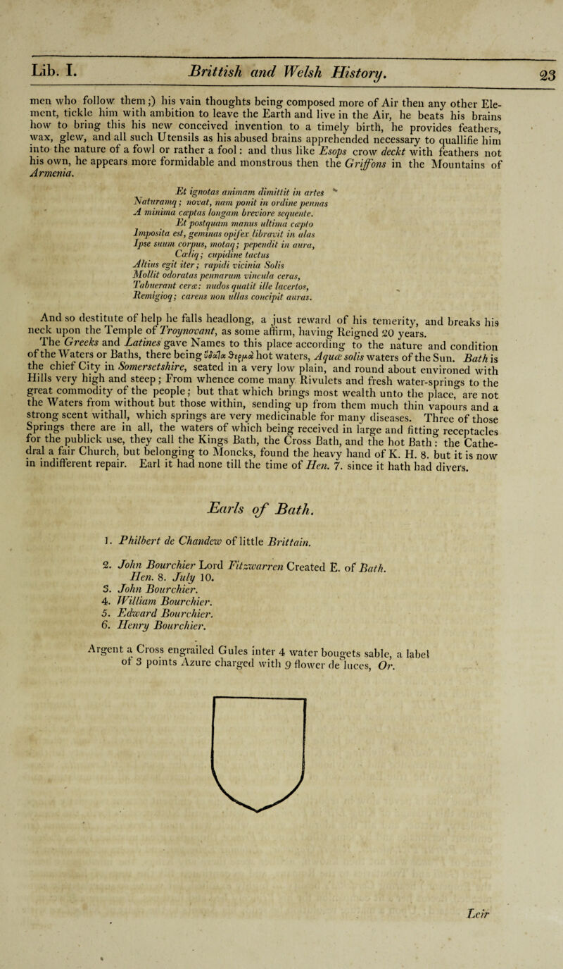 men who follow them;) his vain thoughts being composed more of Air then any other Ele¬ ment, tickle him with ambition to leave the Earth and live in the Air, he beats his brains how to bring this his new conceived invention to a timely birth, he provides feathers, wax, glew, and all such Utensils as his abused brains apprehended necessary to quallifie him into the nature of a fowl or rather a fool: and thus like Esops crow deckt with feathers not his own, he appears more formidable and monstrous then the Griffons in the Mountains of Armenia. Et ignotas animcim, (limittit in artes K Naturamq; novat, nam ponit in online pennos A minima capias longam breviore sequente. Et postquam manus ultima capto lmposita est, geminas opifex libravit in alas Ipse suum corpus, motaq; pependit in aura, Cadiq; cupidine tact us Altius egit iter; rapitli vicinia Solis Mollit odoratas pennarum vincula ceras, Tabuerant cera: nudos quatit iile lacertos, Remigioq; carens non ullas concipit auras. And so destitute of help he falls headlong, a just reward of his temerity, and breaks his neck upon the Temple of Troynovant, as some affirm, having Reigned 20 years. The Greeks and Latines gave Names to this place according to the nature and condition of the Waters or Baths, there being hot waters, Aqua soils waters of the Sun. Bath is the chief City in Somersetshire, seated in a very low plain, and round about environed with Hills very high and steep; From whence come many Rivulets and fresh water-springs to the great commodity of the people,* but that which brings most wealth unto the place,& are not the Waters from without but those within, sending up from them much thin vapours and a strong scent withall, which springs are very medicinable for many diseases. Three of those Springs there are in all, the waters of which being received in large and fitting receptacles for the publick use, they call the Kings Bath, the Cross Bath, and the hot Bath: the Cathe¬ dral a fair Church, but belonging to Moncks, found the heavy hand of K. H. 8. but it is now in indifferent repair. Earl it had none till the time of Hen. 7. since it hath had divers. Earls of Bath. 1. Philbej't de Chandew of little Brittain. 2. John Bourchier Lord Fitzwarren Created E. of Bath. Hen. 8. July 10. S. John Bourchier. 4. William Bourchier. 5. Edward Bourchier. 6. Henry Bourchier. Argent a Cross engrailed Gules inter 4 water bougets sable, a label ot 3 points Azure charged with g flower de luces, Or. Lcir