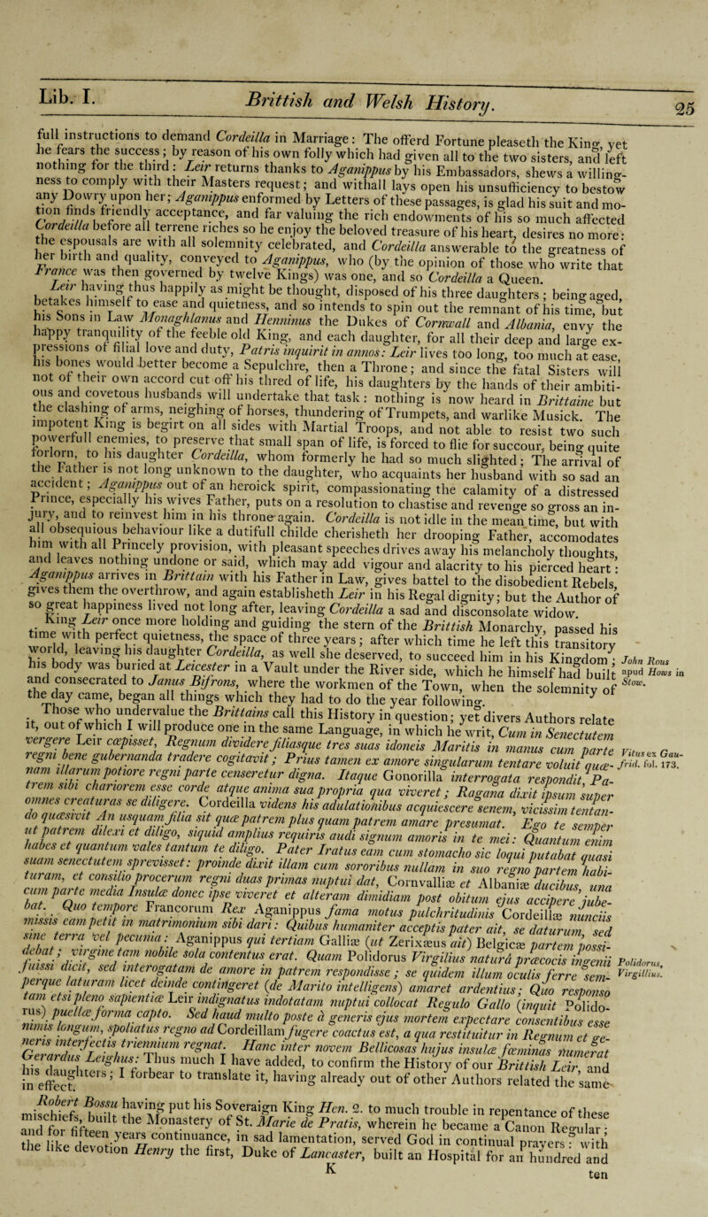 full instructions to demand Cordeilla in Marriage: The offerd Fortune pleasetlr the Kin- vet he fears the success; by reason of his own folly which had given all to the two sisters, and left nothing for he third: Leir returns thanks to Aganippusby his Embassadors, shews a willing- ness to comply with their Masters request; and withall lays open his unsufficiency to bestow n°'r f up°,n her; ASamPPus enformed by Letters of these passages, is glad his suit and mo- fendl>; acceptance, and far valuing the rich endowments of his so much affected Cordeilla before all terrene riches so he enjoy the beloved treasure of his heart, desires no more- the espousals are with all solemnity celebrated, and Cordeilla answerable to the greatness of hei bn th and quality, conveyed to Aganippus, who (by the opinion of those who write that France was then governed by twelve Kings) was one, and so Cordeilla a Queen. her,r:1Tn^US lappi -T as j’ug'ht be thought, disposed of his three daughters ; beingaged, beUkes himself to ease and quietness and so intends to spin out the remnant of his time, but bannv tVn Mo?Mhlfnf! and Henmnus the Dukes of Cornwall and Albania, envy the f>py tranquility of the feeble old King, and each daughter, for all their deep and large ex¬ pressions of filial love and duty, Patris inquirit in annas: Leir lives too long, too much a? ease his bones would better become a Sepulchre, then a Throne; and since the fatal Sisters will not of then own accord cut oft Ins thred of life, his daughters by the hands of their ambiti- ous and covetous husbands will undertake that task: nothing is now heard in Britlaine but • '.’B of al “s> neiSllinS of horses, thundering of Trumpets, and warlike Musick. The impotent King is begirt on all sides with Martial Troops, and not able to resist two such powerful enemies, to preserve that small span of life, is forced to flie for succour, being quite t0 • dal'Shter Cordeilla, whom formerly he had so much slighted; The arrival of tie Fathei is not long unknown to the daughter, who acquaints her husband with so sad an accident; Aganippus out of an heroick spirit, compassionating the calamity of a distressed Pimce, especially Ins wives Father, puts on a resolution to chastise and revenge so gross an in¬ jury, and to reinvest him in Ins throne-again. Cordeilla is not idle in the mean time, but with a 1 obsequious behaviour like a dutifull childe cherisheth her drooping Father, accomodates him with all Princely provision, with pleasant speeches drives away his melancholy tliou-hts and leaves nothing undone or said, which may add vigour and alacrity to his pierced hlart 1 Aganippus airives in Brittain with his Father in Law, gives battel to the disobedient Rebels gives them the overthrow, and again establisheth Leir in his Regal dignity; but the Author of so gieat happiness lived not long after, leaving Cordeilla a sad and disconsolate widow t;nhJUg:ur T! m°re 10 dT§ and Suldln8' the stern of the Brittish Monarchy, passed his e with peifect quietness, the space of three years; after which time he left tins transitory world, leaving Ins daughter Cordeilla, as well she deserved, to succeed him in his Kino-Hnm^ r a n his body was buried at Leicester in a Vault under the River side, which he himself had built «J>5 in consecrated to Janus Bifrons where the workmen of the Town, when the solemnity of the day came, began all things which they had to do the year following y Those who undervalue the Brittains call this History in question; yefdivers Authors relate 1 , out of which I will produce one in the same Language, in which he writ, Cum in Senectutem ergere Leir ccepmet, Regnum dividerefiliasque tres suas idoneis Mantis in manus cum parte V t r regm bene gubernanda tradere cogitavit; Prius tamen ex amove singularum tentare voluitquce- fill Unit, nam illarum pot,ore regm parte censeretur digna. Ltaque Gonorilla interrogata respond!/'Pa- tremsibi chariorem esse corde atque amnia sua propria qua viveret; Ragana dixit insum Inner omnes creaturas se dihgere. Cordeilla videns his adulatiotiibus acquiescere seneni vicissim tentan- 0 1‘iajuvit An usquamjilia sit qua patrem plus quam patrem amare presumat. Ego te semper n pa rem dile.m et dihgo, siquul amphus requiris audi signum amor is in te mei: Quantum enirn babes et quantum vales tantum te dihgo. Pater Lratus earn earn stomacho sic loquiZ/abat ZTsi S iam senectutem sprevmet: proinde dixit Mam cum sororibus nullam in suo regno partem \abi tut am, et cons,ho procerum regm duas primes nuptui dat, Cornvallis et Albaniaiducibus una cum parte media Insula donee ipse viveret et alteram dimidiam post obiturn ejus acopere iube- bat. Quo tempore Fiancorum Rex Aganippus farna motus palehritudinis' Cordeillie nunciis missis earn petit in matnmontum sibi dart: Quibus humaniter accept is pater ait, se daturum sed sine erra vcl pecuma: Aganippus qui tertian, Cxallite (ut Zerixams ait) Belgicie par/empossi- erat' Qmm P0l;d°rUS ^fgilius naturdpZcocis ingenii PoM„,u. ’ sect interogatam de amore in patrem respondisse ; se quidem ilium oculis ferre sem- Vir€‘^- perque laturam licet delude contingent {de Marita intelligent amaret ardentius; Quo response tain etsipleno sapientice Leir indignat us indot at am nuptui collocat Regulo Gallo (;inquit Polido- iLi*) puelIce forma capto. Sed baud multo poste d generis ejus mortem expect are consentibus esse mis ongum, spoliatus regno ad CovdeiW^mfugere coactus est, a cjua restituitur in Regnum et see CernZ fT / regTr d Hanc inter novem Bellicosas hujus insulce feeminas numerat Gerardus Leighus: Thus much I have added, to confirm the History of our Brittish Lei? and in effect1 U&’ 1 f°lbeai to trailslate lt> having already out of other Authors related the same Robert Bossu having put his Soveraign King Hen. 2. to much trouble in repentance nf andt'fifteen t.the °f St M?rk & Pratis’ ^ became a'canou Re-l the like devotion Henry the first, Dnke of Lancaster, built an Hospital fo” an hundred and K ten