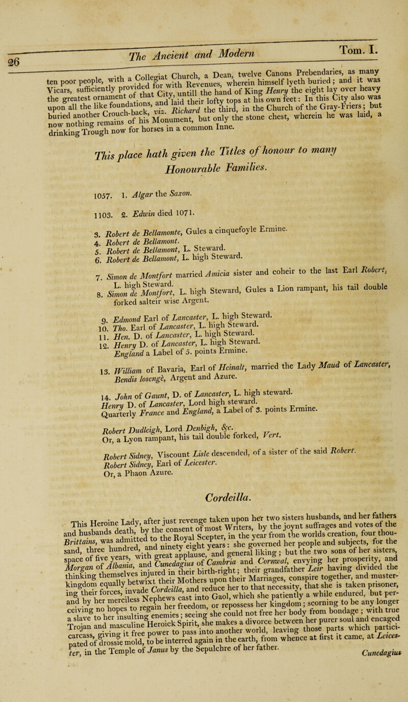 n n£»r»*i a f r'VmrrVi a Dean, twelve Canons Prebendaries, as many ten poor people, with a Collect Ch ^ wherein himself lyeth buried; and it was Vicars, sufficiently P™‘ded fo^ ^ hand ofKing Henry the eight lay over heavy the greatest ornament of that Gity,.unit this City also was upon all the like foundations, and ^Tthetlhl.n the Church of the Gray-Friers; but now noathmgemmra°Uns of his Monument, but only the stone chest, wherein he was laid, a drinking Trough now for horses m a common Inne. This place hath given the Titles of honour to many Honourable Families. 1057. 1. Algar the Saxon. 1103. 2. Edwin died 1071- 3. Robert de Bellamonte, Gules a cinquefoyle Ermine. 4. Robert de Bellamont. 5. Robert de Bellamont, L. Steward. 6. Robert de Bellamont, L. high Steward. 7. Simon de Montfort married Amicia sister and coheir to the last Earl Robert, 8. Shan'tMmtflrt, L. high Steward, Gules a Lion rampant, his tail double forked salteir wise Argent. 9. Edmond Earl of Lancaster, L. high Stewaid. 10. Tho. Earl of Lancaster, L. high Steward. 11. Hen. D. of Lancaster, L. high Steward. 12* Henry D. of Lancaster, L. high Steward. ‘ England a Label of 5. points Ermine. 13. William of Bavaria, Earl of Heinalt, married the Lady Maud of Lancaster, Bendis losenge, Argent and Azure. 14. John of Gaunt, D. of Lancaster, L. high steward. Henry D. of Lancaster, Lord high steward. Quarterly France and England, a Label of 3. points Ermine. Robert Dudleigh, Lord Denbigh ^c. Or, a Lyon rampant, his tail double forked, i er . Robert Sidney, Viscount Lisle descended, of a sister of the said Robert. Robert Sidney, Earl of Leicester. Or, a Phaon Azure. Cordeilla. . • t rhr aft-pr imt revenue taken upon heT two sisters husbands, and her fathers ™1S b™dsndeathy’byftheJ consent of most Writers, by the joynt suffrages and votes of the and husbands deat , y SceDter in the year from the worlds creation, four thou- Brittams, was admitte • etvaght yPears ; she governed her people and subjects, for the sand, three hundred, and ninety (ignt md but\he two sons of her sisters, sP_ace °f of6'Albania 'and Cimedagts of Cambria and Cornwal, envying her prosper.ty and Morgan oi A > • • 1 • tbejr birth-right; their grandfather Leir having divided the thinking t lemse, t tbeir Mothers upon their Marriages, conspire together, and muster- kingdom equ y Cordeilla and reduce her to that necessity, that she is taken pnsoner, ing their forces, m ^ bews c^st in^0 Gaol, which she patiently a while endured, but per- and by her merc.1 ss N^hew cast Ga ^ ^ P J scorning t be any longer ceivmg no hopes to regam he^ , ^ ^ free he]. body from bondage ; with true a slave to hei msultm& ’. .. makes a divorce between her purer soul and encaged Trojan and masculine Herom^pn.t^he make- d-orce betv^ ^ which tici. paled of drosste mold, to be interred again in the earth from whence at first U came, at Leices¬ ter, in the Temple of Janus by the Sepulchre of her father. Cunedagius