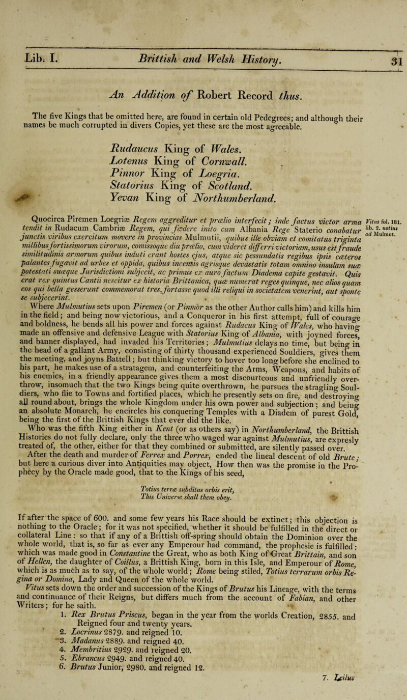 An Addition of Robert Record thus. The five Kings that be omitted here, are found in certain old Pedegrees; and although their names be much corrupted in divers Copies, yet these are the most agreeable. Rudaucus King of Wales. Lotenus King of Cornwall. Pinnor Statorius King of Scotland. Yevan Northumberland. Quocirca Firemen Loegriaj Regem aggreditur et prcelio interfecit; hide fact us victor arma Vitus foi. isi. tendit m Rudacum Cambria Regem, qui fczdere inito cum Albania Rege Staterio conabatur ][h{f fut junctis viribus exercitum movere in provincial Mulmutii, quibus Hie obviam et comitatus triginta adm]maU millibusfortissimorum virorum, comissoque diu prcelio, cum videret differri victoriam, usus estfraude similitudinis armorum quibus induti eratit hostes ejus, atque sic pessundatis regibus ipsis cceteros palantesfugavit ad urbes et oppida, quibus incemis agrisque devast at is tot am omnino insulam suce potestati suaeque Jurisdictioni subjecit, cic primus ex auro factum Diadema capite gestavit. Quis erat rex quint us Cantii nescitur ex historia Britt anica, quce numerat reges quinque, nec alios quam eos qui bella gesserunt commemorat tresj'ortasse quod illi reliqui in societatem venerint, aut sponte se subjecerint. , Where Mulmutius sets upon Firemen (or Pinmor as the other Author calls him) and kills him in the field; and being now victorious, and a Conqueror in his first attempt, full of courao-e and boldness, he bends all his power and forces against Rudacus King of Wales, who having made an offensive and defensive League with Statorius King of Albania, with joyned force?, and banner displayed, had invaded his Territories; Mulmutius delays no time, but being in the head of a gallant Army, consisting of thirty thousand experienced Souldiers, gives them the meeting, and joyns Battell; but thinking victory to hover too long before she enclined to his part, he makes use of a stratagem, and counterfeiting the Arms, Weapons, and habits of his enemies, in a friendly appearance gives them a most discourteous and unfriendly over¬ throw, insomuch that the two Kings being quite overthrown, he pursues the stragling Soul¬ diers, who flie to Towns and fortified places, which he presently sets on fire, and destroying all round about, brings the whole Kingdom under his own power and subjection; and being an absolute Monarch, he encircles his conquering Temples with a Diadem of purest Golcf being the first of the Brittish Kings that ever did the like. Who was the fifth King either in Kent (or as others say) in Northumberland, the Brittish Histories do not fully declare, only the three who waged war against Mulmutius, are expresly treated of, the other, either for that they combined or submitted, are silently passed over. After the death and murder of Ferrex and Porrex, ended the lineal descent of old Brute ; but here a curious diver into Antiquities may object, How then was the promise in the Pro¬ phecy by the Oracle made good, that to the Kings of his seed, Totius terra subditus orbis erit, This Universe shall them obey. If after the space of 600. and some few years his Race should be extinct; this objection is nothing to the Oracle; for it was not specified, whether it should be fulfilled in the direct or collateral Line : so that if any of a Brittish off-spring should obtain the Dominion over the whole world, that is, so far as ever any Emperour had command, the prophesie is fulfilled : which was made good in Constantine the Great, who as both King of Great Brittain, and son of Hellen, the daughter of Coillus, a Brittish King, born in this Isle, and Emperour of Rome which is as much as to say, of the whole world; Rome being stiled, Totius terrarum orbis Re¬ gina or Fomina, Lady and Queen of the whole world. Vitus sets down the order and succession of the Kings of Brutus his Lineage, with the terms and continuance of their Reigns, but differs much from the account of Fabian, and other Writers; for he saith. L Rex Brutus Priscus, began in the year from the worlds Creation, 2855. and Reigned four and twenty years. 2. Locrinus 2879- and reigned 10. 3. Madanus 2889. and reigned 40. 4. Membritius 2929. and reigned 20. 5. Ebrancus 2949- and reigned 40. 6. Brutus Junior, 2980. and reigned 12. 7. Ijcilm