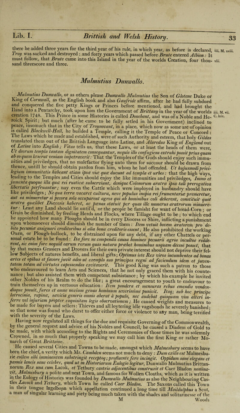 33 Brittisli and Welsh History. there he added three years for the third year of his rule, in which year, as before is declared, iiii. M. xviii. Troy was sacked and destroyed : and forty years which passed before Brute entered Albion: It must follow, that Brute came into this Island in the year of the worlds Creation* four thou- xlii. sand threescore and three. Mulmutius Dunwallo. Mulmutius Dunwallo, or as others please Dunwallo Mulmutius the Son of Glotene Duke or King of Cornwall, as the English book and also Gaufride affirm, after he had fully subdued and conquered the five petty Kings or Princes before mentioned, and had brought the Hand into a Pentai chy, took upon him the Government of Brittany in the year of the worlds iiii. M. vii. creation 1748. This Prince in some Histories is called Donebant, and was of a Noble and He- c-lxix- roick Spiiit; but much (after he came to be fully setled in his Government) inclined to peace, insomuch that in the City of Troynovant, in a place, which now as some are of opinion is called Blaclavell-Hall, he budded a Temple, calling it the Temple of Peace or Concord : The Laws which he made and established, were of such Authority and esteem, that holy Gildas translated them out of the Brittisli Language into Latine, and Aluredus King of England out of Latine into English; Vitus tells us, that these Laws, or at least the heads of them were, Ut deorum templa tantam dignitatem consequantur, nequis illo confugiens extrahi possit prius quam ab eo quern leasei at veniam impetraverit.* That the Temples of the Gods should enjoy such immu¬ nities and priviledges, that no malefactor flying unto them for succour should be drawn from thence, untill he should obtain pardon from him, whon,i he had offended. Ut hujusmodiprivi¬ leging immunitatis habeant etiam ipscc vice quee ducunt ad templa et urbes: that the high ways, leading to the Temples and Cities should enjoy the like immunities and priviledges, Immo et jumenta quoque ilia quee rei rusticce subserviunt, denique Colonorum aratra ipsa tali prerogativa libertatis perfruantur; nay even the Cattle which were imployed in husbandry should have like priviledges; Nequa terra vacaret cultura, nevepopulus inopia reifrumentarice premeretur, aut ea minueretur si pecora sola occuparent agros qui ab hominibus coli deberent, constituit quot aratra qucelibet Dicecesis haberet, ac pcenas statuit per quas ille numerus aratrorum minuere¬ tur: Least any Land should lie until’d, or the people be famisht for want of bread-Corn ; or Grain be diminished, by feeding Herds and Flocks, where Tillage ought to be ; to which end he appointed how many Ploughs should be in every Diocess or Shire, inflicting a punishment upon whomsoever should diminish the number of them : Item vetuit bovem aratorem pro de¬ bt to pecunice assignari creditoribus si alia bona credit oris essent; He also prohibited the working Oxen, or Plough-bullock, to be distrained upon for any debt, if any other Chattels or per^ sonal estate be to be found : It a fore ne compendii causa homines pecuarii agros incultos redde- 7'ent, sic enimfore nequid earum rerum quas natura preebet hominibus usquam deesse posset, that by that means Grasiers and Drovers for their own private interest should not deprive their fel¬ low Subjects of natures benefits, and liberal gifts; Optimus iste Rex viros incumbentes ad bonas artes et opibus et favorejuvit adeout extmplo suo principes regni ad faciendum idem et juven- tatem tot am ad virtutes capessendas excitaverit. This good King was such a patron to those who endeavoured to learn Arts and Sciences, that he not only graced them with his counte¬ nance; but also assisted them with competent subsistance; by which his example he invited other Nobles of his Realm to do the like; a great encouragement to youth to endeavour to train themselves up in vertuous education: Item pondera et mensuras rebus emendis venden- disque posuit,fares et omne noxiuni genus hominum severissime punivit. Itaq; sub hoc principe latrocinia, rapince, scevitia generis omnis aberat a populo, nec audebat quisquam vim alteri in- jetre vel in]uriam propter exquisitam legis observationem ; He caused weights and measures to be made foi buyers and sellers: Ihieves and all loytering idle vagabonds he severely banished; so. that none was found who durst to offer either force or violence to any man, bein°* terrified with the severity of the Laws. Having now regulated all things for the due and requisite Governing of the Commonwealth, by the general request and advice of his Nobles and Council, he caused a Diadem of Gold to be made, with which accordiug to the Rights and Ceremonies of those times he was solemnly Crowned, in so much that properly speaking we may call him the first King or rather Mo¬ He caused several C ities and Towns to be made, amongst which Malmesbury seems to have been the chief, a verity which Mr. Cambden seems not much to deny : Dum exilis est Malmesbu- rie collem sibi imminentem substringit receptoq; profluente fere incingit. Oppidum sane elegans et pannis laneis sane celebre, quod ut in Historiarum Eulogio legitur, Dunwallo Mulmutius Brittan- norum Rex una cum Lacok, et Tetbury castris adjacentibus construxit et Caer Bladon nomina- vit, Malmesbury a polite and neat Town, and famous for Wollen Cloaths, which as it is written in t.ie Eulogy of Histories was founded by Dunwallo Mulmutius as also the Neighbouring Cas¬ tles Lacock and Tetbury, which lown he called Caer Bladon. The Saxons called this Town m their tongue Injelbopn which appellation continued a long time till Maildulphus a Scot, a man of singular learning and piety being much taken with the shades and solitarinesse of the