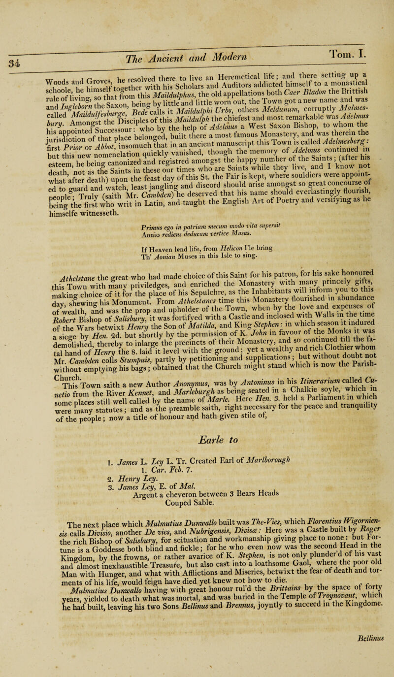 „r J j n y.p resolved there to live an Heremetical life; and there setting up a Woods and Groves he resolv^ and Auditors addicted himself to a monastical schoole, he tumBelf toget ^ ^ the M appellations both Caer Bladon the Bnttish rule of living, so i e*no. bv little and little worn out, the Town got a new name and was andthe Sax , & it Maildulphi Urbs, others Meldunum, corruptly Malmes- called ^alldulfesh f)i’sciples of this Maildulph the chiefest and most remarkable was Adelmus V^no^ted Succ sfourTwho by the help of Adelmus a West Saxon Bishop, to whom the his appointed belonged built there a most famous Monastery, and was therein the Ct “o'f in an ancient manuscript this Town is called Adelmesberg: nist Jrrlor or xi , mdrklv vanished though the memory of Adelmus continued in e^tee^he behi^canonlzed an'd^egistred mnongst the happy number of the Saints; (after his death not as the Saints in these our times who are Saints while they live and I know not what after death) upon the feast day of this St. the Fair is kept, where souldiers were appomt- what atter l', , , :an<,iin<, and discord should arise amongst so great concourse of people^Truly (saith Mr. Cambdenfhe deserved that his name should everlastingly flouris » behrg the first who writ in Latin, and taught the English Art of Poetry and versifying as he himselfe witnesseth. Primus ego in patriam mecum niodo vita super sit Aonio rediens deducam vertice Musas. If Heaven lend life, from Helicon I’le bring Th’ Aonian Muses in this Isle to sing. Atheistane the great who had made choice of this Saint for his patron, for his sake honoured this Town with many priviledges, and enriched the Monastery with many princely gi ts, makino- choice of it for the place of his Sepulchre, as the Inhabitants will mfoim you to this day shewing his Monument. From Athelstanes time this Monastery flourished in abundance of wealth and was the prop and upholder of the Town, when by the love and expenses of Robert Bishop of Salisbury, it was fortifyed with a Castle and inclosed with Walls m the time of the Wars betwixt Henry the Son of Matilda, and King Stephen: m which season it indured a siege by Hen. 2d. but shortly by the permission of K. John in favour of the Monks it was demolished thereby to inlarge the precincts of their Monastery, and so continued till the fa¬ tal hand of Henry the 8. laid it level with the ground; yet a wealthy and nch Clothier whom Mr Cambden colls Stumpuis, partly by petitioning and supplications; but without doubt not withouremptying his bags; obtained that the Church might stand which is now the Pansh- C1Thi^:Town saith a new Author Anonymus, was by Antoninus in his Itinerarium called 6w- netio from the River Rennet, and Marleburgh as being seated m a Chalkie so} le, which some places still well called by the name of Marie. Here Hen. 3. held a Parliament m which we many statutes; and as the preamble saith, right necessary for the peace and tranquility of the people; now a title of honour and hath given stile of, Earle to 1. James L. Ley L. Tr. Created Earl of Marlborough 1. Car. Feb. 7. 2. Henry Ley. 3. James Ley, E. of Mai. Argent a cheveron between 3 Bears Heads Couped Sable. The next place which Mulmutius Dunwallo built was The-Vies, which FlorentiusJVigornien- sis calls Divisio, another De vies, and Nubrigensis, Dhisa: Here was a Castle built by Roger the rich Bishop of Salisbury, for scituation and workmanship giving place to none: but for¬ tune is a Goddesse both blind and fickle; for he who even now was the second Head in the Kingdom, by the frowns, or rather avarice of K. Stephen, is not only plunder d of Ins vast and almost inexhaustible Treasure, but also cast into a loathsome Gaol, where the poor old Man with Hunger, and what with Afflictions and Miseries, betwixt the fear of death and tor¬ ments of his life, would feign have died yet knew not how to die. Mulmutius Dunwallo having with great honour rul d the Brittains by the space of forty years, yielded to death what was mortal, and was buried in the Temple of Troynovant, which he had built, leaving his two Sons Bellinus and Brennus, joyntly to succeed in the Kingdoms Beilinas