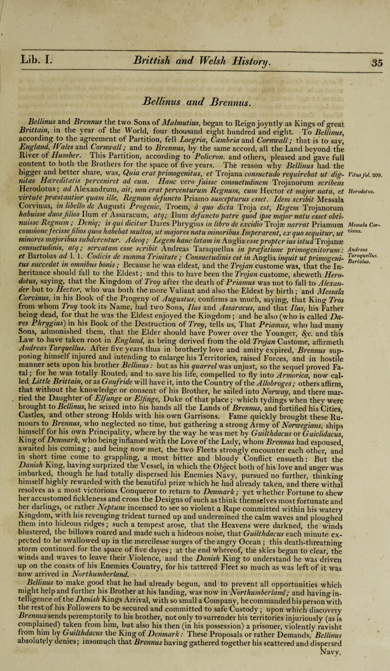 Bellinus and Brennus. Bellinus and Brennus the two Sons of Mulmutius, began to Reign joyntly as Kings of great Brittain, in the year of the World, four thousand eight hundred and eight. To Bellinus, according to the agreement of Partition, fell Loegria, Cambria and Cornwall; that is to say, England, JVtlies and Cornwall; and to Brennus, by the same accord, all the Land beyond the River of Humber. This Partition, according to Policron. and others, pleased and gave full content to both the Brothers for the space ot five years. The reason why Bellinus had the bigger and better share, was, Quia eratprimogenitus, et Trojana consuetudo requirebat ut dig- nit as Hcereditaiis perveniret ad eum. Hanc vero fuisse consuetudinem Trojanoruni scribens Herodotus; ad Alexandrum, ait, non eratperventururn Regnum, cum Hector et major ?iatu, et virtute prcestantior quam ille, Regnum defuncto Priamo suscepturus esset. Idem scribit Messala Corvinus, in libello de Augusti Erogenic, Proem, a quo dicta Troja est, Regem Trojanorum habuisse duosjilios Ilum et Assaracum, atq; Ilum dejuncto patre quod ipse major natu esset obti- nuisse Regnum; Deniq; is qui dicitur Dares Phrygius in libro de excidio Trojse narrat Priamum commonej'ecissejilios quos habebat mult os, ut major es natu minor ibus Imperarent, ex quo sequitur, ut minor es major ibus subderentur. Adeoq; Legem hanc latam in Anglia esse propter ius istud Trojana; consuetudinis, atq; servatam esse scribit Andreas Taraquellus in prcefatione primogenitorum: et Bartolus ad 1.1. Codicis de summa Trinitate ; Consuetudinis est in Anglia inquit ut primogeni¬ tus succedat in omnibus bonis; Because he was eldest, and the Trojan custome was, that the In¬ heritance should fall to the Eldest; and this to have been the Trojan custome, sheweth Hero¬ dotus, saying, that the Kingdom ot Troy after the death of Priamus was not to fall to Alexan¬ der but to Hector, who was both the more Valiant and also the Eldest by birth; and Messala Corvinus, in his Book of the Progeny of Augustus, confirms as much, saying, that King Tros from whom Troy took its Name, had two Sons, Ilus and Assaracus, and that Bus, his Father being dead, for that he was the Eldest enjoyed the Kingdom ; and he also (who is called Ha¬ res Phrygius) in his Book of the Destruction of Troy, tells us, That Priamus, who had many Sons, admonished them, that the Elder should have Power over the Younger, 8$c. and this Law to have taken root in England, as being derived from the old Trojan Custome, affirmeth Andreas Tarquellus. After five years thus in brotherly love and amity expired, Brennus sup¬ posing himself injured and intending to enlarge his Territories, raised Forces, and in hostile manner sets upon his biother Bellinus: but as his quarrel was unjust, so the sequel proved Fa¬ tal ; foi he was totally Routed; and to save his life, compelled to fly into Armorica, now cal¬ led Little Brittain, or as Gaufride wdl have it, into the Country of the Allobroges; others affirm, that without the knowledge or consent of his Brother, he sailed into Norway, and there mar- - ried the Daughter of Elfunge or Eljinge, Duke of that place ; which tydings when they were brought to Bellinus, he seized into his hands all the Lands of Brennus, and fortified his Cities, Castles, and other strong Holds with his own Garrisons. Fame quickly brought these Ru¬ mours to Brennus, who neglected no time, but gathering a strong Army of Norzvegians, ships himself for his own Principality, where by the way he was met by Guilthdacus or Guiclidacus, King of Denmark, who being inflamed with the Love of the Lady, whom Brennus had espoused, awaited his coming; and being now met, the two Fleets strongly encounter each other, and in short time come to grappling, a most bitter and bloudy Conflict ensueth : But the Danish King, having surprized the Vessel, in which the Object both of his love and anger was imbarked, though he had totally dispersed his Enemies Navy, pursued no further, thinkino* himself highly rewarded with the beautiful prize which he had already taken, and there withal resolves as a most victorious Conqueror to return to Denmark ; yet whether Fortune to shew her accustomed fickleness and cross the Designs of such as think themselves most fortunate and her darlings, or rather Neptune incensed to see so violent a Rape committed within his watery Kingdom, with his revenging trident turned up and undermined the calm waves and ploughed them into hideous ridges; such a tempest arose, that the Heavens were darkned, the winds blustered, the billows roared and made such a hideous noise, that Guilthdacus each minute ex¬ pected to be swallowed up in the mercilesse surges of the angry Ocean ; this death-threatning storm continued for the space of five dayes; at the end whereof, the skies began to clear, the winds and waves to leave their Violence, and the Danish King to understand he was driven up on the coasts of his Enemies Country, for his tattered Fleet so much as was left of it was now arrived in Northumberland. Bellinus to make good that he had already begun, and to prevent all opportunities which might help and further his Brother at his landing, was now in Northumberland; and having in¬ telligence of the Danish Kings Arrival, with so small a Company, he commanded his person with the rest of his Followers to be secured and committed to safe Custody; upon which discovery Brennus sends peremptorily to his brother, not only to surrender his territories injuriously (as is complained) taken from him, but also his then (in his possession) a prisoner, violently ravisht from him by Guilthdacus the King of Denmark: These Proposals or rather Demands, Bellinus absolutely denies; insomuch that Brennus having gathered together his scattered and dispersed Navy, Vitus fol. 209. Herodotus. Messala Cor¬ vinus. Andreas Taraquellus. Bartolus.