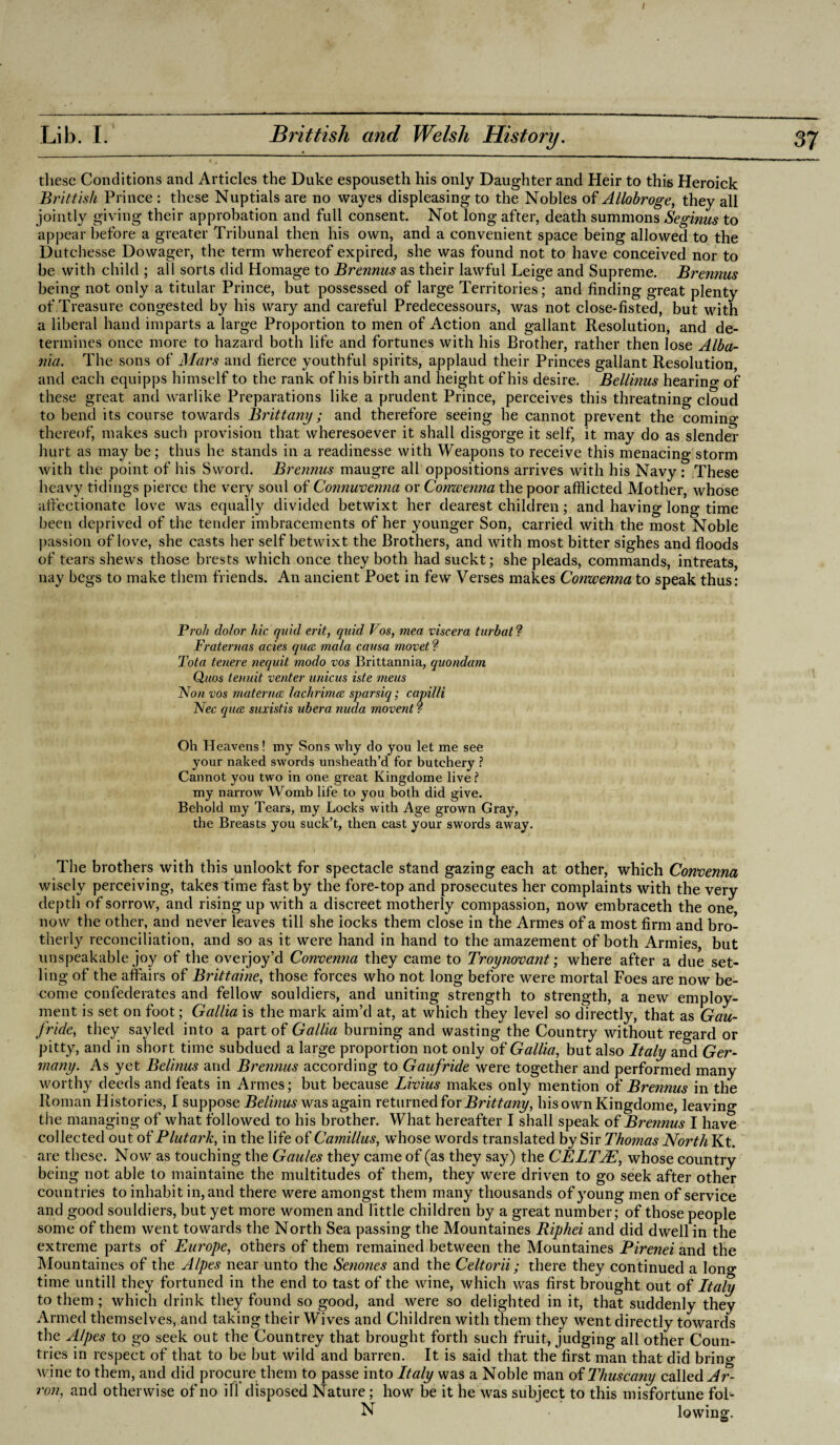 / Lib. I. Brittish and Welsh History. these Conditions and Articles the Duke espouseth his only Daughter and Heir to this Heroick Brittish Prince : these Nuptials are no wayes displeasing to the Nobles of Allobroge, they all jointly giving their approbation and full consent. Not long after, death summons Seginus to appear before a greater Tribunal then his own, and a convenient space being allowed to the Dutchesse Dowager, the term whereof expired, she was found not to have conceived nor to be with child ; all sorts did Homage to Brennus as their lawful Leige and Supreme. Brennus being not only a titular Prince, but possessed of large Territories; and finding great plenty of Treasure congested by his wary and careful Predecessours, was not close-fisted, but with a liberal hand imparts a large Proportion to men of Action and gallant Resolution, and de¬ termines once more to hazard both life and fortunes with his Brother, rather then lose Alba¬ nia. The sons of Mars and fierce youthful spirits, applaud their Princes gallant Resolution, and each equipps himself to the rank of his birth and height of his desire. Beilinas hearing of these great and warlike Preparations like a prudent Prince, perceives this threatning cloud to bend its course towards Brittany; and therefore seeing he cannot prevent the comin°- thereof, makes such provision that wheresoever it shall disgorge it self, it may do as slender hurt as may be; thus he stands in a readinesse with Weapons to receive this menacing storm with the point of his Sword. Brennus maugre all oppositions arrives with his Navy: These heavy tidings pierce the very soul of Connuvenna or Comvenna the poor afflicted Mother, whose affectionate love was equally divided betwixt her dearest children; and having long time been deprived of the tender imbracements of her younger Son, carried with the most Noble passion of love, she casts her self betwixt the Brothers, and with most bitter sighes and floods of tears shews those brests which once they both had suckt; she pleads, commands, intreats, nay begs to make them friends. An ancient Poet in few Verses makes Conwenna to speak thus: Proh dolor hie quid erit, quid Vos, mea viscera turbat ? Fraternas acies qua, mala causa movet? Tota tenere nequit modo vos Brittannia, quondam Quos tenuit venter unicus iste meus Non vos materna lachrima sparsiq; capilli Nec qua suxistis ubera nuda movent ? Oh Heavens! my Sons why do you let me see your naked swords unsheath’d for butchery ? Cannot you two in one great Kingdome live ? my narrow Womb life to you both did give. Behold my Tears, my Locks with Age grown Gray, the Breasts you suck’t, then cast your swords away. The brothers with this unlookt for spectacle stand gazing each at other, which Convenna wisely perceiving, takes time fast by the fore-top and prosecutes her complaints with the very depth of sorrow, and rising up with a discreet motherly compassion, now embraceth the one now the other, and never leaves till she locks them close in the Armes of a most firm and bro¬ therly reconciliation, and so as it were hand in hand to the amazement of both Armies, but unspeakable joy of the overjoy’d Convenna they came to Troynovant; where after a due set- ling of the affairs of Brittaine, those forces who not long before were mortal Foes are now be¬ come confederates and fellow souldiers, and uniting strength to strength, a new employ¬ ment is set on foot; Gallia is the mark aim’d at, at which they level so directly, that as Gau- fride, they sayled into a part of Gallia burning and wasting the Country without re°’ard or pitty, and in short time subdued a large proportion not only of Gallia, but also Italy ami Ger¬ many. As yet Belinus and Brennus according to Gaufride were together and performed many worthy deeds and feats in Armes; but because Livius makes only mention of Brennus in the Roman Histories, I suppose Belinus was again returned for Brittany, his own Kingdome, leaving the managing of what followed to his brother. What hereafter I shall speak of Brennus I have collected out of Plutark, in the life of Camillas, whose words translated by Sir Thomas North Kt. are these. Now as touching the Gaules they came of (as they say) the CELTIE, whose country being not able to maintaine the multitudes of them, they were driven to go seek after other countries to inhabit in, and there were amongst them many thousands of young men of service and good souldiers, but yet more women and little children by a great number; of those people some of them went towards the North Sea passing the Mountaines Riphei and did dwell in the extreme parts of Europe, others of them remained between the Mountaines Pirenei and the Mountaines of the Alpes near unto the Senones and the Celtorii; there they continued a long time untill they fortuned in the end to tast of the wine, which was first brought out of Italy to them ; which drink they found so good, and were so delighted in it, that suddenly they Armed themselves, and taking their Wives and Children with them they went directly towards the Alpes to go seek out the Countrey that brought forth such fruit, judging all other Coun¬ tries in respect of that to be but wild and barren. It is said that the first man that did brino- wine to them, and did procure them to passe into Italy was a Noble man of Thuscany called Ar- ron, and otherwise of no ill disposed Nature; how be it he was subject to this misfortune fol- N lowing.