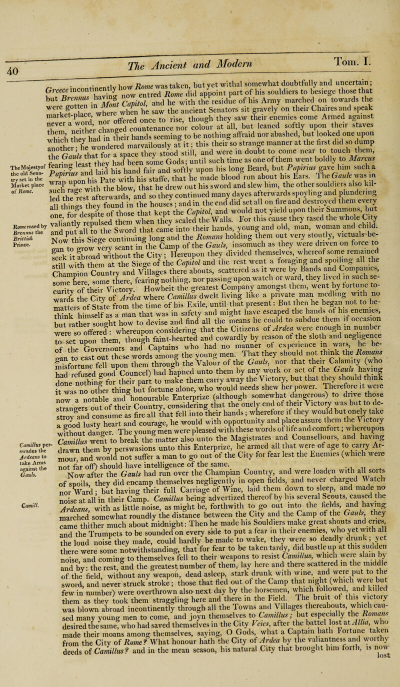 try set in the Market place of Rome. Home rased by Brennus the Brittish Prince. .1 but vet withal somewhat doubtfully and uncertain; Greece part of his souldiers to besiege those that but Brennus havi and he with the resjdue of bis Army marched on towards the rarkeSt0placemwhere when he saw the ancient Senators sit gravely on their Chairesand speak market-place, j t • e though they saw their enemies come Armed against Neither chLg^d countcnand nor colour at Ill, but leaned softly upon their staves which thev had in their hands seeming to be nothing affraid nor abashed but looked one upon Inother he wondered marvailously at it: this their so strange manner at the first did so dump the Gaw'/s that for a space they stood still, and were in doubt to come near to touch them, • r fearine least they had been some Gods; until such time as one of them went boldly to Marcus TheMajestyof tearing least y his \ong. Beard, but Papinus gave him such a Wr ^CnponW Pate^SKA made blood*,u„ about his /ars. TheG«,fc was in Tuch Zewith the blow, that he drew out his sword and slew him, the other souldiers also kil¬ led ttarest afterwards, and so they continued many dayes afterwards spoyhng and plundering 11 rhino's thev found in the houses; and in the end did set all on fire and destroyed them e\ eiy one ^OTdes^ite of those that kept the Capitol, and would not yield upon their Summons but Pl ian t v repulsed them when they scaled the Walls. For this cause they rased the whole Ci ty and niit'all to the Sword that came into their hands, young-and old, man, woman and chi . Now this Siege continuing long and the Romans holding them out very stoutly, victuals be- oln to o-row very scant in the Camp of the Gauls, insomuch as they were driven on force to feek U abroad without the City; Hereupon they divided themselves, whereof some remained stUl with them at the Siege of the Capitol and the rest went a foraging and spoi mg all the Champion Country and Villages there abouts, scattered as it were by Bands and Companies, some here some there, fearing nothing, nor passing upon watch or ward, they lived m such se¬ curity of their Victory. Howbeit the greatest Company amongst them, went by toitune to¬ ward! the City of Ardea where Camillas dwelt living like a private man medlmg with no matters of State from the time of his Exile, until that present: But then he began not to be¬ think himself as a man that was in safety and might have escaped the hands of his enemies, but rather sought how to devise and find all the means he con d to subdue them if occasion were so offered : whereupon considering that the Citizens of Ardea were enough in number to set upon them, though faint-hearted and cowardly by reason of the sloth and negligence of the Governours and Captains who had no manner of experience in wars, he be- ?;an 0 cast out these words among the young men That they should not think thc Romans misfortune fell upon them through the Valour of the Gauls, nor that tlie.r Calamity (who had refused goodCouncel) had hapned unto them by any work or act of the Gauls having cbne nothing for their part to make them carry away the Victory, but that they should think it was no other thing but fortune alone, who would needs shew her power. Therefore it were now a notable and honourable Enterprize (although somewhat dangerous) to dnve those strangers out of their Country, considering that the onely end of their Victory was but to de¬ stroy aTd consume as fire all that fell into their hands; wherefore if they would but onely take a good lusty heart and courage, he would with opportunity and p ace assure them the Victory wfthout danger. The young men were pleased with these words of life and comfort; whereupon Camillas went to break the matter also unto the Magistrates and Gounsellours, and having drawn them by perswasions unto this Enterprize, lie armed all that were of age to carry Ar- moui”a.nd wohld not suffer a man to go out of the City for fear lest the Enemies (which were not far off) should have intelligence of the same. ... u , Now after the Gauls had run over the Champian Country, and were loaden with all soits of spoils they did encamp themselves negligently in open fields, and never charged Watch nor Ward* but having their full Carriage of Wine, laid them down to sleep, and made no noise at all in their Camp. Camillas being advertized thereof by his several Scouts, caused the Ardeans with as little noise, as might be, forthwith to go out into the fields, and having; marched somewhat roundly the distance between the City and the Camp of the Gauls, they came thither much about midnight: Then he made his Souldiers make great shouts and cries and the Trumpets to be sounded on every side to put a fear in their enemies, who yet with all the loud noise they made, could hardly be made to wake, they were so deadly drunk; yet there were some notwithstanding, that for fear to be taken tardy, did bustle up at this sudden noise and coming to themselves fell to their weapons to resist Camillas, which were slam by and by: the rest, and the greatest number of them, lay here and there scattered m the micld e of the field without any weapon,, dead asleep, stark drunk with wine, and weie put to t le sword, and never struck stroke; those that fled out of the Camp that night (which were but few in number) were overthrown also next day by the horsemen, \yhich lollowed, and killec them as they took them straggling here and there in the Field The bruit of this victoiy was blown abroad incontinently through all the Towns and Villages thereabouts, which cau¬ sed many young men to come, and joyn themselves to Camillas ; but especia y e omans desired the same, who had saved themselves in the City Veies, after the battel lost at Alha, who made their moans among themselves, saying, O Gods, what a Captain hath fortune taken from the City of Rome? What honour hath the City of Ardea by the valiantness and worthy deeds of Camillus ? and in the mean season, his natural City that brought him forth, is now Camillas per- swades the Jr deans to take Arms against the Gauls. Qamill.