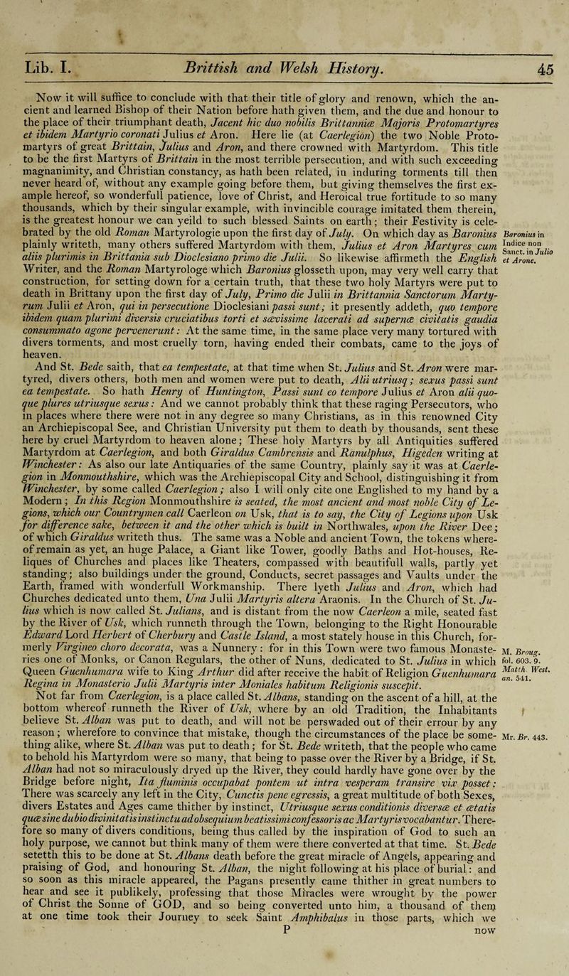 Now it will suffice to conclude with that their title of glory and renown, which the an¬ cient and learned Bishop of their Nation before hath given them, and the due and honour to the place of their triumphant death, Jacent hie duo nobilis Britt annice Majoris Protomartyres et ibidem Martyrio coronati Julius et Aron. Here lie (at Caerlegion) the two Noble Proto- martyrs of great Brittain, Julius and Aron, and there crowned with Martyrdom. This title to be the first Martyrs of Brittain in the most terrible persecution, and with such exceeding magnanimity, and Christian constancy, as hath been related, in induring torments till then never heard of, without any example going before them, but giving themselves the first ex¬ ample hereof, so wonderfull patience, love ot Christ, and Heroical true fortitude to so many thousands, which by their singular example, with invincible courage imitated them therein, is the greatest honour we can yeild to such blessed Saints on earth; their Festivity is cele¬ brated by the old Roman Martyrologie upon the first day of July. On which day as Baronius plainly writeth, many others suffered Martyrdom with them, Julius et Aron Martyres cum aliis plurimis in Brittania sub Dioclesiano primo die Julii. So likewise affirmeth the English Writer, and the Roman Martyrologe which Baronius glosseth upon, may very well carry that construction, for setting down for a certain truth, that these two holy Martyrs were put to death in Brittany upon the first day of July, Primo die Julii in Brittannia Sanctorum Marty- rum Julii et Aron, qui in persecution Dioclesiani passi sunt; it presently addeth, quo tempore ibidem quam plurimi diversis cruciatibus torti et scevissime lacerati ad supernce civitatis gaudia consummato agone pervenerunt: At the same time, in the same place very many tortured with divers torments, and most cruelly torn, having ended their combats, came to the joys of heaven. And St. Bede saith, tlmtetf tempestate, at that time when St .Julius and St. Aron were mar¬ tyred, divers others, both men and women were put to death, Alii utriusq; sexus passi sunt ea tempestate. So hath Henry of Huntington, Passi sunt eo tempore Julius et Aron alii quo- queplures utriusque sexus: And we cannot probably think that these raging Persecutors, who in places where there were not in any degree so many Christians, as in this renowned City an Archiepiscopal See, and Christian University put them to death by thousands, sent these here by cruel Martyrdom to heaven alone; These holy Martyrs by all Antiquities suffered Martyrdom at Caerlegion, and both Giraldus Cambrensis and Ranulphus, Higeden writing at Winchester: As also our late Antiquaries of the same Country, plainly say it was at Caerle¬ gion in Monmouthshire, which was the Archiepiscopal City and School, distinguishing it from Winchester, by some called Caerlegion ; also I will only cite one Englished to my hand bv a Modern; In this Region Monmouthshire is seated, the most ancient and most noble City of Le¬ gions, which our Countrymen call Caerleon on Usk, that is to say, the City of Legions upon Usk for difference sake, between it and the other which is built in Northwales, upon the River Dee; of which Giraldus writeth thus. The same was a Noble and ancient Town, the tokens where¬ of remain as yet, an huge Palace, a Giant like Tower, goodly Baths and Hot-houses, Re- liques of Churches and places like Theaters, compassed with beautifull walls, partly yet standing; also buildings under the ground, Conducts, secret passages and Vaults under the Earth, framed with wonderfull Workmanship. There lyeth Julius and Aron, which had Churches dedicated unto them, Una Julii Martyris altera Araonis. In the Church of St. Ju¬ lius which is now called St. Julians, and is distant from the now Caerleon a mile, seated fast by the River of Usk, which runneth through the Town, belonging to the Right Honourable Edward Lord Herbert of Cherbury and Castle Island, a most stately house in this Church, for¬ merly Virgineo choro decor at a, was a Nunnery : for in this Town were two famous Monaste¬ ries one of Monks, or Canon Regulars, the other of Nuns, dedicated to St. Julius in which Queen Guenhumarawife to King Arthur did after receive the habit of Religion Guenhumara Regina in Monasterio Julii Martyris inter Moniales habitum Religionis suscepit. Not far from Caerlegion, is a place called St .Albans, standing on the ascent of a hill, at the bottom whereof runneth the River of Usk, where by an old Tradition, the Inhabitants believe St. Alban was put to death, and will not be perswaded out of their errour by any reason; wherefore to convince that mistake, though the circumstances of the place be some¬ thing alike, where St. Alban was put to death; for St. Bede writeth, that the people who came to behold his Martyrdom were so many, that being to passe over the River by a Bridge, if St. Alban had not so miraculously dryed up the River, they could hardly have gone over by the Bridge before night, It a fluminis occupabat pontem ut intra vesperam transire vix posset: There was scarcely any left in the City, Cunctis pene egressis, a great multitude of both Sexes, divers Estates and Ages came thither by instinct, Utriusque sexus conditionis diverse et cetatis quee sine dubio divinitatis instinct u ad obsequium beatissimi confessor is ac Martyris vocabantur. There¬ fore so many of divers conditions, being thus called by the inspiration of God to such an holy purpose, we cannot but think many of them were there converted at that time. St .Bede setetth this to be done at St. Albans death before the great miracle of Angels, appearing and praising of God, and honouring St. Alban, the night following at his place of burial: and so soon as this miracle appeared, the Pagans presently came thither in great numbers to hear and see it publikely, professing that those Miracles were wrought by the power of Christ the Sonne of GOD, and so being converted unto him, a thousand of then} at one time took their Journey to seek Saint Amphibalus in those parts, which we P now Baronius in Indice non Sanct. in Julio et Arone. M. Broug. fol. 603. 9. Matth West, an. 541. Mr. Br. 443.