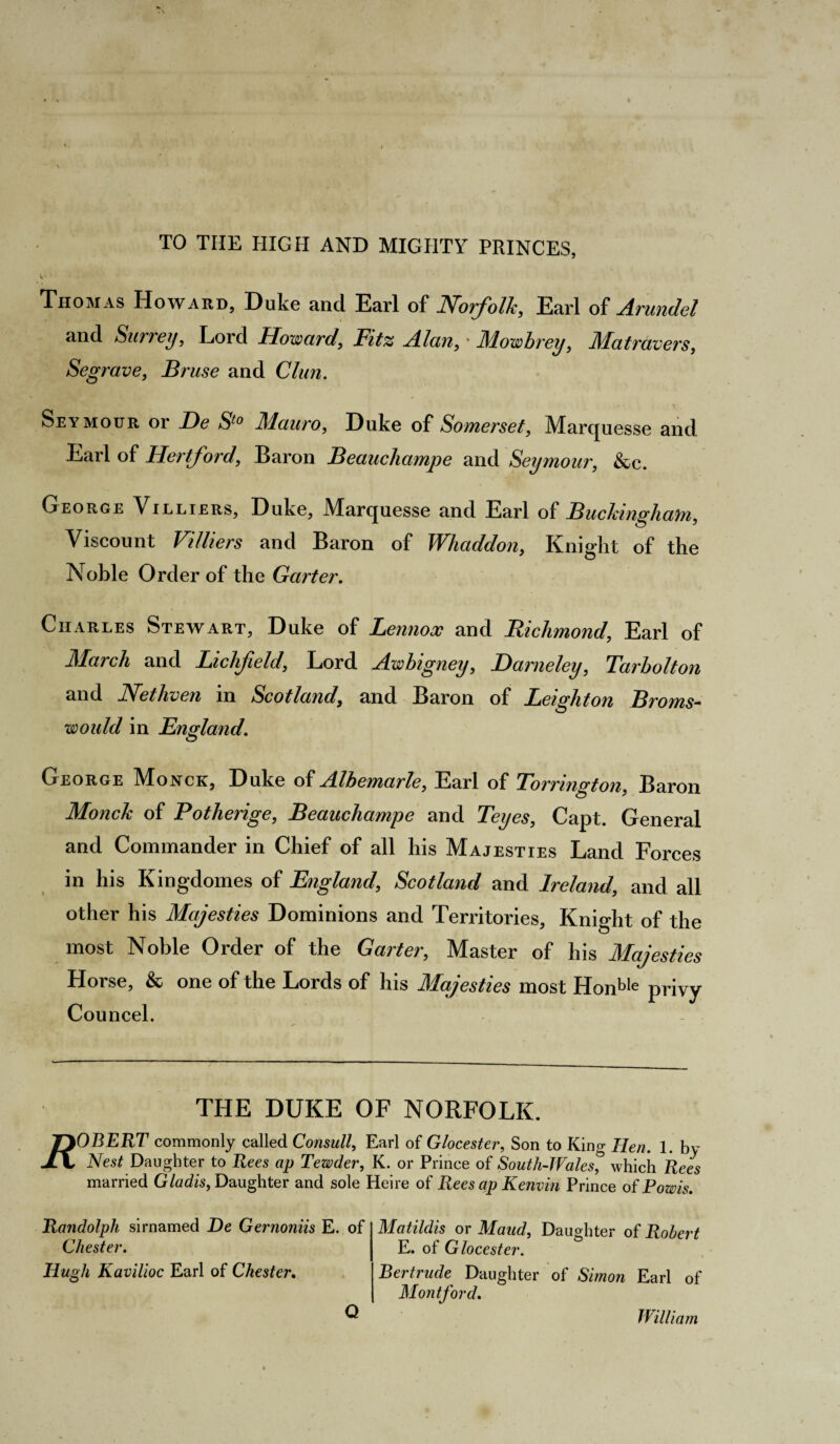 TO TIIE HIGH AND MIGHTY PRINCES, S • Thomas Howard, Duke and Earl of Norfolk, Earl of Arundel and Surrey, Lord Howard, Fitz Alan, • illowbrey, Matravers, Segrave, Brase and Clun. Seymour or De St0 Mauro, Duke of Somerset, Marquesse and Earl of Hertford, Baron Beanchampe and Seymour, &c. George Villiers, Duke, Marquesse and Earl of Buckingham, Viscount Vi liters and Baron of Whaddon, Knight of the Noble Order of the Garter. Charles Stewart, Duke of Lennox and Richmond, Earl of March and Lichfield, Lord Awbigney, Darneley, Tarbolton and Net liven m Scotland, and Baron of Leighton Broms~ would in England. George Monck, Duke of Albemarle, Earl of Torrington, Baron Monck of Potherige, Beauchampe and Teyes, Capt. General and Commander in Chief of all his Majesties Land Forces in his Kingdomes of England, Scotland and Ireland, and all other his Majesties Dominions and Territories, Knight of the most Noble Order of the Garter, Master of his Majesties Horse, & one of the Lords of his Majesties most Honble privy Councel. THE DUKE OF NORFOLK. T^OBERT commonly called Consult, Earl of Glocester, Son to King Hen. 1. by Nest Daughter to Rees ap Tewder, K. or Prince of South-Wales, which Rees married Gladis, Daughter and sole Heire of Rees ap Kenvin Prince of Fowls. Randolph sirnamed He Gernoniis E. of Chester. Hugh Kavilioc Earl of Chester. Matildis or Maud, Daughter of Robert E. of Glocester. Bertrude Daughter of Simon Earl of Monitor d. Q William