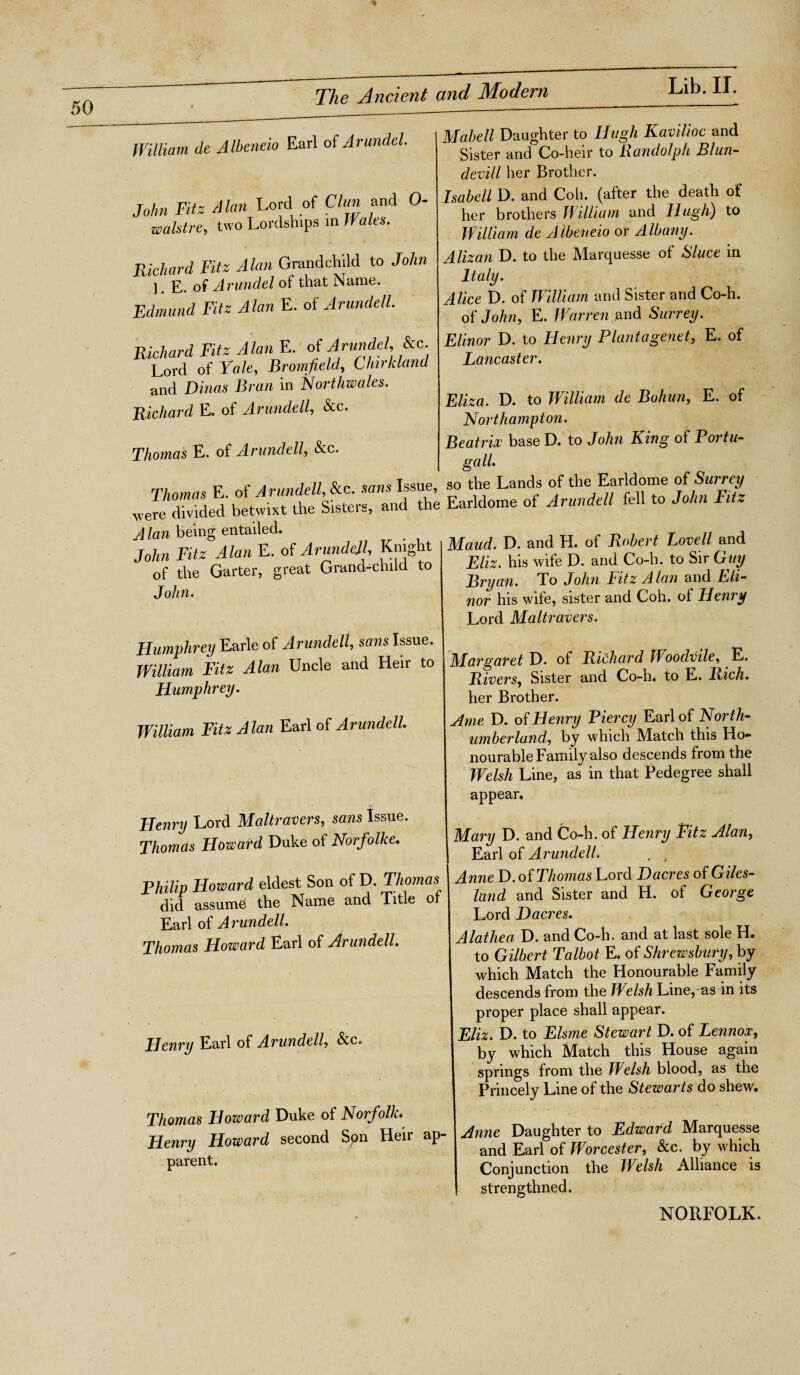 William de Albeneio Earl of Arundel. John Fitz Alan Lord of Clan and 0- walstre, two Lordships in Walts. Richard Fitz Alan Grandchild to John 1. E. of Arundel of that Name. Edmund Fitz Alan E. of Arundell. Richard Fitz Alan E. of Arundel, he. Lord of Yale, Bromfield, Clnrkland and Dinas Bran in Northwales. Richard E. of Arundell, &c. Thomas E. of Arundell, &c. Thomas E. of Arundell, &c. sans Issue, so were divided betwixt the Sisters, and the Earldome A lan being entailed. John Fitz Alan E. of Arundell, Knight of the Garter, great Grand-child to Tnhn. Humphrey Earle of Arundell, sans Issue. William Fitz Alan Uncle and Heir to Humphrey. William Fitz Alan Earl of Arundell Henry Lord Maltravers, sans Issue. Thomas Howard Duke of Norfolke. Philip Howard eldest Son of D. Thomas did assumes the Name and Title of Earl of Arundell. Thomas Howard Earl of Arundell. Henry Earl of Arundell &,c. Thomas Howard Duke of Norfolk. Henry Howard second Son Heir ap parent. Mabell Daughter to Hugh Kavilioc and Sister and Co-heir to Randolph Blun- devill her Brother. Isabell D. and Coh. (after the death of her brothers William and Hugh) to William de Albeneio or Albany. Alizan D. to the Marquesse of Sluce in Italy. Alice D. of William and Sister and Co-h. of John, E. Warren and Surrey. Elinor D. to Henry Plant a genet, E. of Lancaster. Eliza. D. to William de Bohun, E. of Northampton. Beatrix base D. to John King of Portu- gall the Lands of the Earldome of Surrey of Arundell fell to John Fitz Maud. D. and H. of Robert Lovell and Eliz. his wife D. and Co-h. to Sir Guy Bryan. To John Fitz Alan and Eli¬ nor his wife, sister and Coh. of Henry Lord Maltravers. Margaret D. of Richard Woodvile, E. Rivers, Sister and Co-h* to L. Rich. her Brother. Ame D. of Henry Piercy Earl of North¬ umberland, by which Match this Ho¬ nourable Family also descends from the Welsh Line, as in that Pedegree shall appear. Mary D. and Co-h. of Henry Fitz Alan, Earl of Arundell. . , Anne D. of Thomas Lord Dacres of Giles- land and Sister and H. of George Lord Dacres. Alathea D. and Co-h. and at last sole H. to Gilbert Talbot E. of Shrewsbury, by which Match the Honourable Family descends from the Welsh Line, as in its proper place shall appear. Eliz. D. to Elsme Stewart D. of Lennox, by which Match this House again springs from the Welsh blood, as the Princely Line of the Stewarts do shew. Anne Daughter to Edward Marquesse and Earl of Worcester, &c. by which Conjunction the Welsh Alliance is strengthned. NORFOLK.
