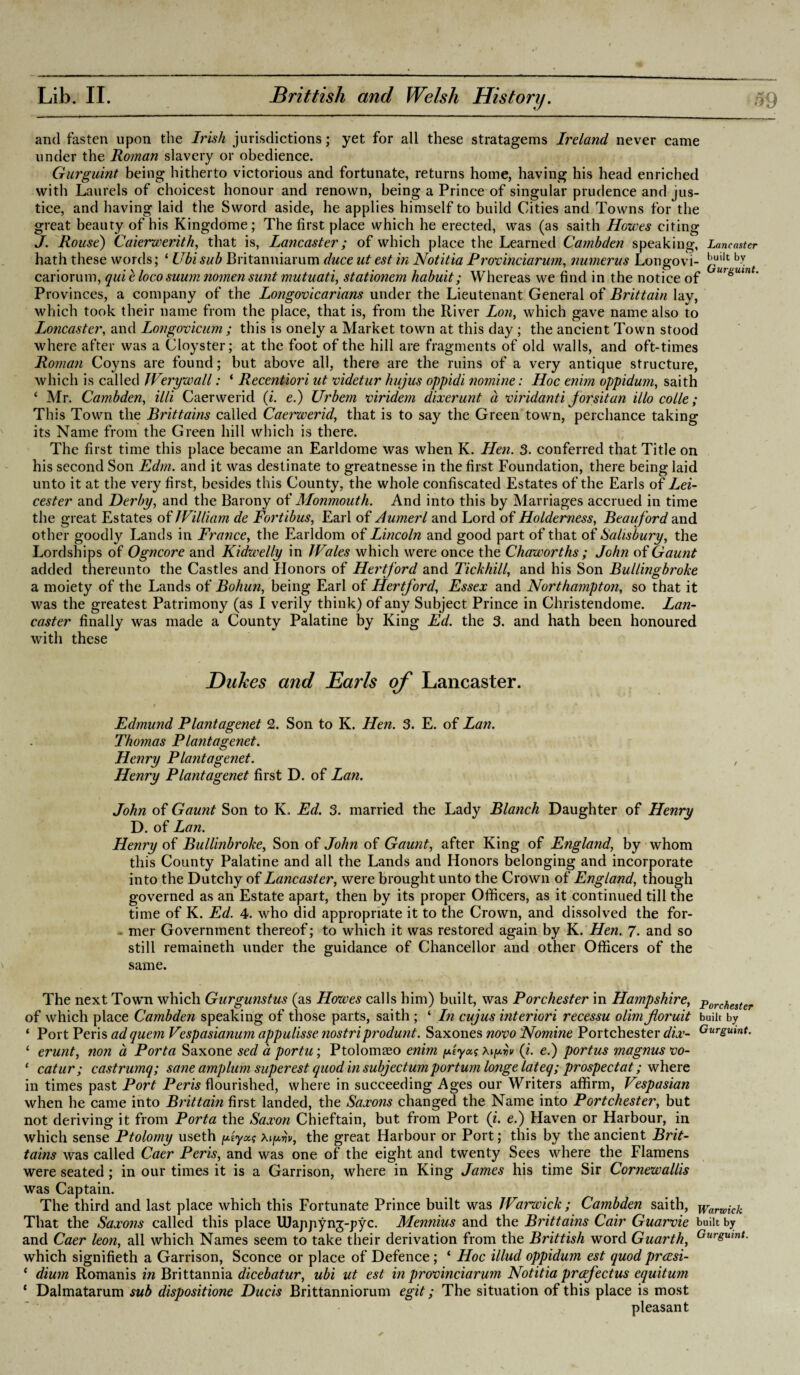 and fasten upon the Irish jurisdictions; yet for all these stratagems Ireland never came under the Roman slavery or obedience. Gurguint being hitherto victorious and fortunate, returns home, having his head enriched with Laurels of choicest honour and renown, being a Prince of singular prudence and jus¬ tice, and having laid the Sword aside, he applies himself to build Cities and Towns for the great beauty of his Kingdome; The first place which he erected, was (as saith Howes citing J. Rouse) Caierwerith, that is, Lancaster; of which place the Learned Cambden speaking, Lancaster hath these words; ‘ Ubi sub Britanniarum duce lit est in Notitia Provinciarum, numerus Longovi- bJ. cariorum, quit loco suum nomen sunt mutuati, stationem habuit; Whereas we find in the notice of U7gulnt‘ Provinces, a company of the Longovicarians under the Lieutenant General of Brittain lay, which took their name from the place, that is, from the River Lon, which gave name also to Loncaster, and Longovicum ; this is onely a Market town at this day ; the ancient Town stood where after was a Cloyster; at the foot of the hill are fragments of old walls, and oft-times Roman Coyns are found; but above all, there are the ruins of a very antique structure, which is called Werywall: ‘ Recentiori ut videtur hujus oppidi nomine: Hoc enim oppidum, saith ‘ Mr. Cambden, illi Caerwerid (i. e.) Urbem viridem dixerunt a viridanti forsitan illo colie; This Town the Brittains called Caerwerid, that is to say the Green town, perchance taking its Name from the Green hill which is there. The first time this place became an Earldome was when K. Hen. 3. conferred that Title on his second Son Edm. and it was destinate to greatnesse in the first Foundation, there being laid unto it at the very first, besides this County, the whole confiscated Estates of the Earls of Lei¬ cester and Derby, and the Barony of Monmouth. And into this by Marriages accrued in time the great Estates of William de Fortibus, Earl of Aumerl and Lord of Holder ness, Beau ford and other goodly Lands in France, the Earldom of Lincoln and good part of that of Salisbury, the Lordships of Ogncore and Kidwelly in Wales which were once the Chaworths ; John of Gaunt added thereunto the Castles and Honors of Hertford and Tickhill, and his Son Bullingbroke a moiety of the Lands of Bohun, being Earl of Hertford, Essex and Northampton, so that it was the greatest Patrimony (as I verily think) of any Subject Prince in Christendome. Lan¬ caster finally was made a County Palatine by King Ed. the 3. and hath been honoured with these Dukes and Earls of Lancaster. t i , f , T Edmund Plantagenet 2. Son to K. Hen. 3. E. of Lan. Thomas Plantagenet. Henry Plantagenet. , Henry Plantagenet first D. of Lan. John of Gaunt Son to K. Ed. 3. married the Lady Blanch Daughter of Henry D. of Lan. Henry of Bullinbroke, Son of John of Gaunt, after King of England, by whom this County Palatine and all the Lands and Honors belonging and incorporate into the Dutchy of Lancaster, were brought unto the Crown of England', though governed as an Estate apart, then by its proper Officers, as it continued till the time of K. Ed. 4. who did appropriate it to the Crown, and dissolved the for¬ mer Government thereof; to which it was restored again by K. Hen. 7- and so still remaineth under the guidance of Chancellor and other Officers of the same. The next Town which Gurgunstus (as Howes calls him) built, was Porchester in Hampshire, porchester of which place Cambden speaking of those parts, saith ; ‘ In cujus interiori recessu olimfloruit built by * Port Peris ad quern Vespasianum appulisse nostriprodunt. Saxones novo Nomine Portchester dix- Gurg^nt. 1 erunt, non a Porta Saxone sed a portu; Ptolomaso enim piyotg xiprv (i. e.) portus magnusvo- ‘ catur; castrumq; sane amplumsuper est quod in subjectum portum longe lateq; prospect at; where in times past Port Pern flourished, where in succeeding Ages our Writers affirm, Vespasian when he came into Brittain first landed, the Saxons changed the Name into Portchester, but not deriving it from Porta the Saxon Chieftain, but from Port (i. e.) Haven or Harbour, in which sense Ptolomy useth piyocg athe great Harbour or Port; this by the ancient Brit¬ tains was called Caer Peris, and was one of the eight and twenty Sees where the Flamens were seated; in our times it is a Garrison, where in King James his time Sir Cornewallis was Captain. The third and last place which this Fortunate Prince built was JVarwick ; Cambden saith, Warwick That the Saxons called this place UJajipyng-pyc. Mennius and the Brittains Cair Guarvie built by and Caer leon, all which Names seem to take their derivation from the Brittish word Guarth, Gurgumt- which signifieth a Garrison, Sconce or place of Defence; ‘ Hoc illud oppidum est quod prcesi- c dium Romanis in Brittannia dicebatur, ubi ut est in provinciarum Notitia prcfectus equitum ‘ Dalmatarum sub dispositione Ducis Brittanniorum egit; The situation of this place is most pleasant