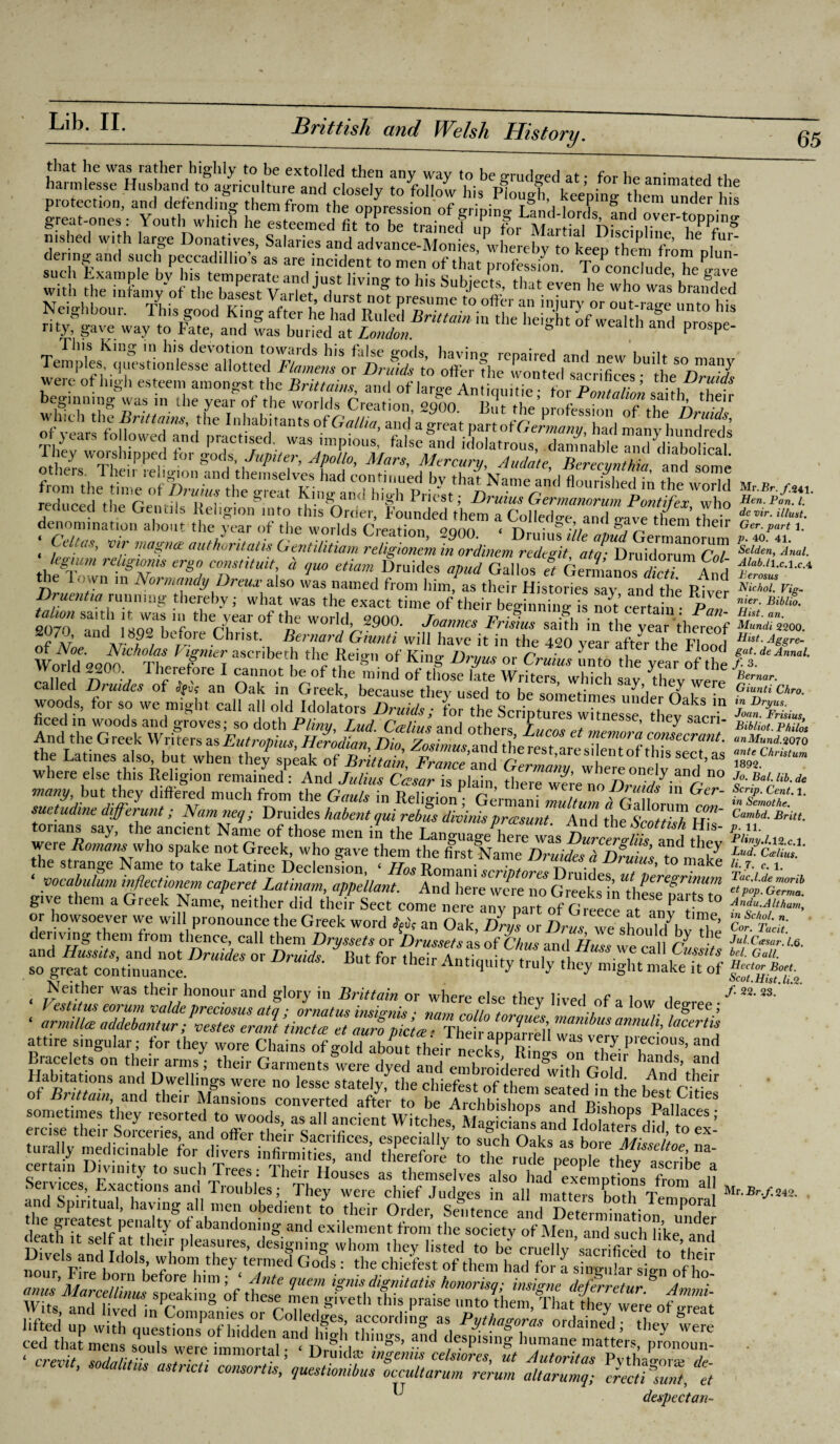 that he was rather highly to be extolled then any way to be grudged at- for he animated the harmlesse Husband to agriculture and closelv to follow pL ? i ’ • i anima , “ie with the^Afam y'of theUasesT VarleV Uf ‘ t0 h“ SubdeCtS’ that eVen he who was branded beginning was in the year of the worlds Creation 2Q00 TW h-,/, r°.ntall0J2 saith, their ^duce^theGentilslj^ligiotFinto tlds'^ChdCT^'f’ou^dedVhe™ tTcohe^^^ dieir : c^rr^ s? re/^»« erg« *»»««*, 4 ?ne etiam Druides ^ Gallos ef Germanos 1 ™ And the down m Normandy Drtux also was named from him, as their Histories sav and thr V d Druentw running thereby; what was the exact time of their beginning is not certain* ^Pan tahon saith it was in the year of the world, 2900. Joannes Frisius said, in the year thereof r7,; and,iS?2 before Christ. Bernard Giunti will have it in the 420 vear aftJrTL tf, 1 VTk\ “'*'** th? of Kin§- W- or CW unto fyear o the called Druides of ** an Oak in Greek, because they woods, for so we might call all old Idolaters Druids; for the Scriptures whnesse thev sacri need in woods and groves: so doth Pliny I ad Csplinv anrl r tnesse, tney sacn- And the Greek Writers asEutropius, HerodianiDh. the Latmes also, but when they speak of Brittain Fr „Z'lZ\ ’ this sect,as where else this Religion remade And jZ ckfarTpMn ^ondy.tu.d n° many but they differed much from the Gauls in Religion? Germani Zultn P Z G~ suetudme dtfferunt; Namneq; Druides habent qui rebus dilinis preesunt. And Hi's' were Romans who'spake not G*ee^^vho gave'then^di^fct^am^Phwtd^^^n^^' an<^ s‘?n,ge Nam®,to take Lat,nc Declension, ‘ IIos lionamscriptoresDruides ”Tplregrimm yocabulum inflectionem caperet Latinam, appellant. And here were no fr^L ee&rinum give them a Greek Name? neither did thef Sect come nere anypanrf 0^^ a^H™ d sboub| orDrmds-Butfortheir^^*eymiSHLdtf0f Neither was their honour and glory in Brittain or where else thev lived Q i 1 Habitations and Dwellings were no lesse sfatelv tl,e . r.u “ ‘ , • d’ And their of Poland their to sometimes they resorted to woods, as all ancient Witches, Mag c ans and Idolatm dhf oT' w£rcr3 ss if £1- =i < crevit snda/ifiil ^ ’ Dr.u,d? mgenns celsiores, ut Autoritas Pvthao-ora; de- ’ sodautns astncti consents, questwmbus occult arum rerum altarumq; crectNnt, et C despectan- Mr.Jlr./.241. 1ten. Pan. 1. de vir. Must. Ger. part 1. p. 40. 41. Selden, Anal. Alab.tl.c.l.cA Perosus Nichol. Vig¬ il ter. Biblio. Hist. an. Mundi 2200. Hist. Aggre- gat. de Annal. f.3. Bernar. Giunti Chro. in JJryus. Joan. Frisius, Bibliot. Philos anMund. 2070 ante Christum 1892. Jo. Bal. Hb. de Scrip. Cent. 1. in Semothe. Cambd. Britt. p. 11. Pliny.1.12.C.1. Lud. Ceelius. B- 7. c. 1. Tac.l.de morib at pop. Germa. Andu.Altham, in Schol. n. Cor. Tacit. Jul.Ccesar. 1.6. bel. Gall. Hector Boet. Scot. Hist. li.2. /• 22. 23. Mr. Br.f. 242.
