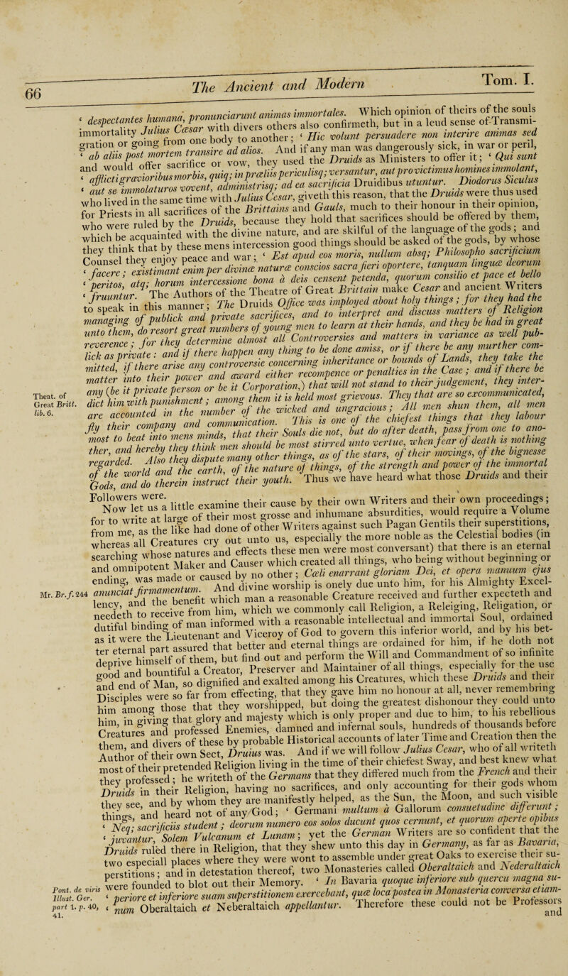 Theat. of Great Britt lib. 6. ‘ sense ofTransmi- ‘ ahA sacrifice or vow they' used thlDruids as Ministers to offer it; ‘ Qui sunt and would otter sacirnc ’ . ft-sq;versantur, aut pro vidimus homines wmolant, ‘ ‘easacrijicia Druidibus rtwtfur. Diaforw » ‘ f,?® o-iveth this reason, that the ZWt were thus used who lived in th® sal ;fi f ' Brittains and G«w/s, much to their honour in their opinion, for Priests hold that sacrifices should be offered by them who were ruled by'the D , y d are skUful of the language of the gods; and which be acqu amtedwA.the dne, gh(mld bg aske J of tbe gods, by whose tl.ey 1 !, e iaen;L peace and war; ‘ Est apud cos moris, nullum absq; Philosophy sacrijicium Couns^ y.t'Jmntanim per dvoina naturae conscios sacra fieri oportere, tanquam linguae deorum facere, , intercessions bona a dels cement petenda, quorum consiho et pace et hello : TT.TfZZa fThe Theatre of Great Brittain make Cesar and ancient Writers fruun& ' . manner* The Druids Office was imployed about holy things; for they had the to speak m thismannerilte sacrifices, and to interpret and discuss matters of Religion Tfhll °d,oTcsorfreat numbers of young men to learn it their hands, and they be had m great unto then , determine almost all Controversies and matters in variance as well pub- reverence; for day f Urmrn almost^at or if there be any murther com- Ite/Tlire arise mi co.ntZZsie Concerning inheritance or bounds of Lands, they take the mitted, j d award either recommence or penalties in the Case; and if there be matgl ^private person or be it Corporation,) that will not stand to their judgement, they inter- apSh]m Jth, mmishmcnt • among them it is held most grievous. They that are so excommunicated, fin f'Ji'J'tJlJJ.JJZ that tMr SUt. <<“- mt. Ut U l,tr UfU J—J—* ™- T'~ Td Ld helebi Z7think men should be most stirred unto vertue when four of death is nothing ixzi siSsA tar ss xxt, L, ..u - ** Followers were. . +h • cause bv their own Writers and their own proceedings; N°w ^ most grosse and inhumaDe absurdities, would require a Volume for to wiite at 1< of other Writers against such Pagan Gent.ls their superstitions, from me, as cry out unt0 us, especially the more noble as the Celestial bodies (m wheieas a matures and effects these men were most conversant) that there is an eternal searching whose „a andCauSer which created all things, who being without beginning or and omnipotent \ ,, ther. Cceli enarrant glorimn Dei, et opera manuum ejus ending, was mad®^caufnd div”ne worship is onely due unto him, for his Almighty Excel- Mr. Br.f.244 anunaat firmi^jchXn a reasonable Creature received and further expected, and lenX’th to receive ft-om him which we commonly call Religion, a Releiging, Re ligation, or needeth to receive t ^ a reasonable intellectual and immortal Soul, ordained dutiful bindu „ , viceroy of God to govern this interior world, and by his bet¬ as it were le , ^ better and eternal things are ordained for him, if he doth not ter eternal Part asau, bat find out and perform the Will and Commandment of so infinite deprive himself of them> but tina out ai p ^ of aU thil especially for the use among his Creatures, which these Druids and their Disciples were so far from effecting, that they gave him no honour at all, nevei lemembiing Disciple worshinDed but doing the greatest dishonour they could unto him among those that they ™ shipped^ • g * and due tQ him. t0 rebellious him, m giving i Enemigs, damned and infernal souls, hundreds of thousands before Cieature P , obabie Historical accounts of later Time and Creation then the them, and d ve Bruius was And if we will follow Julius Cesar, who of all wnteth Author of their own.Sec*, y™Sg .gZ time of their chiefest Sway, and best knew what thev nrofessed ;6 he writeth of the Germans that they differed much from the French and their • tbe;r Kelirion, having no sacrifices, and only accounting for then gods whom Druids m their Hen ion °nanifestlv helped, as the Sun, the Moon, and such visible they see,, anc y gny/God; ‘ Germani multum a Gallorum consuetudme differunt; X’ sfrifiTs student; deorum numero eos solos ducunt quos cernunt, et quorum aperte op,bus ■ fZnturMem Vuleamm et Lunam; yet the German Writers are so confident that the Druids ruled there in Religion, that they shew unto this day m Germany as farc“ two esneciall Dlaces where they were wont to assemble under great Oaks to exercise tlie r su nerstitions and in detestation thereof, two Monasteries called Oberaltaich and Nederaltaich . . . P ere founded to blot out their Memory. ‘ In Bavaria quoque mfenore sub quercu magna su- Pon,. * v.m feieit superstitionem e.vercebant, qua loeapostea m Monasteria cmwersaetiam- < t oSS et Neberaltaich appellantur. Therefore these could not be Professors Must. Ger. pai't 1. p. 40, 41.