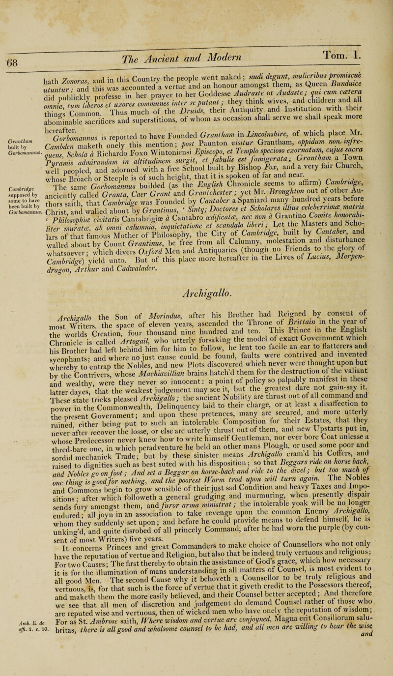 Grantham built by Gorbomannus Cambridge supposed by some to have been built by Gorbomannus hath Zonoras and in this Country the people went naked; midi degunt, mulienbus promiscub iZitur and this was accounted a venue and an honour amongst them as Queen Bunduice utuntur m h rayer to her Goddesse Audraste or Audaste; qui cum cccttra olZ t^UbZofeZores comLL inter se putant; they think wives and children and all thino-s Common Thus much of the Druids, their Antiquity and Institution with their Abominable sacrifices and superstitions, of whom as occasion shall serve we shall speak more ^GorbLannus is reported to have Founded Grantham in Lincolnshire, of which place Mr. Cambden maketh onely this mention; post Paunton msitur Grantham, oppidum non tnjre- Quens Schola i Richardo Foxo Wintoniensi Episcopo, et Templo speaoso exornatum cujus sacra qpVramis admirandam in altitudinem surgit, et fabulis est famigerata; Grantham a Town weuTopled, and adorned with a free School built by Bishop Fox, and a very fair Church, whose Broach or Steeple is of such height, that it is spoken of lai and near. Tire sAme Gorbomannus budded (as the English Chronicle seems to affirm) Cambridge, anciently called Granta, Caer Grant and Grantchester; yet Mr Broughton out ot other Au- AhAAA saith that Cambridge was Founded by Cantaber a Spaniard many hundred years before Christ and walled about by Grantinus, ‘ Sintq; Doctores et Scholars illius celeberrmez mains ‘ Philosophise civitatis Cantabrigim « Cantabro adificaj nee non a Grant.no ^gghoturrah- liter muratce, ab omni calumnia, inqmetatione et scandalo then; Let.the Masters and bcho lars of that famous Mother of Philosophy, the City of Cambridge, built by Cantaber and Availed about by Count Grantinus, be free from all Calumny, molestation and disturbance whatsoever; which divers Oxford Men and Antiquaries (though no Friends to the glory of Cambridge) yield unto. But of this place more hereafter in the Lives of Lucius, Morpen- dragon, Arthur and Cadwalader. Archigallo. Amb. li. de offi. 2. c. 10. Archie alio the Son of Morindus, after his Brother had Reigned by consent of most Writers the space of eleven years, ascended the Ihrone ot Brittain m the year of re war ds Creation^ four thousand' nine hundred and ten This Prince in the English Chronicle is called Artogail, who utterly forsaking the model of exact Government which his Brother had left behind him for him to follow, he lent too facile an ear to flatterers and svcophants • and where no just cause could be found, faults were contrived and invented wherebv to entrap the Nobles, and new Plots discovered which never were thought upon but bv the Contrivers, whose Machiavillian brains hatch’d them for the destruction of the valiant and wealthy, were they never so innocent: a point of policy so palpably manifest in these latter dayes, that the weakest judgement may see it, but the greatest dare not gam-say it These state tricks pleased Archigallo; the ancient Nobility are thrust out of all command and power in the Commonwealth, Delinquency laid to their charge, or at least a disaffection to the oresent Government; and upon these pretences, many are secured, and more utteily ruined either being put to such an intolerable Composition for their Estates, that they never after recover the losse, or else are utterly thrust out of them, and new Upstarts put in, whose Predecessor never knew how to write himself Gentleman, nor ever bore Coat unlesse a thred-bare one, in which peradventure he held an other mans Plough, or used some poor and sordid mechanick Trade; but by these sinister means Archigallo cram d his Coffers and raised to dignities such as best suted with his disposition • so that Beggars ride on horse back and Nobles go on foot; And set a Beggar on horse-back and ride to the divel; but too one thing is good for nothing, and the poorest Worm trod upon will turn again. Ihe Nobles and Commons begin to grow sensible of their just sad Condition and heavy laxes and Impo¬ sitions: after which followeth a general grudging and murmuring when presently dispair sends fury amongst them, and furor arma ministrat; the intolerable yoak will be no iongei endured; all joyn in an association to take revenge upon the common Enemy Archigallo, whom they suddenly set upon; and before he could provide means to defend himself, he is unking’d, and quite disrobed of all princely Command, after he had worn the purple (by con- sent of most Writers) five years. , , . _ „ , It concerns Princes and great Commanders to make choice of Counsellors who not o ly have the reputation of vertue and Religion, but also that be indeed truly vertuous and religious; For two Causes: The first thereby to obtain the assistance of God’s grace, winch how necessary it is for the illumination of mans understanding in all matters of Counsel, is most evi ent to all o-ood Men. The second Cause why it behoveth a Counsellor to be truly leligious and vertuous, Is, for that such is the force of vertue that it giveth credit to the Possessors thereof, and maketh them the more easily believed, and their Counsel better accepted ; And therefore we see that all men of discretion and judgement do demand Counsel rather of those who are reputed wise and vertuous, then of wicked men who have onely the reputation of wisdom; For as St. Ambrose saith, Where wisdom and vertue are conjoyned, Magna ent Consmoium salu- britas, there is all good and wholsome counsel to be had, and all men are willing to hear the wise