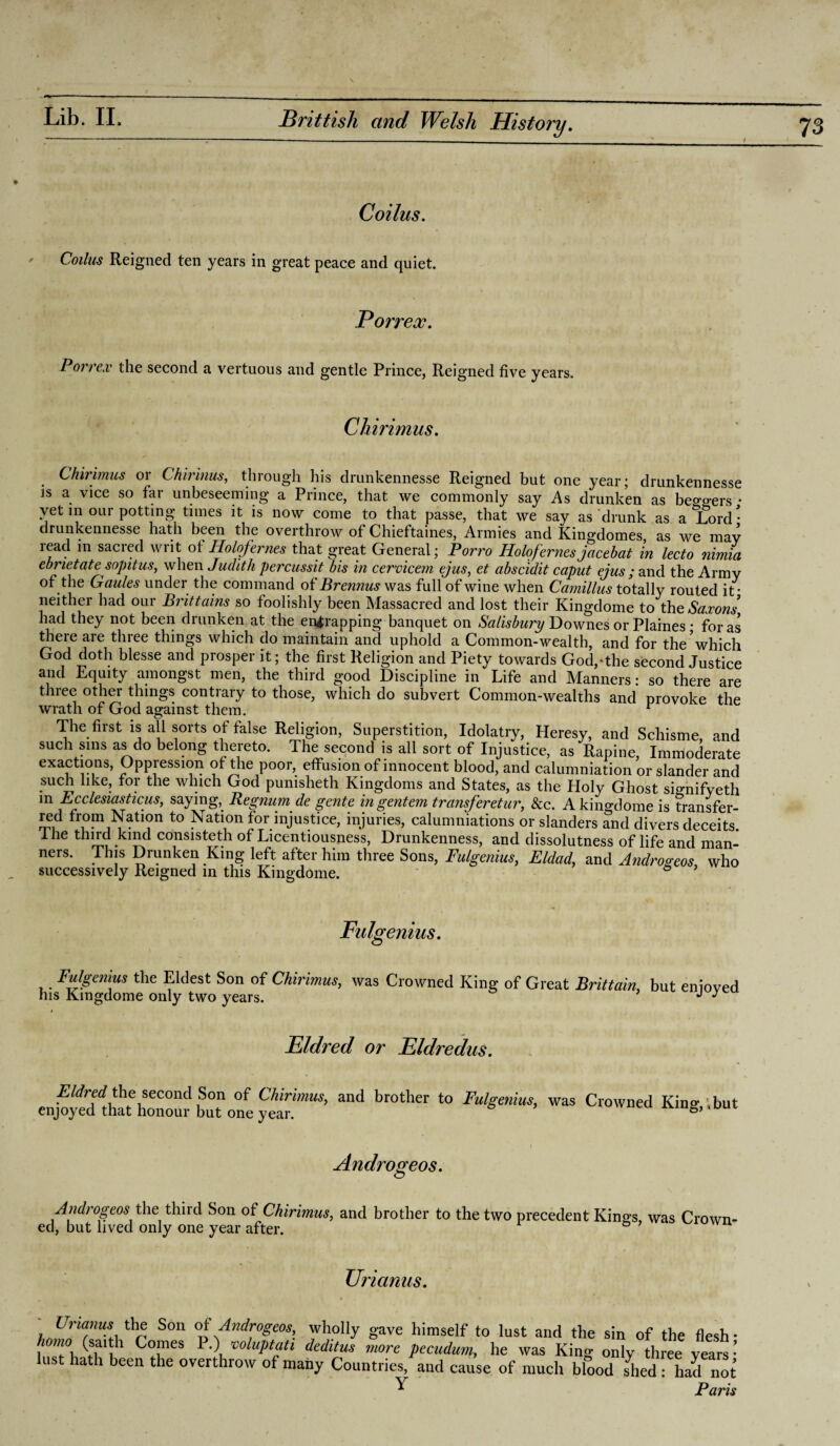 Coilus. Colitis Reigned ten years in great peace and quiet. Porrex. Pott ox the second a vertuous and gentle Prince, Reigned five years. Chirimus. Chirimus or Chirinus, through his drunkennesse Reigned but one year; drunkennesse is a vice so far unbeseeming a Prince, that we commonly say As drunken as beo’^ers • yet in our potting times it is now come to that passe, that we say as drunk as a^ord^ drunkennesse hath been the overthrow of Chieftaines, Armies and Kingdomes, as we mav read in sacred writ of Holofernes that great General; Porro Holofernesjacebat in lecto nimia ebrietatesopitus, when Judith percussit bis in cervicem ejus, et abscidit caput ejus ; and the Army of the Gaules under the command of Brennus was full of wine when Camillus totally routed it* neither had our Brittains so foolishly been Massacred and lost their Kingdome to' the Saxons’ had they not been drunken at the entrapping banquet on Salisbury Downes or Plaines • for as there are three things which do maintain and uphold a Common-wealth, and for the*which God doth blesse and prosper it; the first Religion and Piety towards God,-the second Justice and Equity amongst men, the third good Discipline in Life and Manners: so there are three other things contrary to those, which do subvert Common-wealths and provoke the wrath of God against them. 1 The first is all sorts of false Religion, Superstition, Idolatry, Heresy, and Schisme, and such sins as do belong thereto. The second is all sort of Injustice, as Rapine, Immoderate exactions, Oppression of the poor, effusion of innocent blood, and calumniation or slander and such like, for the which God pumsheth Kingdoms and States, as the Holy Ghost sio-nifveth in Fcclesiasticus, saying, Regnum de gente ingentem transferetur, See. A kino-dome is transfer- red from Nation to Nation for injustice, injuries, calumniations or slanders and divers deceits, ihe third kind consisteth of Licentiousness, Drunkenness, and dissolutness of life and man- ners. This Drunken King left after him three Sons, Fulgenius, Eldad, and Androgeos, who successively Reigned in this Kingdome. * Fulgenius. Fulgenius the Eldest Son of Chirimus, was Crowned King of Great Brittain, but enioved his Kingdome only two years. J J Eldred or Eldredus. Eldred the second Son of Chirimus, and brother to Fulgenius, was Crowned King, ; but enjoyed that honour but one year. Androgeos. AndrogeosAbe third Son of Chirimus, and brother to the two precedent Kings, was Crown¬ ed, but lived only one year after. XJrianus. I nanus the Son of Androgeos, wholly gave himself to lust and the sin of the flesh- homo (saith Comes P.) voluptati deditus more pecudum, he was King only three years • lust hath been the overthrow of many Countries, and cause of much blood shed : had not ^ Paris