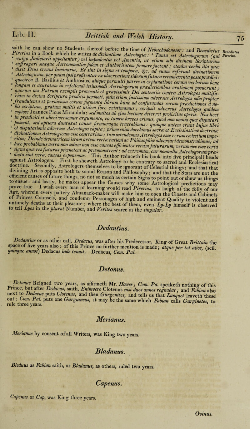 saith he can shew no Students thereof before the time of Nebuchodonosor: and Benedicts Benediclus Pireruts in a Book winch he writes de divmatwnc Astrology: ‘ Tanta est Astrologorum (am S? rulgo Judiaarn appellantur) vel impudent hi vel Amentia, ut etiam sibi divinam Scripturam suffragan suaque Astronomatiezjidemet Authoritatemfir marejactent: etenim verba ilia qua di nt Deus creans lummaria, Et tint in signa et tempora, §c. ad suam referunt divinationem Astrologicam per quam i/mprq/itentur exobservationesiderumfuturarerumeventaposseprcedici: quocirca B. Basihns et Ambrosius, aliique permultipatres in e.iplanatione eorurn verborum bene ongam et acui'atam ill refellendi istiusmodi Astrologorum preedictionibus orationem posuerunt • (quorum nos Pat rum exemplis provocati et gravissimis Dei sententiis contra Astrologos multifa- riant in divma Scnptura proditis permoti, quin etiam justissimo adversus Astrologos odio propter jraudulenta et perniciosa eorum pigmenta librum hunc ad confutandas eorum praediet'tones a no¬ bis scriptum, gratum multis et ut item fore existimamus; scripsit adversus Astrologos quidem copiose Joannes Picus Mirandula: sedmultos ab ejus lectione deterret prolixitas operis. Nos licet in preediviti et uberi versemur argumento, to tamen breves erimus, quod non omnia quee disputari possent, sed aptiora duntaxat causes Jirmioraque tractabimus: quinque autem erunt huius libri et disput at toms adversos Astrologos capita; primo enim docebimus sacrce et Ecclesiastics doctrines divinationem Astrologicam esse contrariam ; turn ostendemus Astrologos esse rerum cedestium impe- Ji 0Sj l)einde divmatncem istam art cm rectsrationiac Philosophies adversari demonstrabimus • ad heec probabimus astra non solum non esse causas efficientes rerum futurarum, verum nec esse cert a signa ques resjuturasprecnotent aepreemonstrent; ad extremum, cur nonnulla Astrologorumprex- chcta suit vera, causas exponemus. This Author reduceth his book into five principal! heads against Astrologers. First he sheweth Astrology to be contrary to sacred and Ecclesiastical doctrine. Secondly, Astrologers themselves to be ignorant of Celestial things ; and that that 1S °PPosite both to sound Reason and Philosophy; and that the Stars are not the efficient causes of future things, no not so much as certain Signs to point out or shew us things to ensue: and lastly, he makes appear the Causes why some Astrological predictions may prove true. 1 wish every man of learning would read Pirerius, to laugh at the folly of our Age, wherein every paltery Almanack-maker will make him to open the Closets and Cabinets of Pnnces Counsels, and condemn Personages of high and eminent Quality to violent and untimely deaths at their pleasure; where the best of them, even Ly-Lu himself is observed to tell Lyes in the plural Number, and Verites scarce in the singular. Dedantius. Dedantius or as other call, Dedacus, was after his Predecessor, King of Great Brittain the space of five years also : of this Prince no further mention is made; atque per tot alios (scil quinque annos) Dedacus hide tenuit. Dedacus, Com. Pal. Detonus. Betonus Reigned two years, as affirmeth Mr. Howes; Com. Pa. speaketh nothing of this Prince, but after Dedacus, saith, Enimvero Clotenus nisi duos annos regnabat; and Fabian also next to Dedacus puts Clotenus, and then Gurgenites, and tells us that Banquet leaveth these out; Com. Pal. puts one Gurguineus, it may be the same which Fabian calls Gurginetes, to rule three years. ° * Merianus. Merianus by consent of all Writers, was King two years. Bladunus. Bleduus as Fabian saith, or Bladunus, as others, ruled two years. Capenus. Capenus or Cap, was King three years. Ovinus.