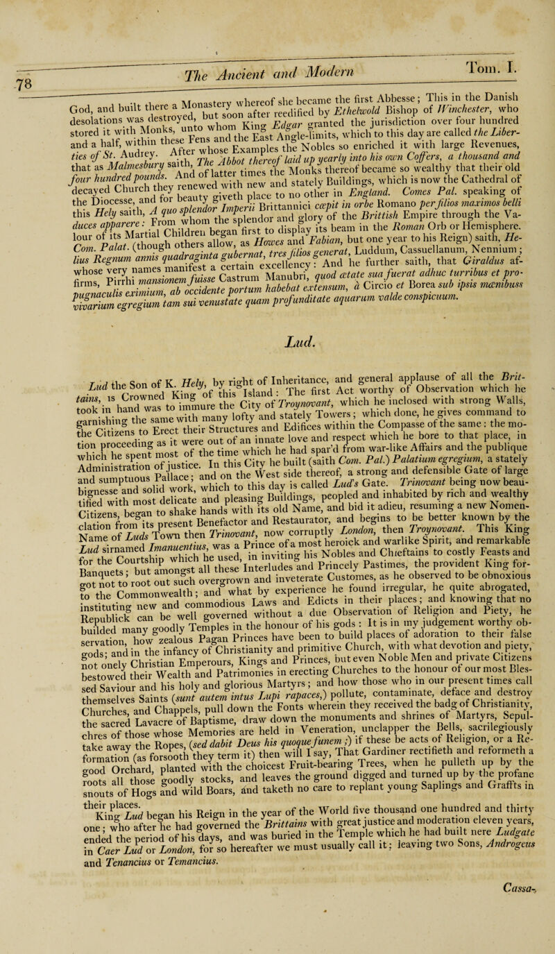 , tv/t ofpro whpvpnf she became the first Abbesse ; This in the Danish God, and built there a Mona y reedified by Ethelwold Bishop of Winchester, who desolations was destroyed but™ granted the jurisdiction over four hundred stored it with Monks, u E°st Angle-Uriiits, which to this day are called the Liber- *nd Af Audrey Ato- whose Examples the Nobles so enriched it with large Revenues ties of St. Audrey. thereof laid up yearly into his own Coffers, a thousand and that as Malmesbury saith ^ thereof became so wealthy that their old Jour and stately Buildings, which is now the Cathedral of decayed Lhurch tney t n0 other in England. Comes Pal. speaking of the Dioresse, and fori> ty ^?'Brittannici ccepit in orbe Romano per film maximos belli f'refmar re’ From whom the Splendor and glory of the Brinish Empire through the Va- duces apparere. from , l display its beam in the Roman Orb or Hemisphere. fZ bT °eye rt0 hi?lRe,gI1)rh'-Ile- Hus Regnum anms quadrant'*saith, that Giraldus afl whose very names mam es Manubri' quod estate sua fuerat adhuc turribus et pro- TTffu'lffi^uTabiccidenfeportum habebat externum, a Circle Boreasub ipsis mcenibuss Sume^gZ'tarn sui venustate quamprofunditate aquarum valdeconspicuum. Lud. r ■ « r K rt i bv rio-ht of Inheritance, and general applause of all the Brit- Lud the Son of K.HeJy, . The firs|. Act Worthy of Observation which he tains, 18 Cr^ed immure the City of Troynovant, which he inclosed with strong Walls, took in hand was rtfW and st-itelv Towers • which done, he gives command to fh^clti'zens to Erect'their'st'ructures and Edifices within the Compasse of the same: the mo- Hon uroceedin. as it were out of an innate love and respect which he bore to that place, m tion proceecun a time which he had spar’d from war-like Affairs and the publique which lie spent mo Gaith Com. Pal.) Palatium egregium, a stately Administration of justice. In this.City he ««« & s deFensfbll Gate of large and sumptuous Pa:1 aceb and^ ^ ^ d js called Lud’s Gate. Trinovant being nowbeau- tifieTwithmos delicate and pleasing Buildings, peopled and inhabited by rich and wealthy CRizens began to shake hands with its old Name, and bid it adieu, resuming a new Nomen- cla ion fromRs present Benefactor and Restaurator, and begins to be better known by the h“ouihto” Si. mri, in tavittag «• Noble, ajd Ch.rfl.ta. » rally Fun. .nil Banauets but longst all these Interludes and Princely Pastimes, the provident King for- iJanquets Dur a » Overo-rown and inveterate Customes, as he observed to be obnoxious to the Commonwealth; and what by experience lie found irregular, he quite abrogated, nstRuting i^w and commodious Laws and Edicts in their places; and knowing that no Renublick can be well governed without a due Observation of Religion and Piety, lie budded many goodly Temples in the honour of his gods: It is in my judgement worthy ob¬ servation how zealous Pagan Princes have been to build places of adoration to their false cods and in the infancy of Christianity and primitive Church with what devotion and piety, not o'nely Christian Emperours, Kings and Princes, but even Noble Men and private Citizens bestowed their Wealth Ld Patrimonies in erecting Churches to the honour of our most Bles¬ sed Saviour and his holy and glorious Martyrs; and how those who m our present times call themselves Saints (sunt autem intus Lupi rapaces) pollute, contaminate deface and destroy Chmches and Chappels, pull down the Fonts wherein they received the badg of Christianity, thesacred Lavacre of B^tisme, draw down the monuments and shrines of Martyrs, Sepul¬ chres of those whose Memories are held in Veneration, unclapper the Bells sacrilegiously take away the Ropes, (seddabit Dens his quoquefunem;) if these be acts of Religion or a Re¬ formation (as forsooth they term it) then will I say, That Gardiner rectifieth and reformed, a tood Orchard, planted with the choicest Fruit-bearing Trees when he pulletli up by the foots all those goodly stocks, and leaves the ground digged and turned up by the profane snouts of Hogs and wild Boars, and taketh no care to replant young Saplings and Graffts in thKin»aL«d beo-an his Reign in the year of the World five thousand one hundred and thirty one who after he had governed the Brittains with great justice and moderation eleven years, ended the period of his days, and was buried in the Temple which he had bu.lt nereLudgate in Caer Lud or London, for so hereafter we must usually call it; leaving two . ons, Androgens and Tenancius or Temancius. Cassa-,