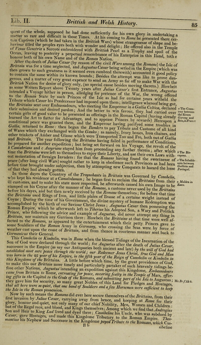 85 quest of the whole, supposed he had done sufficiently for his own glory in undertaking a matter so rare and difficult in those Times. At his coming to Romehe presented there |r! tain Captives (which he nad taken m the Brinish Wars) whose strangenesse of shape and be¬ haviour filled the peoples eyes both with wonder and delight; He offered also in the Temple of Venus Genetnx a Surcote embroidered with Brinish Pearl as a Trophy and spofl of the Ocean, leaving to posterity a perpetual remembrance of his Enterprize in this Hand toth e honour both of his own Name and of the Roman Nation. ’ 6 After thedeath of Julius Ctzsar (by reason of the civil Wars among the Romans') the Isle of Britt am was for a time neglected, and Augustus Ccesar being setled iS the Empire fwhinh?,, then grown to such greatness as it seemedeven cumbred therewith)^iood polTcv ntain the same within its known bounds; Besides the attempt was like to prove darf gerous and a matter of very great expence to send an Army so far off to make Wm Jffh the B> ittish Nation for desire of glory only, (no special cause besides moving thereto ) Howbeit. as some Writets Report above Twenty years after Julius Caesar's first Entrance Augustus “A3 V°yaff ’lthKer ln PeiL0I?> alledSing for pretence of the War, the wrono- offered to the Roman Srate by such Princes of the Isle as had for certaine years wkheld the TMmte which Cesar h,s Predecessor had imposed upon them; intelligence whereof beinl got the-8 °Tel, Enibassadours, who meeting the Emperour in a Gallia Celtica declared their submission and desired pardon; And the better to win favour, they had earned over certain gifts of good value to be presented as offerings in the Roman Capitol (haXg alread v learned the Art to flatter for Advantage, and to appease Princes by rewards) Hereupon a conditional peace was granted them, and the Emperour having pacifyed some troubles in GaUia, returned to Rome: then began the Ilanders to pay Tribute and Custome of all kind of Wares which they exchanged with the Gaules; as namely, Ivory boxes Iron chaines X other trinkets of Amber and Glasse which were Transported Too and Fro/both out of Gant and Brittain. The year following the Brittains having failed in performance of Conditions he prepared for another expedition; but being set forward on his Voyage, the revoh of the b Cantabrians' and c Assyrians stayed him from proceeding any further therein ; after which time the Brittains were left to themselves to enjoy their Liberty, and use their own Laws with out molestation of form,gn Invaders : for that the Romans having found the svveetnesle of peace (after long civil Wars) sought rather to keep in obedience such Provinces as had be™ ,h“bJ ■» wS Es ' “es and to make his state more respected he afterwards caused his own ImTe to be tamped on his Coyne aftei the manner of the Romans, a custome never used by the Brittains tbu°« -”S dayes? andbut tbern newly received by the Romans themselves; for before that time the Brittains used Rings of Iron and little plates of Brasse of a certaine weight instead of Coyne; Duiing the time of his Government, the divine mysterv of humane RerlpnWo accomplished by the birth of our Saviour Christ Jesus ; Augustus Cesar then possessing The Roman Empire which he afterwards left to Tiberius his Adopted Son, a Wary and Polftick Prince, who following the advice and example of Augustus, did never attempt any thi l in Bri tain, nor maintain any Garrison there: Howbeit the Brittains at that time were wM ected to the Romans, as appeared by the entertainment which their petty Princes o-ave to some Souldiers of the Roman Army in Germany, who crossing the Seas were bv force of This Conobehn or Kimbelin, was in Rome when the blessed Tidings of the Incarnation of the Son of God were declared through the world; for Augustus after the death of JuuiTce.saf successor in the Empire (as say our Antiquaries both ancient and late) by the will of Cod hod established most sure peace through the world; our Redeemer Jesus Christ, true God Id Man this K^domeohhlVl^mPLrt-^ Pf* ft °f*ht Reign °/ Cunobelin or Kimbefnin tins A income oj the Bnttams. A little before which time, by the great providence of God to make this our Brit ain more timely and particularly partaker of such heavenl v tTdinoThe’ camP-om Bri 'taffifo Rome' 1“te^ta8/?n exPedition gainst this Kingdome, Embassfdours tamejrom Brittain to Rome, entreating for peace, swearing fealty in the Temple o/'Mars offer¬ ing gifts in the Capitol to the Gods of the Romans, and submitting part of theIsle to Augustus hey gave him for security, so many great Nobles of this Land for Pledges and h££Z’ tlltffCSZI’fi,Sn“ «#«« » Vi Now by such means the Romans did ever here secure themselves of the Brittains from their first invasion by Julius Guar, carrying away from hence, and keeping at Rome for eff glory honour and quiet not only many of our chief Nobility, Men, Women and Children but of the Regal lace, and blood and Kings themselves; Among which we find that Androeius Son and Heir to King End lived and dyed there; Cassibeline his Uncle, who was subdued bv Casa?, gave Hostages, and made this Kingdome Tributary to the Roman Empire Theo mantius Ins Nephew and Successor in the Kingdome payed Tribute to the WovooJ'whkhlZ- B b sibeline a The Coun¬ trey between the Rivers Garony and Sein,inFrance b The Bis¬ cayans. c The Inhabit¬ ants between Gallicia and Portugal. a Malden in Essex. Mr.Br/.l&s.
