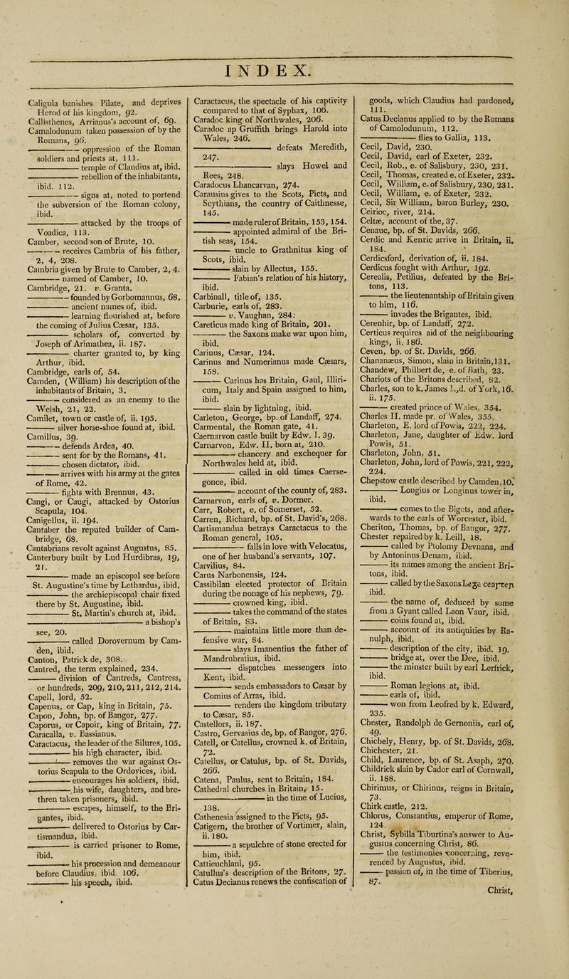 Caligula banishes Pilate, and deprives Herod of his kingdom, OpL. Callisthenes, Arrianus’s account of, 69. Camalodunum taken possession of by the Romans, 96. --oppression of the Roman soldiers and priests at, 111. -temple of Claudius at, ibid. -rebellion of the inhabitants, ibid. 112. -signs at, noted to portend the subversion of the Roman colony, ibid. -attacked by the troops of Voadica, 113. Camber, second son of Brute, 10. --~-receives Cambria of his father, 2, 4, 208. Cambria given by Brute to Camber, 2, 4. -named of Camber, 10. Cambridge, 21. v. Granta. -founded by Gorbomannus, 68, -ancient names of, ibid. — - ..- learning flourished at, before the coming of Julius Caesar, 135. --scholars of, converted by Joseph of Arimathea, ii. 187» — -- charter granted to, by king Arthur, ibid. Cambridge, earls of, 54. Camden, (William) his description of the inhabitants of Britain, 3. -consideied as an enemy to the Welsh, 21, 22. Camilet, town or castle of, ii. 195. -silver horse-shoe found at, ibid. Camillus, 39. -defends Ardea, 40. •-sent for by the Romans, 41. -chosen dictator, ibid. -arrives with his army at the gates of Rome, 42. -fights with Brennus, 43. Cangi, or Caugi, attacked by Ostorius Scapula, 104. Canigellus, ii. 194. Cantaber the reputed builder of Cam¬ bridge, 68. Cantabrians revolt against Augustus, 85. Canterbury built by Lud Hurdibras, IQ, 21. --made an episcopal see before St. Augustine’s time by Lethardus, ibid. -the archiepiscopal chair fixed there by St. Augustine, ibid. -St. Martin’s church at, ibid. — ---a bishop’s see, 20. -called Dorovernum by Cam¬ den, ibid. Canton, Patrick de, 308. Cantred, the term explained, 234. .-division of Cantreds, Cantress, or hundreds, 209, 210, 211, 212, 214. Capell, lord, 52. Capenus, or Cap, king in Britain, 75. Capon, John, bp. of Bangor, 277. Caporus, or Capoir, king of Britain, 77- Caracalla, v. Bassianus. Caractacus, the leader of the Silures, 105. ---his high character, ibid. — ---removes the war against Os¬ torius Scapula to the Ordovices, ibid. — -encourages his soldiers, ibid. — -— his wife, daughters, and bre¬ thren taken prisoners, ibid. — -escapes, himself, to the Bri- gantes, ibid. --—— delivered to Ostorius by Car- tismandua, ibid. _-- is carried prisoner to Rome, ibid. -— his procession and demeanour before Claudius, ibid. 106. .. ■ - his speech, ibid. Caractacus, the spectacle of his captivity compared to that of Syphax, 106. Caradoc king of Northwales, 206. Caradoc ap Gruffith brings Harold into Wales, 246. -defeats Meredith, 247. -- slays Howel and Rees, 248. Caradocus Lbancarvan, 274. Carausius gives to the Scots, Piets, and Scythians, the country of Caithnesse, 145. ■ — made rulerof Britain, 153, 154. -appointed admiral of the Bri¬ tish seas, 154. - uncle to Grathnitus king of Scots, ibid. --slain by Allectus, 155. •-Fabian’s relation of his history, ibid. Carbinal), title of, 135. Carburie, earls of, 283. -v. Vaughan, 284; Careticus made king of Britain, 201. ■-the Saxons make war upon him, ibid. Carinus, Caesar, 124. Carinus and Numerianus made Caesars, 158. -Carinus has Britain, Gaul, Illiri- cum, Italy and Spain assigned to him, ibid. -slain by lightning, ibid. Carleton, George, bp. of Landaff, 274. Carmental, the Roman gate, 41. Caernarvon castle built by Edw. I. 39. Carnarvon, Edw. II. born at, 210. -chancery and exchequer for Northwales held at, ibid. - called in old times Caerse- gonce, ibid. -account of the county of, 283. Carnarvon, earls of, v. Dormer. Carr, Robert, e. of Somerset, 52. Carren, Richard, bp. of St. David’s, 268. Cartismandua betrays Caractacus to the Roman general, 105. ---falls in love with Velocatus, one of her husband’s servants, 107. Carvilius, 84. Car us Narbonensis, 124. Cassibilan elected protector of Britain during the nonage of his nephews, 79- -crowned king, ibid. -takes the command of the states of Britain, 83. -maintains little more than de¬ fensive war, 84. -slays Imanentius the father of Mandrubratius, ibid. -- dispatches messengers into Kent, ibid. .-- sends embassadors to Caesar by Comius of Arras, ibid. .- — renders the kingdom tributary to Caesar, 85. Castellors, ii. 187- Castro, Gervasius de, bp. of Bangor, 276. Catell, or Catellus, crowned k. of Britain, 7'4- Catellus, orCatulus, bp. of St. Davids, 266. Catena, Paulus, sent to Britain, 184. Cathedral churches in Britain, 15. --in the time of Lucius, 138. Cathenesia assigned to the Piets, Q5. Catigern, the brother of Vortimer, slain, ii. 180. -a sepulchre of stone erected for him, ibid. Cattieuchlani, Q5. Catullus’s description of the Britons, 27. Catus Decianus renews the confiscation of goods, which Claudius had pardoned, 111. Catus Decianus applied to by the Romans of Camolodunum, 112. ---flies to Gallia, 113. Cecil, David, 230. Cecil, David, earl of Exeter, 232. Cecil, Rob., e. of Salisbury, 230, 231. Cecil, Thomas, created e. of Exeter, 232- Cecil, William, e. of Salisbury, 230, 231. Cecil, William, e. of Exeter, 232. Cecil, Sir William, baron Burley, 230. Ceirioc, river, 214. Celtae, account of the, 37. Cenauc, bp. of St. Davids, 266. Cerdic and Kenric arrive in Britain, ii. 184. Cerdicsford, derivation of, ii. ] 84. Cerdicus fought with Arthur, 192. Cerealis, Petilius, defeated by the Bri¬ tons, 113. -the lieutenantship of Britain given to him, ll6. -invades the Brigantes, ibid. Cerenhir, bp. of Landaff, 272. Certicus requires aid of the neighbouring kings, ii. 186. Ceven, bp. of St. Davids, 266. Chananaeus, Simon, slain in Britain, 131. Chandew, Philbertde, e. of Bath, 23. Chariots of the Britons described, 82. Charles, son to k. James l.,d. of York, 16. ii. 175. -created prince of Wales, 354. Charles II. made pr, of Wales, 355. Cliarleton, E. lord ofPowis, 222, 224. Charleton, Jane, daughter of Edw. lord Powis, 51. Charleton, John, 51. Charleton, John, lord ofPowis, 221, 222, 224. Chepstow castle described by Camden, 10. 1—- — Longius or Longinus tower in, ibid. -- comes to the Bigots, and after¬ wards to the earls of Worcester, ibid. Cheriton, Thomas, bp. of Bangor, 277. Chester repaired by k. Leill, 18. •-called by Ptolomy Devnana, and by Antoninus Denam, ibid. ■ -its names among the ancient Bri¬ tons, ibid. -— called by the Saxons Lege ceapteyi ibid. -the name of, deduced by some from a Gyant called Laon Vaur, ibid. ■ -coins found at, ibid. -account of its antiquities by Ra- nulph, ibid. ■ -description of the city, ibid. 19. -bridge at, over the Dee, ibid. -the. minster built by earl Lerfrick, ibid. -Roman legions at, ibid. -earls of, ibid. -won from Leofred by k. Edward, 235. Chester, Randolph de Gernoniis, earl of, 49. Chichely, Henry, bp. of St. Davids, 268. Chichester, 21. Child, Laurence, bp. of St. Asaph, 270. Childrick slain by Cador earl of Cornwall, ii. 188. Chirimus, or Chirinus, reigns in Britain, 73. Chirk castle, 212. Chlorus, Constantius, emperor of Rome, 124 Christ, Sybilla Tiburtina’s answer to Au¬ gustus concerning Christ, 86. -the testimonies •concerning, reve¬ renced by Augustus, ibid. -passion ot, in the time of Tiberius, 87. Christ,