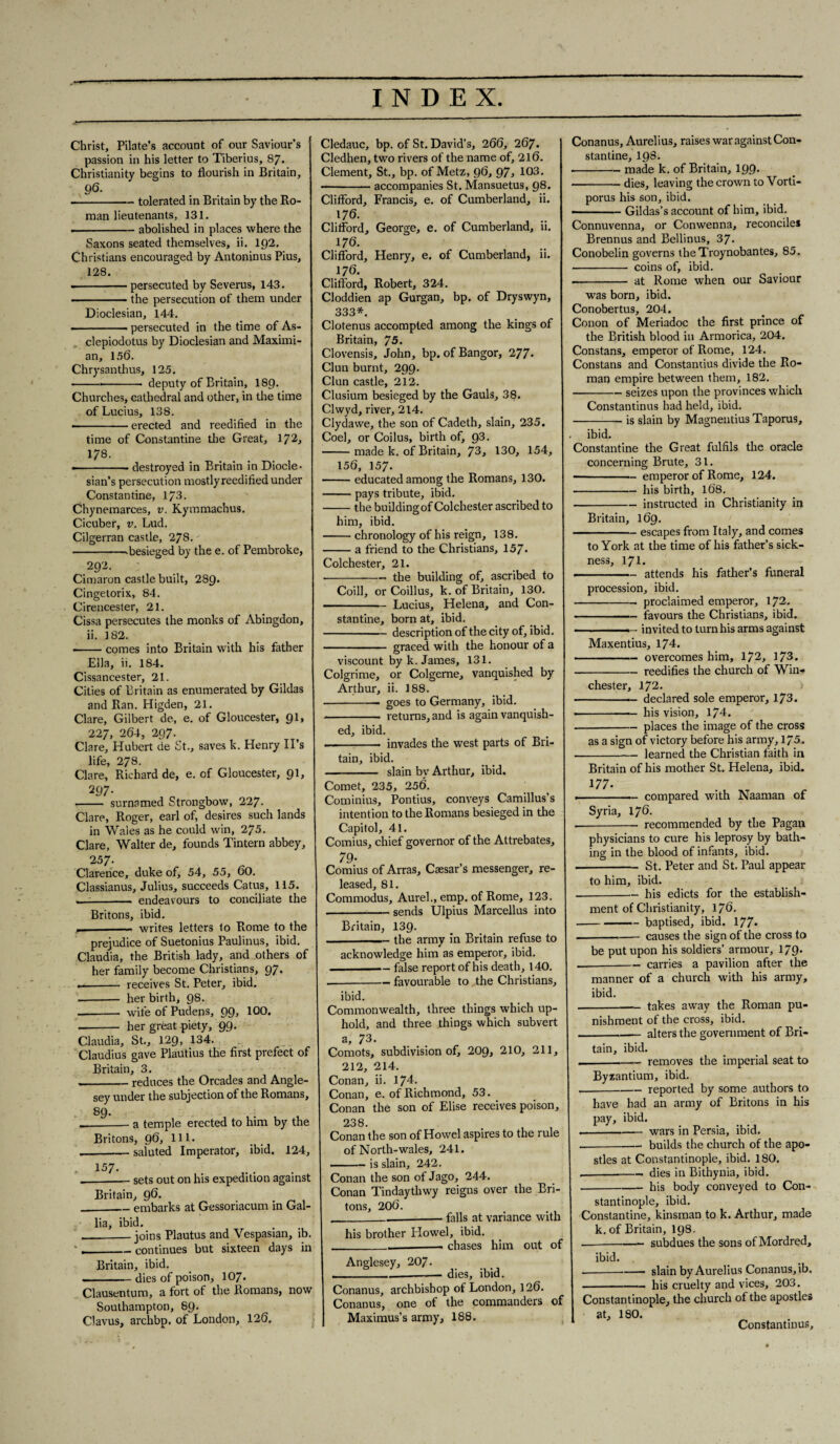 Christ, Pilate’s account of our Saviour’s passion in his letter to Tiberius, 87. Christianity begins to flourish in Britain, 9$- - — tolerated in Britain by the Ro¬ man lieutenants, 131. .-abolished in places where the Saxons seated themselves, ii. 192. Christians encouraged by Antoninus Pius, 128. --persecuted by Severus, 143. ■ the persecution of them under Dioclesian, 144. --persecuted in the time of As- clepiodotus by Dioclesian and Maximi- an, 156. Chrysanthus, 125. ■ --- deputy of Britain, I89. Churches, cathedral and other, in the time of Lucius, 138. --erected and reedified in the time of Constantine the Great, 172, 178. --destroyed in Britain in Diode- sian’s persecution mostly reedified under Constantine, 17-3. Chynemarces, v. Kymmachus. Cicuber, v. Lud. Cilgerran castle, 278. --besieged by the e. of Pembroke, 292. Cimaron castle built, 289. Cingetorix, 84. Cirencester, 21. Cissa persecutes the monks of Abingdon, ii. 182. ■ -comes into Britain with his father Ella, ii. 184. Cissancester, 21. Cities of Britain as enumerated by Gildas and Ran. Higden, 21. Clare, Gilbert de, e. of Gloucester, 91, 227, 264, 297. Clare, Hubert de St., saves k. Henry II’s life, 278. Clare, Richard de, e. of Gloucester, 91, 297- - surnamed Strongbow, 227. Clare, Roger, earl of, desires such lands in Wales as he could win, 275. Clare, Walter de, founds Tintern abbey, 2 57. Clarence, duke of, 54, 55, 60. Classianus, Julius, succeeds Catus, 115. -- endeavours to conciliate the Britons, ibid. -- writes letters to Rome to the prejudice of Suetonius Paulinus, ibid. Claudia, the British lady, and others of her family become Christians, 97. -- receives St. Peter, ibid. - her birth, 98. -- wife of Pudens, 99, 100. -- her great piety, 99. Claudia, St., 129, 134. Claudius gave Plautius the first prefect of Britain, 3. --reduces the Orcades and Angle¬ sey under the subjection of the Romans, 89. a temple erected to him by the Britons, 96, 111. -saluted Imperator, ibid. 124, 157. .-sets out on his expedition against Britain, 96. _embarks at Gessoriacum in Gal¬ lia, ibid. _joins Plautus and Vespasian, ib. ._continues but sixteen days in Britain, ibid. -dies of poison, 107. Clausentum, a fort ot the Romans, now Southampton, 89. Clavus, archbp. of London, 126. Cledauc, bp. of St. David’s, 266, 267. Cledhen, two rivers of the name of, 216. Clement, St., bp. of Metz, 96, 97, 103. -accompanies St. Mansuetus, 98. Clifford, Francis, e. of Cumberland, ii. 176. Clifford, George, e. of Cumberland, ii. 176. Clifford, Henry, e. of Cumberland, ii. 176. Clifford, Robert, 324. Cloddien ap Gurgan, bp. of Dryswyn, 333*. Clotenus accompted among the kings of Britain, 75. Clovensis, John, bp. of Bangor, 277* Clun burnt, 299. Clun castle, 212. Clusium besieged by the Gauls, 38. Clwyd, river, 214. Clydawe, the son of Cadeth, slain, 235. Coe], or Coilus, birth of, 93. -made k. of Britain, 73, 130, 154, 156, 157. -educated among the Romans, 130. -pays tribute, ibid. -the building of Colchester ascribed to him, ibid. -chronology of his reign, 138. -a friend to the Christians, 157- Colchester, 21. •-the building of, ascribed to Coill, or Coillus, k. of Britain, 130. ■' ■ Lucius, Helena, and Con¬ stantine, born at, ibid. -description of the city of, ibid. - graced with the honour of a viscount by k. James, 131. Colgrime, or Colgerne, vanquished by Arthur, ii. 188. -- goes to Germany, ibid. - returns, and is again vanquish¬ ed, ibid. - invades the west parts of Bri¬ tain, ibid. - slain by Arthur, ibid. Comet, 235, 256. Cominius, Pontius, conveys Camillus’s intention to the Romans besieged in the Capitol, 41. Comius, chief governor of the Attrebates, 79- Comius of Arras, Caesar’s messenger, re¬ leased, 81. Commodus, Aurel., emp. of Rome, 123. -sends Ulpius Marcellus into Britain, 139. -the army in Britain refuse to acknowledge him as emperor, ibid. ■ false report of his death, 140. --favourable to the Christians, ibid. Commonwealth, three things which up¬ hold, and three things which subvert a, 73. Comots, subdivision of, 209, 210, 211, 212, 214. Conan, ii. 174. Conan, e. of Richmond, 53. Conan the son of Elise receives poison, 238. Conan the son of Howel aspires to the rule of North-wales, 241. -is slain, 242. Conan the son of Jago, 244. Conan Tindaythwy reigns over the Bri¬ tons, 206. _____ falls at variance with his brother Howel, ibid. ____. chases him out of Anglesey, 207 - _-— dies, ibid. Conanus, archbishop of London, 126. Conanus, one of the commanders of Maximus’s army, 188. Conanus, Aurelius, raises war against Con¬ stantine, 198. •-made k. of Britain, 199. -dies, leaving the crown to Vorti- porus his son, ibid. ■ -Gildas’s account of him, ibid. Connuvenna, or Conwenna, reconciles Brennus and Bellinus, 37. Conobelin governs theTroynobantes, 85. - coins of, ibid. ■ - at Rome when our Saviour was born, ibid. Conobertus, 204. Conon of Meriadoc the first prince of the British blood in Armorica, 204. Constans, emperor of Rome, 124. Constans and Constantius divide the Ro¬ man empire between them, 182. -seizes upon the provinces which Constantinus had held, ibid. -is slain by Magnentius Taporus, ibid. Constantine the Great fulfils the oracle concerning Brute, 31. ■ -- emperor of Rome, 124. -his birth, 168. -instructed in Christianity in Britain, 169. -escapes from Italy, and comes to York at the time of his father’s sick¬ ness, 171. -attends his father’s funeral procession, ibid. -proclaimed emperor, 172. -favours the Christians, ibid. ————— invited to turn his arms against Maxentius, 174. ———— overcomes him, 172, 173. -reedifies the church of Win¬ chester, 172. - declared sole emperor, 173. ——— his vision, 174. -places the image of the cross as a sign of victory before his army, 175. -learned the Christian faith in Britain of his mother St. Helena, ibid. 177- --—compared with Naaman of Syria, 176. --recommended by the Pagan physicians to cure his leprosy by bath¬ ing in the blood of infants, ibid. - St. Peter and St. Paul appear to him, ibid. -his edicts for the establish¬ ment of Christianity, 176. --baptised, ibid. 177- . . - causes the sign of the cross to be put upon his soldiers’ armour, 179. __- carries a pavilion after the manner of a church with his army, ibid. -takes away the Roman pu¬ nishment of the cross, ibid. -alters the government of Bri¬ tain, ibid. --removes the imperial seat to Byzantium, ibid. .-reported by some authors to have had an army of Britons in his pay, ibid. --wars in Persia, ibid. --builds the church of the apo¬ stles at Constantinople, ibid. 180. .-. dies in Bithynia, ibid. -his body conveyed to Con¬ stantinople, ibid. Constantine, kinsman to k. Arthur, made k.of Britain, 198. —- subdues the sons of Mordred, ibid. .--- slain by Aurelius Conanus, ib. -his cruelty and vices, 203. Constantinople, the church of the apostles at, 180. Constantinus,