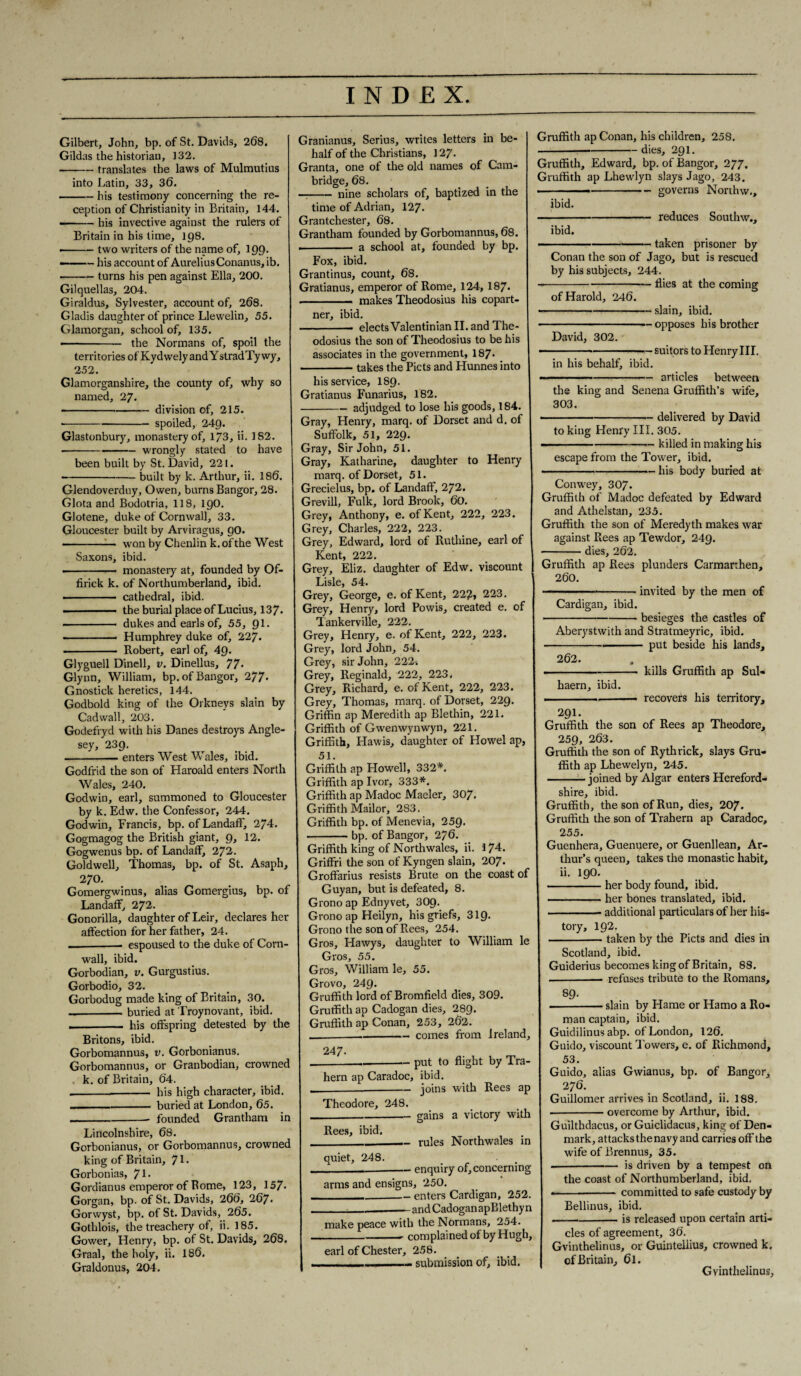 Gilbert, John, bp. of St. Davids, 268. Gildas the historian, 132. -translates the laws of Mulmutius into Latin, 33, 36. -his testimony concerning the re¬ ception of Christianity in Britain, 144. - - his invective against the rulers of Britain in his time, 198. • -two writers of the name of, 199. - ■ - his account of Aurelius Conanus, ib. -turns his pen against Ella, 200. Gilquellas, 204. Giraldus, Sylvester, account of, 268. Gladis daughter of prince Llewelin, 55. Glamorgan, school of, 135. ———— the Normans of, spoil the territories of Kydwely and YstradTy wy, 252. Glamorganshire, the county of, why so named, 27. -division of, 215. --spoiled, 249. Glastonbury, monastery of, 173, ii. 182. -wrongly stated to have been built by St. David, 221. -built by k. Arthur, ii. 186. Glendoverduy, Owen, burns Bangor, 28. Glota and Bodotria, 118, 190. Glotene, duke of Cornwall, 33. Gloucester built by Arviragus, 90. - . won by Chenlin k. of the West Saxons, ibid. ---— monastery at, founded by Of- firick k. of Northumberland, ibid. • - cathedral, ibid. - the burial place of Lucius, 137. -- dukes and earls of, 55, 91. --— Humphrey duke of, 227. ■ Robert, earl of, 49. Glyguell Dinell, v. Dinellus, 77* Glynn, William, bp. of Bangor, 277- Gnostick heretics, 144. Godbold king of the Orkneys slain by Cadwall, 203. Godefryd with his Danes destroys Angle¬ sey, 239. -enters West Wales, ibid. Godfrid the son of Haroald enters North Wales, 240. Godwin, earl, summoned to Gloucester by k. Edw. the Confessor, 244. Godwin, Francis, bp. of Landaff, 274. Gogmagog the British giant, 9, 12. Gogwenus bp. of Landaff, 272. Goldwell, Thomas, bp. of St. Asaph, 270. Gomergwinus, alias Gomergius, bp. of Landaff, 272. Gonorilla, daughter of Leir, declares her affection for her father, 24. — -- espoused to the duke of Corn¬ wall, ibid. Gorbodian, v. Gurgustius. Gorbodio, 32. Gorbodug made king of Britain, 30. --buried at Troynovant, ibid. . — his offspring detested by the Britons, ibid. Gorbomannus, v. Gorbonianus. Gorbomannus, or Granbodian, crowned k. of Britain, 64. — -- his high character, ibid. --- buried at London, 65. _. founded Grantham in Lincolnshire, 68. Gorbonianus, or Gorbomannus, crowned king of Britain, 71 • Gorbonias, J\. Gordianus emperor of Rome, 123, 157- Gorgan, bp. of St. Davids, 266, 267* Gorwyst, bp. of St. Davids, 265. Gothlois, the treachery of, ii. 185. Gower, Henry, bp. of St. Davids, 268, Graal, the holy, ii. 186. Graldonus, 204. Granianus, Serius, writes letters in be¬ half of the Christians, 127. Granta, one of the old names of Cam¬ bridge, 68. —-nine scholars of, baptized in the time of Adrian, 127. Grantchester, 68. Grantham founded by Gorbomannus, 68. . ■ — a school at, founded by bp. Fox, ibid. Grantinus, count, 68. Gratianus, emperor of Rome, 124, 187- - makes Theodosius his copart¬ ner, ibid. - elects Valentinian II. and The¬ odosius the son of Theodosius to be his associates in the government, 187- -takes the Piets and Hunnes into his service, I89. Gratianus Funarius, 182. -adjudged to lose his goods, 184. Gray, Henry, marq. of Dorset and d. of Suffolk, 51, 229. Gray, Sir John, 51. Gray, Katharine, daughter to Henry marq. of Dorset, 51. Grecielus, bp. of Landaff, 272. Grevill, Fulk, lord Brook, 60. Grey, Anthony, e. of Kent, 222, 223. Grey, Charles, 222, 223. Grey, Edward, lord of Ruthine, earl of Kent, 222. Grey, Eliz. daughter of Edw. viscount Lisle, 54. Grey, George, e. of Kent, 222, 223. Grey, Henry, lord Powis, created e. of Tankerville, 222. Grey, Henry, e. of Kent, 222, 223. Grey, lord John, 54. Grey, sir John, 222. Grey, Reginald, 222, 223, Grey, Richard, e. of Kent, 222, 223. Grey, Thomas, marq. of Dorset, 229. Griffin ap Meredith ap Blethin, 221. Griffith of Gwenwynwyn, 221. Griffith, Hawis, daughter of Howel ap, 51. Griffith ap Howell, 332*. Griffith ap Ivor, 333*. Griffith ap Madoc Maeler, 307. Griffith Mailor, 283. Griffith bp. of Menevia, 259. -bp. of Bangor, 276. Griffith king of Northwales, ii. 1 74. Griffri the son of Kyngen slain, 207. Groffarius resists Brute on the coast of Guyan, but is defeated, 8. Grono ap Ednyvet, 309. Grono ap Heilyn, his griefs, 319* Grono the son of Rees, 254. Gros, Hawys, daughter to William le Gros, 55. Gros, William le, 55. Grovo, 249. Gruffith lord of Bromfield dies, 309. Gruffith ap Cadogan dies, 289. Gruffith ap Conan, 253, 262. -—-comes from Ireland, 247- ._put to flight by Tra- hern ap Caradoc, ibid. ---joins with Rees ap Theodore, 248. _gains a victory with Rees, ibid. _rules Northwales in quiet, 248. . . ---enquiry of, concerning arms and ensigns, 250. ■_enters Cardigan, 252. ___and Cadogan apBlethyn make peace with the Normans, 254. _complained of by Hugh, earl of Chester, 258. .— submission of, ibid. Gruffith ap Conan, his children, 258, -—-dies, 291. Gruffith, Edward, bp. of Bangor, 277. Gruffith ap Lhewlyn slays Jago, 243. ■ -—-governs Northw., ibid. -reduces Southw., ibid. -——— taken prisoner by Conan the son of Jago, but is rescued by his subjects, 244. -flies at the coming of Harold, 246. -slain, ibid. -opposes his brother David, 302. -suitors to Henry III. in his behalf, ibid. - ---- articles between the king and Senena Gruffith’s wife, 303. .... ---- delivered by David to king Henry III. 305. -killed in making his escape from the Towner, ibid. -his body buried at Conwey, 307. Gruffith of Madoc defeated by Edward and Athelstan, 235. Gruffith the son of Meredyth makes war against Rees ap Tewdor, 249. -dies, 262. Gruffith ap Rees plunders Carmarthen, 260. --invited by the men of Cardigan, ibid. -besieges the castles of Aberystwith and Stratmeyric, ibid. ■-put beside his lands, 262. .-kills Gruffith ap Sul- haern, ibid. . - — recovers his territory, 291. Gruffith the son of Rees ap Theodore, 259, 263. Gruffith the son of Rythrick, slays Gru¬ ffith ap Lhewelyn, 245. -joined by Algar enters Hereford¬ shire, ibid. Gruffith, the son of Run, dies, 207. Gruffith the son of Trahern ap Caradoc, 255. Guenhera, Guenuere, or Guenllean, Ar¬ thur’s queen, takes the monastic habit, ii. 190. -her body found, ibid. -her bones translated, ibid. .■■■' - additional particulars of her his¬ tory, 192. -taken by the Piets and dies in Scotland, ibid. Guiderius becomes king of Britain, 88. - refuses tribute to the Romans, 89. -slain by Hame or Hamo a Ro¬ man captain, ibid. Guidilinus abp. of London, 126. Guido, viscount Towers, e. of Richmond, 53. Guido, alias Gwianus, bp. of Bangor, 276. Guillomer arrives in Scotland, ii. 188. --overcome by Arthur, ibid. Guilthdacus, or Guiclidacus, king of Den¬ mark, attacks the navy and carries off the wife of Brennus, 35. -is driven by a tempest on the coast of Northumberland, ibid. .-- committed to safe custody by Bellinus, ibid. -is released upon certain arti¬ cles of agreement, 36. Gvinthelinus, or Guintellius, crowned k. of Britain, 6l. Gvinthelinus,