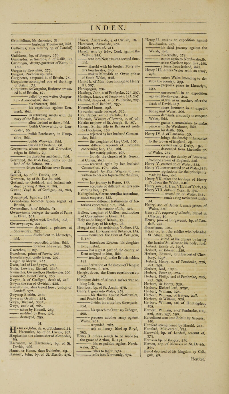 Gvinthelinus, his character, 61. --buried at Troynovant, ibid. Gulfredus, alias Gulfrit, bp, of Landaff, 272. Gulielmus, bp. of Bangor, 276. Gunhardus, or Suardus, d. of Gallia, 30. Guorongus, deputy-governor of Kent, ii. 180. Gurgan ap Rees slain, 2/5. Gurgant, Nicholas ap, 265. Gurginetes, a reputed k. of Britain, 75. Gurguineus accompted one of the kings of Britain, 75. Gurguintus,orGurguint, Brabtruc crown¬ ed k. of Britain, 57- --called by one writer Gurgun- tius Ahenobarbus, ibid. ■-his'character, ibid. • -his expedition against Den¬ mark, ibid. • -in returning meets with the navy of the Balenses, 58. ————— allots Ireland to them, ibid. - -builds Caierwerith, or Lan¬ caster, 59. • -builds Porchester, in Hamp¬ shire, ibid. -builds Warwick, ibid. -buried at Caerleon, 60. Gurgustius, whom some call Gorbodian, reigns in Britain, 29. -— his character and death, ibid. Gurmund, the Irish king, burns up the land of the Britons, 201. -■ ■- drives the Britons over Severn, 213. Gurnel, bp. of St. Davids, 267. Gurnuen, bp. of St. Davids, 266. Gutland, or Gothland, and Iceland sub¬ dued by king Arthur, ii. I89, Gwaith Voyd k. of Cardigan, 53, 283, 333. < Gwanyttyd, fight at, 247. Gwendolena becomes queen regent of Britain, 12. Gwentoline, k. of Britain, 6l. Gwenwinwin besieges the castle of Paine in Elvel, 291. -~ fights with Gruffith, ibid. Gwenwynwyn, 221. -detained a prisoner at Shrewsbury, 292. --disobedient to Lhewelyn, ibid.s • -reconciled to him, ibid. ---forsakes Lhewelyn, 295. Gwerches, ii. 187. Gweriston, prince of Powis, 283. Gwerthryneon castle taken, 292. Gwgan ap Meyric, 255. Gwin, lord of Lanflgwyn, 250. Gwin, Lewis ap Richard, 334*. Gwinethia, Gwyneth,or Northwales,209. Gworestan lord of Powis, 250. Gwyan, k. of Cardigan, death of, 216. Gwyan the son of Gwiriad, 238. Gwydlonius, alias Gwod loiw, bishop of Landaff, 272. Gwyn ap Blethin, 248. Gwyn ap Gruffith, 254. Gwyn, Richard, 333*. Gwys, castle of, 265. -taken by Howell, 289. -reedified by Rees, ibid. — -destroyed, 299. H. HADHAM,Kdm. de, e. ofRichmond,54. Haenurier, bp. of St. Davids, 267. Hsephestion the admonisher of Alexander, 69. Haerunem, or Haernurier, bp. of St. Davids, 266. Hame, or Hamo, slays Guiderius, 89. Hanmer, John, bp. of St. Davids, 270. Harcla, Andrew de, e. of Carlisle, 18. Harecourt, Arnold de, 253. Harlech, town of, 211. Harold sent by Edw. Conf. against the Welsh, 245. -sent into Northwales a second time, ibid. — ■ — Harold with his brother Tosty en¬ ters Southwales, 246. -makes Meredith ap Owen prince of South Wales, 246. Harold k. of Alan, does homage to Henry nr. 307. Haruspagius, 204. Hastings, John,e. of Pembroke, 22“,297* Hastings, Laur. e. of Pembroke, 227,297- Hatfield, Jasper of, e. of Pembroke, 227. ——— d. of Bedford, 297* Hauerford burnt, 296. Hawarden castle besieged, 312. Hay, James, earl of Carlisle, 18. Heinault, William of Bavaria, e. of, 26. Helaius nephew of St. Joseph, ii. 187- Helena, St. her title to Britain set aside by Dioclesian, 158. —rejected by her husband Constan- tius, ibid. ■ -the daughter of king Coel, 165. -- different accounts of historians concerning her, 165, 166. -her stately palace, 167. ■ -founds the church of St. Gereon at Cullen, ibid. -received again by her husband Constantius, 167, 168. -stated, by Flor. Wigorn. to have written to her son topersecute the Jews, 175. -her journey to Rome, 177* •-accounts of different writers con¬ cerning her, 178. Heliogabalus, Marcus Aurelius Antoninus, made emperor, 153. -different testimonies of his¬ torians concerning him, ibid. ---his manner of life, 154. Hellen, daughter of Coillus, and mother of Constantine the Great, 31. Hely made king of Britain, 77* -the glory of his reign, 78. Hengist slays the archbishop Vodine, 173. --and Horsa arrive in Britain, ii. 178. -nourishes the vices of Vorligern, ii. 180. -introduces Rowena his daughter to him, ibid. -has a great part of. the county of Kent assigned to him, ibid. -treachery of, to the British nobles, 181. -derivation of the names of Hengist and Horsa, ii. 182. Hengist down, the Danes overthrown at, 207. Henninus duke of Albania makes war on king Leir, 25. Henricus, bp. of St. Asaph, 270. Henry I. goes into Wales, 258. -his threats against Northwales, and Powis Land, ibid. -divides his army into three parts, ibid. -his speech to Owen ap Cadogan, 260. -•— prepares another army against Wales, 261. -wounded, 262. -sets at liberty Ithel ap Riryd, 262. Henry II. orders search to be made for the grave of Arthur, ii. 191. -- his expedition against North¬ wales, 274. -takes to flight, 275. - sails into Normandy, 2/5. Henry TI. makes an expedition against Southwales, 277- --his third journey against the Welsh, ibid. — -his cruelty, 278. -—.comes again to Northwales,ib. -seizes Caerleon upon Usk, 286. -- returns from Ireland, ibid. Henry III. enters Wales with an army 298. -- enters Wales intending to de¬ stroy the country, 299. --proposes peace to Lhewelyn, 300.  unsuccessful in an expedition against Northwales, 305. -as well as in another, after the death of David, 307. -more fortunate in an expedi¬ tion against Wales, 308. ——— demands a subsidy to conquer Wales, ibid. -grants a commission to make peace with the Welshmen, ibid. —- ■ ■ his death, 309. Henry IV. d. of Lancaster, 26. - biings the dutchy of Lancaster to the crown of England, 59. -created earl of Derby, 194. -descended from Lhewelin pr. of Wales, 252. — --— severs the dutchy of Lancaster from the crown of England, 33f). Henry V. created pr. of Wales, 335. Henry VI. never created pr. of Wales,337. --regulations for the principality made by him, ibid. Henry VII. takes the bondage of Henry IV. from the Welsh, 340. Henry, son to k. Hen. VII. d. of York, 16. Henry VIII. duke of York, ii. 175. -created pr. of Wales, 341. -— sends a ring toviscount Lisle, 54. Henry, son of James I. made prince of Wales, 350. Henry IV. emperor of Jlmain, buried at Chester, 19. Henry, prior of Burgavenni, bp. of Lan- daff, 273. Heraclianus, 125. Heraclius, St., the soldier who beheaded St. Alban, 163. --- cured of his bruises by laying the head of St. Alban to his body, ibid. Herbert, family of, 329*. Herbert, sir Edward, 328. Herbert, Edward, lord Herbert of Cher- bary, 329*. Herbert, Henry, e. of Pembroke, 226, 227, 298. Herbert, lord, 108 b. Herbert, Peter ap, 225. Herbert, Philip, earl of Pembroke, 226, 227, 298. Herbert, sir Piercy, 328. Herbert, Richard lord, 329*. Herbert, William, 328. Herbert, William, of Ewyas, 226. Herbert, sir William, 328. Herbert, William, earl of Huntingdon, 108. Herbert, William, e. of Pembroke, 108, 226, 227, 297, 298. Hereclianus sent into Britain by Severus, 140. Hereford strengthened by Harold, 245. Hereford, Milo earl of, 225. Herewald, bp. of Landaff, account of, 272. Hernaeus bp. of Bangor, 276. Hernon, abp. of Menevia or St. Davids, 244. Herod deprived of his kingdom by Cali- gula, 93. Hertford,