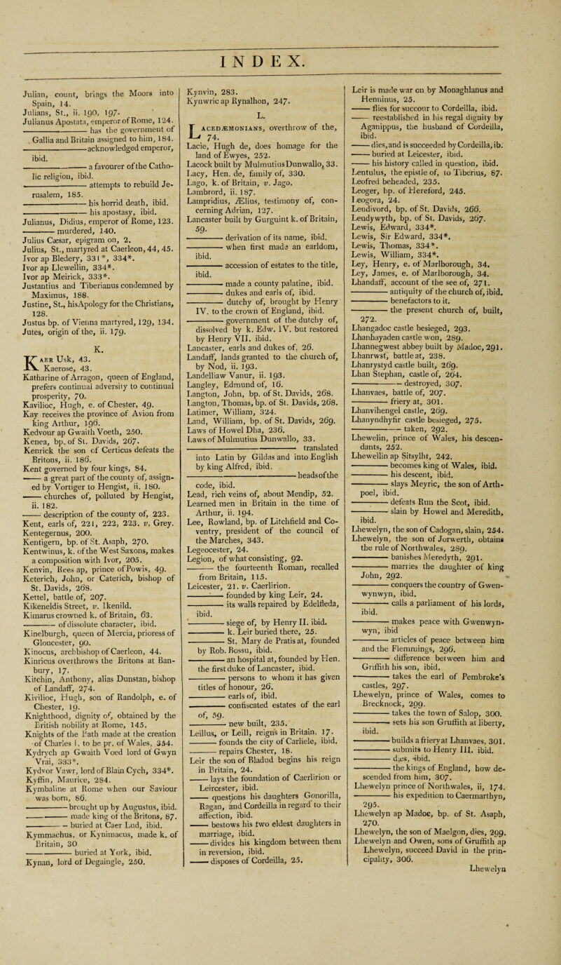 Julian, count, brings the Moors into Spain, 14. Julians, St., ii. 190, 19/. Julianus Apostata, emperor of Rome, 124. ----has the government of Gallia and Britain assigned to him, 184. ----acknowledged emperor, ibid. -—-a favourer of the Catho¬ lic religion, ibid. ----attempts to rebuild Je¬ rusalem, 185. ---— his horrid death, ibid. -bis apostasy, ibid. Julianus, Didius, emperor of Rome, 123. -murdered, 140. Julius Caesar, epigram on, 2. Julius, St., martyred at Caerleon, 44, 45. Ivor ap Bledery, 331 *, 334*. Ivor ap Llewellin, 334*. Ivor ap Meirick, 333*. Justantius and Tiberianus condemned by Maximus, 188. Justine, St., hisApolcgy for the Christians, 128. Justus bp. of Vienna martyred, 129, 134. Jutes, origin of the, ii. 1/9- K. AER Usk, 43. Kaerose, 43. Katharine of Arragon, queen of England, prefers continual adversity to continual prosperity, 70. Kavilioc, Hugh, e. of Chester, 49. Kay receives the province of Avion from king Arthur, 196. Kedvour ap Gwaith Voeth, 250. Kenea, bp. of St. Davids, 267' Kenrick the son of Certicus defeats the Britons, ii. 186. Kent governed by four kings, 84. —-a great part of the county of, assign¬ ed by Vortiger to Hengist, ii, 180. •-churches of, polluted by Hengist, ii. 182. --description of the county of, 223. Kent, earls of, 221, 222, 223. v. Grey. Kentegernus, 200. Kentigern, bp. of St. Asaph, 2/0. Kentwinus, k. of the West Saxons, makes a composition with Ivor, 205. Kenvin, Rees ap, prince ofPowis, 49. Keterich, John, or Caterich, bishop of St. Davids, 268. Kettel, battle of, 207- Kikeneldis Street, v. Ikenild. Kimarus crowned k. of Britain, 63. -of dissolute character, ibid. Kinelburgh, queen of Mercia, prioress of Gloucester, 90. Kinocus, archbishop of Caerleon, 44. Kinricus overthrows the Britons at Ban¬ bury, 17. Kitchin, Anthony, alias Dunstan, bishop of LandafF, 274. Kivilioc, Hugh, son of Randolph, e. of Chester, 19. Knighthood, dignity of, obtained by the British nobility at Rome, 145. Knights of the Bath made at the creation ■of Charles 1. to be pr. of Wales, 354. Kydrych ap Gwaith Voed lord ol Gwyn Vrai, 333*. Kydvor Vawr, lord of Blain Cych, 334*'. Kyffin, Maurice, 284. Kymbaline at Rome when our Saviour was born, 86. ■-brought up by Augustus, ibid. -made king of the Britons, 87. -buried at Caer Lud, ibid. Kymmachus, or Kynimacus, made k. of Britain, 30 -buried at York, ibid. Kynan, lord ofDegaingle, 250. Kynvin, 283. Kynwric ap Rynalhon, 247- L. Lacedaemonians, overthrow of the, 7 4. Lacie, Hugh de, does homage for the landofEwyes, 252. Lacock built by MulmutiusDunwallo, 33. Lacy, Hen. de, family of, 330. Lago, k. of Britain, v. Jago. Lambrord, ii. I87. Lampridius, TElius, testimony of, con¬ cerning Adrian, 127. Lancaster built by Gurguint k. of Britain, 59. -derivation of its name, ibid. -when first made an earldom, ibid. ■ ■ — accession of estates to the title, ibid. -made a county palatine, ibid. -dukes and earls of, ibid. - dutchy of, brought by Henry IV. to the crown of England, ibid. ■-government of the dutchy of, dissolved by k. Edw. IV. but restored by Henry VII. ibid. Lancaster, earls and dukes of, 26. LandafF, lands granted to the church of, by Nod, ii. 193. Landelliaw Vanur, ii. 193. Langley, Edmund of, 16. Langton, John, bp. of St. Davids, 268. Langton, Thomas, bp. of St. Davids, 268. Latimer, William, 324. Laud, William, bp. of St. Davids, 269. Laws of Howel Dha, 236. Laws of Mulmutius Dunwallo, 33. -- translated into Latin by Gildas and into English by king Alfred, ibid. -headsof the code, ibid. Lead, rich veins of, about Mendip, 52. Learned men in Britain in the time of Arthur, ii. 104. Lee, Rowland, bp. of Litchfield and Co¬ ventry, president of the council of the Marches, 343. Legeocester, 24. Legion, of what consisting, 92. --the fourteenth Roman, recalled from Britain, 115. Leicester, 21. v. Caerlirion. ---founded by king Leir, 24. -its walls repaired by Edelfleda, ibid. -siege of, by Henry II. ibid. -k. Leir buried there, 25. .-St. Mary de Pratis at, founded by Rob. Bossu, ibid. -an hospital at, founded by Hen. the first duke of Lancaster, ibid. --persons to whom it has given titles of honour, 26. .-earls of, ibid. .-confiscated estates of the earl of, 59. -- new built, 235.' Leillus, or Leill, reigns in Britain, 17. -founds the city of Carliele, ibid. -repairs Chester, 18. Leir the son of Bladud begins his reign in Britain, 24. -lays the foundation of Caerlirion or Leircester, ibid. - questions his daughters Gonorilla, Ragan, and Cordeilla in regard to their affection, ibid. -bestows his two eldest daughters in marriage, ibid. -divides his kingdom between them in reversion, ibid. -- disposes of Cordeilla, 25. Leir is made war on by Monaghlanus and Henninus, 25. -flies for succour to Cordeilla, ibid. -reestablished in his regal dignity by Aganippus, the husband of Cordeilla, ibid. -dies, and is succeeded by Cordeilla, ib. -buried at Leicester, ibid. -his history called in question, ibid. Lentulus, the epistle of, to Tiberius, 87* Leofred beheaded, 235. Leoger, bp. of Hereford, 245. I .eogora, 24. Leudivord, bp. of St. Davids, 266. Leudywyth, bp. of St. Davids, 267. Lewis, Edward, 334*. Lewis, Sir Edward, 334*. Lewis, Thomas, 334*. Lewis, William, 334*. Ley, Henry, e. of Marlborough, 34. Ley, James, e. of Marlborough, 34. LhandafF, account of the see of, 271. -antiquity of the church of, ibid. -benefactors to it. -the present church of, built, 272. Lhangadoc castle besieged, 293. Lhanhayaden castle won, 289. Lhannegwest abbey built by Madoc, 291. Lhanrwst, battle at, 238. Lhanrystyd castle built, 269. Lhan Stephan, castle of, 264. --destroyed, 307. Lhanvaes, battle of, 207. -friery at, 301. Lhanvihengel castle, 269. Lhanyndhyfir castle besieged, 275. -taken, 292. Lhewelin, prince of Wales, his descen¬ dants, 252. Lhewellin ap Sitsylbt, 242. • -becomes king of Wales, ibid. -his descent, ibid. -slays Meyric, the son of Arth- poel, ibid. -defeats Run the Scot, ibid. ■-slain by Howel and Meredith, ibid. Lhewelyn, the son of Cadogan, slain, 254. Lhewelyn, the son of Jorwerth, obtains the rule of Northwales, 289. --banishes Meredyth, 291. • -marries the daughter of king John, 292. -conquers the country of Gwen- wynwyn, ibid. • -calls a parliament of his lords, ibid. -- makes peace with Gwenwyn- wyn, ibid --articles of peace between him and the Flemmings, 296. • - difference between him and Griffith his son, ibid. --takes the earl of Pembroke’s castles, 297. Lhewelyn, prince of Wales, comes to Brecknock, 2QQ, -takes the toum of Salop, 300. -- sets his son Gruffith at liberty, ibid. -builds a friery at Lhanvaes, 301. -submits to Henry III. ibid. • -dies, -ibid. -the kings of England, how de¬ scended from him, 307. Lhewelyn prince of Northwales, ii, 174. -his expedition to Caermarthyn, 295. Lhewelyn ap Madoc, bp. of St. Asaph, 270. Lhewelyn, the son of Maelgon, dies, 299. Lhewelyn and Owen, sons of Gruffith ap Lhewelyn, succeed David in the prin¬ cipality, 306. Lhewelyn