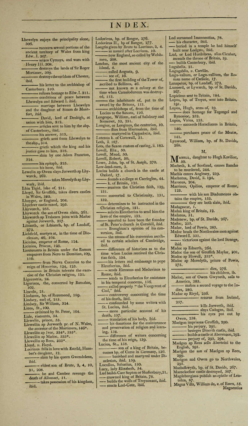 Lhewelyn enjoys the principality alone, 306. .-recovers several portions of the ancient territory of Wales from king Edw. I. 307. --seizes Cymays, and wars with Henry III. 308. . destroys the lands of Sir Roger Mortimer, 309. -destroys the earldom of Chester, ibid. -his letter to the archbishop of Canterbury, 310. • -refuses homage to Edw. I. 311. . ■■ -■ ■■■ conditions of peace between Lhewelyn and Edward I. ibid. . ■ — marriage between Lhewelyn and the daughter of Simon de Mont- fort, ibid. • - David, lord of Denbigh, at union with him, 312. -articles sent to him by the abp. of Canterbury, ibid. —————his answer, 313. - griefs sent from Lhewelyn to the abp., 314. ... — . griefs which the king and his justice gave to him, 318. -slain by one Adam Francton, 324. ■ — his epitaph, 325. --his issue, ibid. Lewelin ap Owen slays Jorwerth ap Lhy- warck, 262. -takes Meredyth ap Lhy- wark, ibid. Lhin Tigid, lake of, 211. Lhoyd, Sir Gruffith, takes divers castles in Wales, 332. Lhoyger, or England, 204. Lhychwr castle razed, 2Q5. Lhywarch, 255. Lhywarch the son of Owen slain, 261. Lhywarch ap Trahearn joins with Madoc against Jorwerth, 257. Libianth, or Libianch, bp. of Landaff, 272. Lichfield, martyrs at, in the time of Dio- clesian, 46, 164. Licinius, emperor of Rome, 124. Licinius, Priscus, 125. Lieutenants in Britain under the Roman emperors from Nero to Domitian, 109, 110. —-— from Nerva Cocceius to the reign of Honorius, 124, 125. -- in Britain tolerate the exer¬ cise of the Christian religion, 131. Ligecestria, 24. Ligurians, the, converted by Barnabas, 102. Lincoln, 21. Lindanus, bp. of Ruremond, I89. Lindsey, earl of, 213. Lindsey, Sir William, 324. Linus, St., 100. .-ordained by St. Peter, 104. Lisle, viscounts, 54. Llewelin, prince, 53. Llewellin ap Jorworth pr. of N. Wales, the ancestor of the Mortimers, 146*. Llewellin ap Ivor, 334*, 335*. Llewellin ap Madoc, 333*. Llewellin ap Rees, 333*. Lloyd, v. Floyd. Locrinus falls in love with Estrild, Hum¬ ber’s daughter, 12. — -— slain by his queen Gwendolena, ibid. — -eldest son of Brute, 2, 4, 10, 31, 208. ——— he and Camber revenge the death of Albanact, 11. — -takes possession of his kingdom, ibid. Lodovicus, bp. of Bangor, 276. Lodovicus II., bp of Bangor, 277- Loegria given by Brute to Locrinus, 2, 4. -so named after Locrinus, 10. -— now England, so called by Welsh¬ men, 208. London, the most ancient city of the island, 4. -called Augusta, 9. -— see of, 16. -the first building of theTower of, ascribed to Bellinus, 46. -not known as a colony at the time when Camalodunum was destroy¬ ed, 113. -the inhabitants of, put to the sword by the Britons, 113. -archbishops of, from the time of Lucius to the Saxons, 126. Longespe, William, earl of Salisbury and Somerset, 52, 231. Longius, or Longinus, the centurion, 10. -flies from Hierusalem, ibid. -martyred in Cappadocia, ibid. Lotenus k. of Cornwall, 31. Loth, ii. 187* Lots, the Saxon custom of casting, ii. 182. Lovell, Eliz., 50. Lovell, Maud, 50. Lovell, Robert, 50. Lowe, John, bp. of St. Asaph, 2/0. Low-land-men, 2. Lucius builds a church in the castle at Oxford, 17. -founds a college at Caerleglon, 44. -k. of Britain, 125. -receives the Christian faith, 129, 131. -converted to Christianity, 131, 132. —:— determines to be instructed in the Christian religion, 131. -solicits Eleutherius to send him the laws of the empire, 132. -reported to have been the founder of St. Peter’s church in Cornhill, ibid. -Broughton’s opinion of his con¬ version, ibid. —r— the means of his conversion ascrib¬ ed to certain scholars of Cambridge, ibid. -difference of historians as to the time when Lucius received the Chris¬ tian faith, 134. -his letters and embassage to pope Eleutherius, ibid. -sends Elevanus and Meduvinus to Rome, ibid. -sends to Eleutherius for assistance in his temporal concerns, 136. --called properly “ the Vicegerent of God,” ibid. -controversy concerning the time of his death, ibid. -confounded by some writers with St. Lucius, ibid. .-more particular account of his death, 137. -— translation of his body, ibid. -his donations for the maintenance and preservation of religion and learn¬ ing, 138. --difference of writers concerning the time of his reign, 139. Lucius, St., 158. _son of a king of Britain, be¬ comes bp. of Curre in Germany, 136. -banished and martyred under Di- oclesian, ibid. 159. Lucullus, Salustius, 110. Lucy, lady Elizabeth, 54. Lud builds Caer Septon or Shaftesbury,21. -crowned king of Britain, 78. -builds the walls of Troynovant, ibid. -erects Lud-Gate, ibid. Lud surnamed Imanuer.tius, 78. -his character, ibid. -buried in a temple he had himself built near Ludgate, ibid. Lud, or Lud Hurdribras, alias Cicuber, ascends the throne of Britain, 19. -builds Canterbury, ibid. Lugubalia, 21. Lugugablia, v. Caerlile. Lugu-vallum, or Lugu-vallium, the Ro¬ man name of Carliele, 17- Lunapeius, bp. of Landaff, 272. Lunuerd, or Ly warch, bp. of St. Davids, 267. Lupicinus sent to Britain, 184. Lupus, bp. of Troyes, sent into Britain, 191. Lupus, Hugh, arms of, 19. -does homage for Tegengel and Rynonioc, 252. Lupus, Virius, 125. -succeeds Heraclianus in Britain, 140. -purchases peace of the Meatae, 141. Lynwood, William, bp. of St. Davids, 268. M. jyj^ABELL, daughter to Hugh Kavilioc, Macbeth, k. of Scotland, causes Bancho to be murdered, 244. Machis enters Anglesey, 239. Machutus, David, ii. 194. Maeonus, 204. Macrinus, Opilius, emperor of Rome, 123. ..— with his son Diadumenus ob¬ tains the empire, 153. -- they are both slain, ibid. Madagascar, 1. Madan king of Britain, 12. Madanus, 31. Madenew, bp. of St. Davids, 267. Madoc, 255. Madoc, lordofPowis, 283. Madoc heads the Northwales men against Edward I. 331. -victorious against the lord Strange, ibid. Madoc ap Ednerth, 264. Madoc the son of Gruffith Maylor, 301. Madoc ap Howell, 333*. Madoc ap Meredyth, prince of Powis, 275. -dies, 276. ...his children, ib. Madoc, son of Owen Gwyneth, sails to America, 285. -makes a second voyage to the In¬ dies, 286. Madoc ap Riryd, 256. «-returns from Ireland, 2 57. .---kills Jorwerth, ibid. -— slays Cadogan, ibid. -his eyes put out by Owen, 258. Maelgon imprisons Gruffith, 29O. -his perjury, 291. ■-besieges Dinerth castle, ibid. --builds a castle at Aberenaon, 292. -perjury of, 293, 294. Maelgon ap Rees sells Aberteini to the English, 291 • Maelgon the son of Maelgon ap Rees, 299- Maelgon and Owen go to Northwales, 295. Maelsdhwyth, bp. of St. Davids, 267. Maenclochoc castle destroyed, 307- Magdeburgians publish an epistle of Len- tulus, 8 7. Magna Villa, William de, e. of Essex, 55. Magnentius