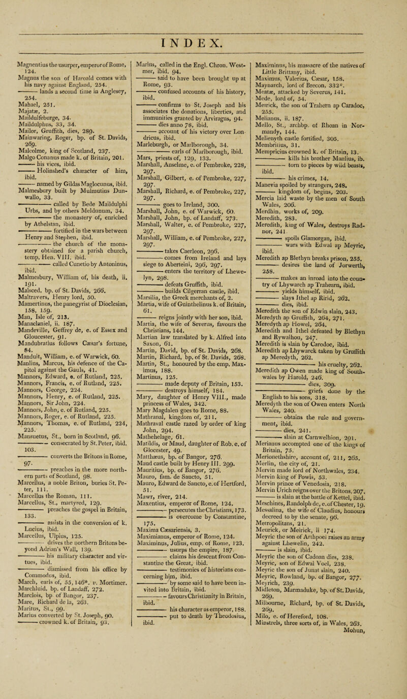 Magnentius the usurper, emperorof Rome, 124. Magnus the son of Haroald comes with his navy against England, 254. --lands a second time in Anglesey, 254. Mahael, 251. Majatae, 2. Maildulfeburge, 34. Maildulphus, 33, 34. Mailor, Gruffith, dies, 28Q. Mainwaring, Roger, bp. of St. Davids, 2 69. Malcolme, king of Scotland, 237- Malgo Conanus made k. of Britain, 201. -- his vices, ibid. — -Holinshed’s character of him, ibid. -named by GildasMaglocunus, ibid. Malmesbury built by Mulmutius Dun- wallo, 33. — -called by Bede Maildulphi Urbs, and by others Meldunum, 34. • -the monastery of, enriched by Athelstan, ibid. --fortified in the wars between Henry and Stephen, ibid. --the church of the mona¬ stery obtained for a parish church, temp. Hen. VIII. ibid. --called Cunetio by Antoninus, ibid. Malmesbury, William of, his death, ii. 191. Malsced, bp. of St. Davids, 266. Maltravers, Henry lord, 50. Mamertinus, the panegyrist of Dioclesian, 158, 159. Man, Isle of, 213. Manaclaniel, ii. 187- Mandeville, Geffrey de, e. of Essex and Gloucester, 91. Mandubratius follows Caesar’s fortune, 84. Manduit, William, e. of Warwick, 60. Manlius, Marcus, his defence of the Ca¬ pitol against the Gauls, 41. Mannors, Edward, e, of Rutland, 225. Mannors, Francis, e. of Rutland, 225. Mannors, George, 224. Mannors, Henry, e. of Rutland, 225. Mannors, Sir John, 224. Mannors, John, e. of Rutland, 225. Mannors, Roger, e. of Rutland, 225. Mannors, Thomas, e. of Rutland, 224, 225. Mansuetus, St., born in Scotland, 96. • -consecrated by St. Peter, ibid. 103. --converts the Britons in Rome, 97- • -preaches in the more north¬ ern parts of Scotland, 98. Marcellus, a noble Briton, buries St. Pe¬ ter, 111. Marcellus the Roman, 111. Marcellus, St., martyred, 129. -- preaches the gospel in Britain, 133. assists in the conversion of k. Lucius, ibid. Marcellus, Ulpius, 125. --- drives the northern Britons be¬ yond Adrian’s Wall, 139. — -his military character and vir¬ tues, ibid. --- dismissed from his office by Commodus, ibid. March, earls of, 55,146*. v. Mortimer. Marchluid, bp. of Landaff, 272. Marclois, bp of Bangor, 237. Mare, Richard de la, 263. Maritus, St., 99. Marius converted by St. Joseph, 90. ■-- crowned k. of Britain, 93. Marius, called in the Engl. Chron. West- mer, ibid. 94. -said to have been brought up at Rome, 93. -- contused accounts of his history, ibid. -confirms to St. Joseph and his associates the donations, liberties, and immunities granted by Arviragus, 94. -dies anno 78, ibid. -account of his victory over Lon dricus, ibid. Marleburgh, or Marlborough, 34. -earls of Marlborough, ibid. Mars, priests of, 129, 133. Marshall, Anselme, e. of Pembroke, 228, 297. Marshall, Gilbert, e. of Pembroke, 227, 297- Marshall, Richard, e. of Pembroke, 227, 297. • -goes to Ireland, 300. Marshall, John, e. of Warwick, 60, Marshall, John, bp. of Landaff, 273. Marshall, Walter, e. of Pembroke, 227, 297- Marshall, William, e. of Pembroke, 227, 297- -takes Caerleon, 296. -comes from Ireland and lays siege to Aberteini, 296, 297. -enters the territory of Lhewe- lyn, 298. -- defeats Gruffith, ibid. -builds Cilgerran castle, ibid. Marsilia, the Greek merchants of, 2. Martia, wife of Guinthelinus k. of Britain, 61. -reigns jointly with her son, ibid. Martia, the wife of Severus, favours the Christians, 144. Martian law translated by k. Alfred into Saxon, 6l. Martin, David, bp. of St. Davids, 268. Martin, Richard, bp. of St. Davids, 268. Martin, St., honoured by the emp. Max¬ imus, 188. Martinus, 125. -made deputy of Britain, 153. -destroys himself, 184. Mary, daughter of Henry VIII., made princess of Wales, 342. Mary Magdalen goes to Rome, 88. Mathranal, kingdom of, 211. Mathraval castle razed by order of king John, 294. Mathehelage, 6l. Matildis, or Maud, daughter of Rob. e. of Glocester, 49. Matthaeus, bp. of Bangor, 276. Maud castle built by Henry III. 299. Mauritius, bp. of Bangor, 276. Mauro, fam. de Sancto, 51. Mauro, Edward de Sancto, e.of Hertford, 51. Mawr, river, 214. Maxentius, emperor of Rome, 124. -•- persecutes the Christians, 173. —■ ■ ■ — is overcome by Constantine, 175. Maxima Caesariensis, 3. Maximianus, emperor of Rome, 124. Maximinus, Julius, emp. of Rome, 123. -usurps the empire, 187- --claims his descent from Con¬ stantine the Great, ibid. • - testimonies of historians con¬ cerning him, ibid. -— by some said to have been in¬ vited into Britain, ibid. -favours Christianity in Britain, ibid. - his character as emperor, 188. -put to death by Theodosius, ibid. Maximinus, his massacre of the natives of Little Brittany, ibid. Maximus, Valerius, Caesar, 158. Maynarch, lord of Brecon, 332*. Meatae, attacked by Severus, 141. Mede, lord of, 54. Meirick, the son of Trahern ap Caradoc, 255. Melianus, ii. 187- Mello, St., archbp. of Rhoan in Nor¬ mandy, 144. Melienyth castle fortified, 305. Membritius, 31. Mempricius crowned k. of Britain, 13. -kills his brother Manlius, ib. -torn to pieces by wiid beasts, ibid. --his crimes, 14. Manevia spoiled by strangers, 248, - kingdom of, begins, 203. Mercia laid waste by the men of South Wales, 206. Merdhin, works of, 209. Meredith, 283. Meredith, king of Wales, destroys Rad¬ nor, 241. ————— spoils Glamorgan, ibid. -wars with Edwal ap Meyric, ibid. Meredith ap Blethyn breaks prison, 255. -desires the land of Jorwerth, 258. -makes an inroad into the coun¬ try of Lhywarch ap Trahearn, ibid. -yields himself, ibid. ■-slays Ithel ap Ririd, 202. — ■- dies, ibid. Meredith the son of Edwin slain, 243. Meredyth ap Gruffith, 264, 271. Meredyth ap Howel, 264. Meredith and Ithel defeated by Blethyn and Rywalhou, 247. Meredith is slain by Carodoc, ibid. Meredith ap Lhywarck taken by Gruffith ap Meredyth, 262. -—---—• his cruelty, 262. Meredith ap Owen made king of Soulh- wales by Harold, 246. --dies, 309. ---— griefs done by the English to his sons, 318. Meredyth the son of Owen enters North Wales, 240. -obtains the rule and govern¬ ment, ibid. --dies, 241. -- slain at Carnwelhion, 291. Merianus accompted one of the kings of Britain, 7-5- Merionethshire, account of, 211, 265. Merlin, the city of, 21. Mervin made lord of Northwales, 234. Mervin king of Powis, 53. Mervin prince of Venedosia, 218. Mervin Urich reigns over the Britons, 207. -is slain at the battle of Kettel, ibid. Meschines, Randolph de, e.of Chester, 19. Messalina, the wife of Claudius, honours decreed to by the senate, 96. Metropolitans, 21. Meurick, or Meirick, ii 174. Meyric the son of Arthpoei raises an army against Lhewelin, 242. -is slain, ibid. Meyric the son of Cadoan dies, 238. Meyric, son of Edwal Voel, 238. Meyric the son of Junat slain, 240. Meyric, Rowland, bp. of Bangor, 277. Meyrich, 239. Midleton, Marmaduke, bp. of St. Davids, 2 69. Milbourne, Richard, bp. of St. Davids, 269. Milo, e. of Hereford, 108. Minstrels, three sorts of, in Wales, 263. Mohun,