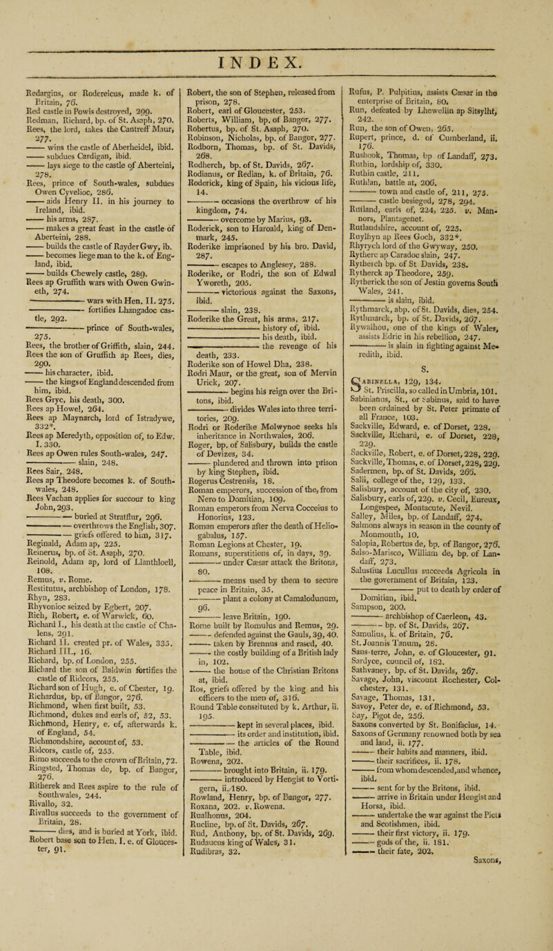 Redargius, or Rodereicus, made k. of Britain, 76. Red castle in Powis destroyed, 299. Redman, Richard, bp. of St. Asaph, 270. Rees, the lord, takes the Cantreff Maur, 277. -wins the castle of Aberheidel, ibid. -subdues Cardigan, ibid. -lays siege to the castle of Aberteini, 278. Rees, prince of South-wales, subdues Owen Cyvelioc, 286. -aids Henry II. in his journey to Ireland, ibid. ■ -his arms, 287. ■ -makes a great feast in the castle of Aberteini, 288. -builds the castle of Rayder Gwy, ib. -becomes liege man to the k. of Eng¬ land, ibid. -- builds Chewely castle, 289. Rees ap Gruffith wars with Owen Gwin- eth, 274. ————— wars with Hen. II. 275. -— fortifies Lhangadoc cas¬ tle, 292. ----prince of South-wales, 275. Rees, the brother of Griffith, slain, 244. Rees the son of Gruffith ap Rees, dies, 290. -his character, ibid. • -the kings of England descended from him, ibid. Rees Gryc, his death, 300. Rees ap Howel, 264. Rees ap Maynarch, lord of Istradywe, 332*. Rees ap Meredyth, opposition ofj to Edw. I. 330. Rees ap Owen rules South-wales, 247. —---slain, 248. Rees Sair, 248. Rees ap Theodore becomes k. of South- wales, 248. Rees Vachan applies for succour to king John,293. • -buried at Stratflur, 296. ■ -overthrows the English, 307. -- — griefs offered to him, 317. Reginald, Adam ap, 225. Reinerus, bp. of St. Asaph, 270. Reinold, Adam ap, lord of Llanthloell, 108. Remus, v. Rome. Restitutus, archbishop of London, 178. Rhyn, 283. Rhyvonioc seized by Egbert, 207. Rich, Robert, e. of Warwick, 60. Richard I., his death at the castle of Cha- lens, 291. Richard II. created pr. of Wales, 335. Richard III., 16. Richard, bp. of London, 255. Richard the son of Baldwin fortifies the castle of Ridcors, 255. Richardson of Hugh, e. of Chester, 19. Bichardus, bp. of Bangor, 276. Richmond, when first built, 53. Richmond, dukes and earls of, 52, 53. Richmond, Henry, e. of, afterwards k. of England, 54. Richmondshire, account of, 53. Ridcors, castle of, 255. Rimo succeeds to the crown of Britain, 72. Ringsted, Thomas de, bp. of Bangor, 276. Ritherek and Rees aspire to the rule of Southwales, 244. Rivallo, 32. Rivallus succeeds to the government of Britain, 28. -dies, and is buried at York, ibid. Robert base son to Hen. I. e. of Glouces¬ ter, 91. Robert, the son of Stephen, released from prison, 278. Robert, earl of Gloucester, 253. Roberts, William, bp. of Bangor, 277* Robertus, bp. of St. Asaph, 270. Robinson, Nicholas, bp. of Bangor, 277- Rodborn, Thomas, bp. of St. Davids, 268. Rodherch, bp. of St. Davids, 267. Rodianus, or Redian, k. of Britain, 76. Roderick, king of Spain, his vicious life, 14. ■ -occasions the overthrow of his kingdom, 74, -- overcome by Marius, 93. Roderick, son to Haroald, king of Den¬ mark, 245. Roderike imprisoned by his bro. David, 287. -- escapes to Anglesey, 288. Roderike, or Rodri, the son of Edwal Yworeth, 205. ■ -victorious against the Saxons, ibid. -slain, 238. Roderike the Great, his arms, 217* • ....history of, ibid. ■ --— his death, ibid. — -.-the revenge of his death, 233. Roderike son of Howel Dha, 238. Rodri Maur, or the great, son of Mervin Urick, 207. -- begins his reign over the Bri¬ tons, ibid. -divides Wales into three terri¬ tories, 209. Rodri or Roderike Molwynoe seeks his inheritance in Northwales, 206. Roger, bp. of Salisbury, builds the castle of Devizes, 34. -plundered and thrown into prison by king Stephen, ibid. Rogerus Cestrensis, 18. Roman emperors, succession of the, from Nero to Domitian, 109. Roman emperors from Nerva Cocceius to Honorius, 123. Roman emperors after the death of Helio- gabalus, 157- Roman Legions at Chester, 19. Romans, superstitions of, in days, 39. ■ -under Caesar attack the Britons, 80. -— means used by them to secure peace in Britain, 35. • -plant a colony at Camalodunum, 96. ■ -leave Britain, 190. Rome built by Romulus and Remus, 29. -- defended against the Gauls, 39, 40. — -taken by Brennus and rased, 40. -the costly building of a British lady in, 102. ■ -the house of the Christian Britons at, ibid. Ros, griefs offered by the king and his officers to the men of, 316. Round Table constituted by k. Arthur, ii. 195. — -kept in several places, ibid. ■ --— its order and institution, ibid. -the articles of the Round Table, ibid. Rowena, 202. • -- brought into Britain, ii. 179* ■ -introduced by Hengist to Vorti- gern, iiYL 80. Rowland, Henry, bp. of Bangor, 277- Roxana, 202. v. Rowena. Rualhonus, 204. Rucline, bp. of St. Davids, 267. Rud, Anthony, bp. of St. Davids, 269. Rudaucus king of Wales, 31. Rudibras, 32. Rufus, P. Pulpitius, assists Caesar in the enterprise of Britain, 80. Run, defeated by Lhewellin ap Sitsylht, 242. Run, the son of Owen, 265. Rupert, prince, d. of Cumberland, ii. 176. Rushook, Thomas, bp of Landaff, 273. Ruthin, lordship of, 330. Ruthin castle, 211. Ruthlan, battle at, 206. •-town and castle of, 211, 275. -castle besieged, 278, 294. Rutland, earls of, 224, 225. v. Man- nors, Plantagenet. Rutlandshire, account of, 225. Ruylhyn ap Rees Goch, 332*. Rhyrych lord of the Gwyvvay, 250. Rytherc ap Caradoe slain, 247. Rytherch bp. of St Davids, 238. Rvtherck ap Theodore, 259. Rytherick the son of Jestin governs South Wales, 241. ——“-is slain, ibid. Rythmarck, abp. of St. Davids, dies, 254. Rythmarck, bp. of St. Davids, 267. Rywaihou, one of the kings of Wales, assists Edric in his rebellion, 247. -is slain in fighting against Me* redith, ibid. S. AEISTELLA, 129, 134. St. Priscilla, so called in Umbria, 101. Sabinianus, St., or Sabinus, said to have been ordained by St. Peter primate of all France, 103. Sackville, Edward, e. of Dorset, 228. Sackville, Richard, e. of Dorset, 228, ^ 229. Sackville, Robert, e. of Dorset, 228, 229. Sackville, Thomas, e. of Dorset, 228, 22g. Sadermen, bp. of St. Davids, 266. Salii, college of the, 129, 133. Salisbury, account of the city of, 230. Salisbury, earls of, 229. v. Cecil, Eureux, Longespee, Montacute, Nevil. Salley, Miles, bp. of Landaff, 274. Salmons always in season in the county of Monmouth, 10. Salopia, Robertus de, bp. of Bangor, 276. Salso-Marisco, William de, bp. of Lan¬ daff, 273. Salustius Lucullus succeeds Agricola in the government of Britain, 123. -put to death by order of Domitian, ibid. Sampson, 200. -archbishop of Caerleon, 43. -bp. of St. Davids, 267. Samulius, k. of Britain, 76. St. Joannis Tanum, 28. Sans-terre, John, e. of Gloucester, 91. Sardyce, council of, 182. Sathvaney, bp. of St. Davids, 267. Savage, John, viscount Rochester, Col¬ chester, 131. Savage, Thomas, 131. Savoy, Peter de, e. of Richmond, 53. Say, Pigot de, 256. Saxons converted by St. Bonifacius, 14. Saxons of Germany renowned both by sea and land, ii. 177. -their habits and manners, ibid. -their sacrifices, ii. 178. -— from whomdescended,and whence, ibid. -sent for by the Britons, ibid. -— arrive in Britain under Hengist and Horsa, ibid. -undertake the war against the Piets and Scotishmen, ibid. -their first victory, ii. 179* --gods of the, ii. 181. — their fate, 202. Saxons,