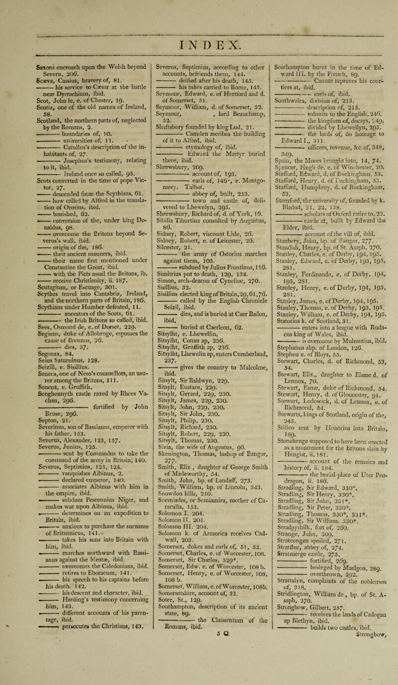 I N D E X. Saxons encroach upon the Welsh beyond Severn, 206. Scaeva, Cassius, bravery of, 81. --his service to Caesar at the battle near Dyrrachium, ibid. Scot, John le, e. of Chester, 19. Scotia, one of the old names of Ireland, 58. Scotland, the northern parts of, neglected by the Romans, 2. --boundaries of, JO. --universities of, 11. -Catullus’s description of the in¬ habitants of, 27. -- Josephus’s testimony, relating to it, ibid. .- Ireland once so called, Q5. Scots converted in the time of pope Vic¬ tor, 27. — descended from the Scythians, 6l. -how called by Alfred in the transla¬ tion of Orosius, ibid. ——— banished, 62. • -conversion of the, under king Do- naldus, 98. -overcome the Britons beyond Se- verus’s wall, ibid. -origin of the, 186. --their ancient manners, ibid. ■-their name first mentioned under Constantine the Great, ibid. -with the Piets assail the Britons, ib. -receive Christianity, ii. 187* Scutagium, or Escuage, 301. Scythes travel into Cantabria, Ireland, and the northern parts of Britain, 186. Scythians under Humber defeated, 11. ———- ancestors of the Scots, 61. ————— the Irish Britons so called, ibid. Sees, Osmond de, e. of Dorset, 229. Seginus, duke of Allobroge, espouses the cause of Brennus, 36. -dies, 37. Segonax, 84. Seius Saturninus, 128. Seizill, v. Sisillius. Seneca, one of Nero’s counsellors, an usu¬ rer among the Britons, 111. Senena, v. Gruffith. Sengliennyth castle razed by Rhees Va- chan, 296. -fortified by John Bruse, 296. Septon, 21. Severinus, son of Bassianus, emperor with his father, 153. Severus, Alexander, 123, 157- Severus, Junius, 125. ——— sent by Commodus to take the command of the army in Britain, 140. Severus, Septimius, 123, 124. • - vanquishes Albinus, 2. -- declared emperor, 140. -- associates Albinus with him in the empire, ibid. — - subdues Pescennius Niger, and makes war upon Albinus, ibid. -- determines on an expedition to Britain, ibid. --anxious to purchase the surname of Britannicus, 141. — - takes his sons into Britain with him, ibid. • - marches northward with Bassi¬ anus against the Meatae, ibid. -- overcomes the Caledonians, ibid. -- retires to Eboracum, 141. — - his speech to his captains before his death, 142. --his descent and character, ibid. -- Harding’s testimony concerning him, 143. — - different accounts of his paren¬ tage, ibid. < persecutes the Christians, 143. Severus, Septimius, according to other accounts, befriends them, 144. -- deified after his death, 145. .his ashes carried to Rome, 145. Seymour, Edward, e. of Hertford and d. of Somerset, 51. Seymour, William, d. of Somerset, 52. Seymour, , lord Beauchamp, 52. Shaftsbury founded by king Lud, 21. -Camden ascribes the building of it to Alfred, ibid. - etymology of, ibid. • - Edward the Martyr buried there, ibid. . Shrewsbury, 209. -account of, 193. -earls of, 146v, v. Montgo¬ mery. Talbot. -abbey of, built, 253. -town and castle of, deli¬ vered to Lhewelyn, 295. Shrewsbury, Richard of, d. of York, 16. Sibilla Tiburtina consulted by Augustus, 86. Sidney, Robert, viscount Lisle, 26. Sidney, Robert, e. of Leicester, 26. Silcester, 21. -the army of Ostorius marches against them, 105. • -subdued by Julius Frontinus, 116. Simitrius put to death, 129, 134. Simon, arch-deacon of Cynelioc, 270. Sisillius, 32. Sisillius elected king of Britain, 29,61,76. - called by the English Chronicle Seizil, ibid. - dies, and is buried at Caer Badon, ibid. —-- buried at Caerleon, 62. Sitsylht, v. Lhewellin. Sitsylht, Conan ap, 236. Sitsylht, Gruffith ap, 236. Sitsylht, Lhewelin ap, enters Cumberland, 23 7. --gives the country to Malcolme, ibid. Sitsylt, Sir Baldwyn, 229. Sitsylt, Eustace, 229. Sitsylt, Gerard, 229, 230. Sitsylt, James, 229, 230. Sitsylt, John, 229, 230. Sitsylt, Sir John, 230. Sitsylt, Philip, 230. Sitsylt, Richard, 230. Sitsylt, Robert, 229, 230. Sitsylt, Thomas, 230. Sivia, the wife of Augustus, 96. Skenington, Thomas, bishop of Bangor, 277. Smith, Eliz., daughter of George Smith of Madeworthy, 54. Smith, John, bp. of Landaff, 273. Smith, William, bp. of Lincoln, 343. Snowdon hills, 210. Soemiades, or Semiamira, mother of Ca- racalla, 153. Solomon I. 204. Solomon II. 204. Solomon III. 204. Solomon k. of Armorica receives Cad- wall, 203. Somerset, dukes and earls of, 51, 52. Somerset, Charles, e. of Worcester, 108. Somerset, Sir Charles, 329*. Somerset, Edw. e. of Worcester, 108 b. Somerset, Henry, e. of Worcester, 108, 108 b. Somerset, William, e. of Worcester, 108b. Somersetshire, account of, 52. Soter, St., 129. Southampton, description of its ancient state, 89. -the .Clausentum of the Romans, ibid. 5 Q Southampton burnt in the time of Ed¬ ward III. by the French, 89. ---Canute reproves his cour¬ tiers at, ibid. -earls of, ibid. South wales, division of, 213. ■ -description of, 215. • -submits to the English, 246. ■ -the kingdom of, decays, i49. -divided by Lhewellyn, 295. ■ -— the lords of, do homage to Edward I., 311. -— officers, revenue, &c.of, 348, . 349- Spain, the Moors brought into, 14, 74. Spencer, Hugh de, e. of Winchester, 20. Stafford, Edward, d. of Buckingham, 53. Stafford, Henry, d. of Buckingham, 53. Stafford, Humphrey, d. of Buckingham, 53. Stamford, the university of, founded by k. Bladud, 21, 22, 138. • -scholars of Oxford retire to, 22. -castle at, built by Edward the Elder, ibid. -account of the vill of, ibid. Stanbery, John, bp. of Bangor, 277- ■ Standish, Henry, bp. of St. Asaph, 270. Stanley, Charles, e. of Derby, 194,195. Stanley, Edward, e. of Derby, 193, 195> 281. Stanley, Ferdinando, e. of Derby, 194, 195, 281. Stanley, Henry, e. of Derby, I94, 195, 281, Stanley, James, e. of Derby, 194,195. Stanley, Thomas, e. of Derby, 1Q3, 195. Stanley, William, e. of Derby, 194, 195. Statotius k. of Scotland, 3 l. -enters into a league with Ruda- cus king of Wales, ibid. --is overcome by Mulmutius, ibid. Stephanus abp. of London, 126. Stephen e. of Bloys, 55. Stewart, Charles, d. of Richmond, 53, 54. Stewart, Eliz., daughter to Elsme d. of Lennox, 70. Stewart, Esme, duke of Richmond, 54. Stewart, Henry, d, of Gloucester, 91. Stewart, Lodowick, d. of Lennox, e. of Richmond, 54. Stewarts, kings of Scotland, origin of the, 245. Stilico sent by Honorius into Britain, IS9. Stonehenge supposed to have been erected as a monument for the Britons slain by Herigist, ii. 181. ■ -— account of the remains and history of, ii. 184. -the burial-place of Uter Pen- dragon, ii. 186. Stradling, Sir Edward, 330*. Stradling, Sir Henry, 330*. Stradling, Sir John, 331*. Stradling, Sir Peter, 330*. Stradling, Thomas, 330*, 331*. Stradling, Sir William, 330*. Stradpythilk, fort of, 260. Strange, John, 309. Stratcongen spoiled, 271. Stratflur, abbey of, 2/4. Stratmerge castle, 2/5. - fortified, 269. ■ -besieged by Maelgon, 289. -overthrown, 292. Strattalyn, complaints of the noblemen of, 318. Stridlington, William de , bp. of St. A- saph, 270. Strongbow, Gilbert, 257. ---receives the lands of Cadogan ap Blethyn, ibid. —-builds two castles, ibid. Strongbow,