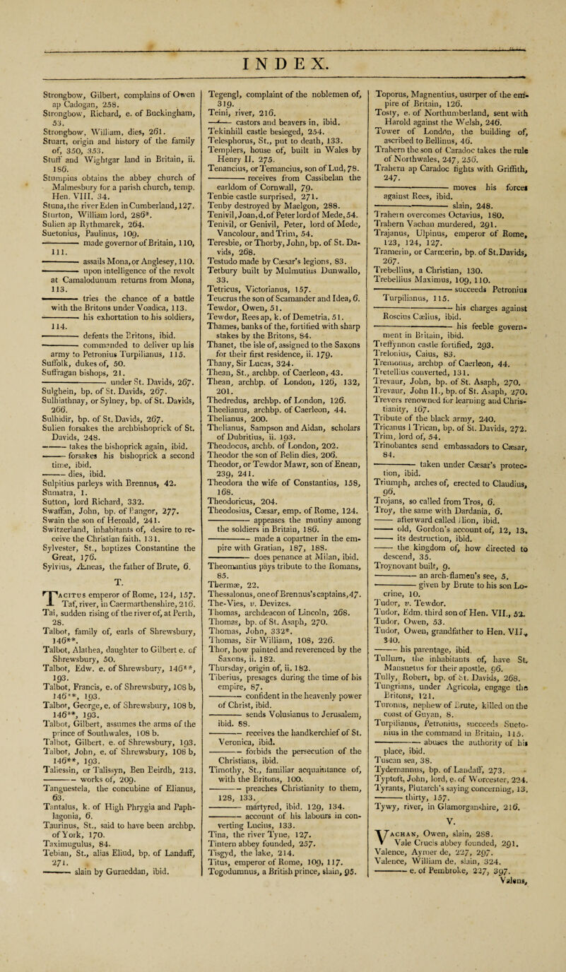 Strongbow, Gilbert, complains of Owen ap Cadogan, 258. Strongbow, Richard, e. of Buckingham, 53. Strongbow, William, dies, 26l. Stuart, origin and history of the family of, 350, 353. Stuff' and Wightgar land in Britain, ii. 156. Stumpius obtains the abbey church of Malmesbury for a parish church, temp. Hen. VIII. 34. Stuna, the river Eden in Cumberland, 12/. Sturton, William lord, 286*. Sulien ap Rythmarck, 264. Suetonius, Paulinus, IO9. -- made governor of Britain, 110, 111. —— -- assails Mona, or Anglesey, 110. --- upon intelligence of the revolt at Camalodunum returns from Mona, 113. - ■■ tries the chance of a battle with the Britons under Voadica, 113. ■ -• his exhortation to his soldiers, 114. •-- defeats the Britons, ibid. -- commanded to deliver up his army to Petronius Turpilianus, 115. Suffolk, dukes of, 50. Suffragan bishops, 21. -under St. Davids, 267. Sulghein, bp. of St. Davids, 267. Sulhiathnay, or Sylney, bp. of St. Davids, 266. Sulhidir, bp. of St. Davids, 267. Sulien forsakes the archbishoprick of St. Davids, 248. -takes the bishoprick again, ibid. ■ -forsakes his bishoprick a second time, ibid. -dies, ibid. Sulpitius parleys with Brennus, 42. Sumatra, 1. Sutton, lord Richard, 332. Swaffan, John, bp. of Bangor, 277- Swain the son of Heroald, 241. Switzerland, inhabitants of, desire to re¬ ceive the Christian faith, 131. Sylvester, St., baptizes Constantine the Great, 176. Sylvius, BEneas, the father of Brute, 6. T. Tacitus emperor of Rome, 124, 157. Taf, river, in Caermarthenshire, 216. Tai, sudden rising of the river of, at Perth, 28. Talbot, family of, earls of Shrewsbury, 146**. Talbot, Alathea, daughter to Gilbert e. of Shrewsbury, 50. Talbot, Edw. e. of Shrewsbury, 146**, 193. Talbot, Francis, e. of Shrewsbury, 108 b, 146**, 103. Talbot, George, e, of Shrewsbury, 108 b, 146**, 193. Talbot, Gilbert, assumes the arms of the prince of Southwales, 108 b. Talbot, Gilbert, e. of Shrewsbury, 193. Talbot, John, e. of Shrewsbury, 108 b, 146**, 193. Taliessin, or Talissyn, Ben Eeirdh, 213. •-works of, 209. Tanguestela, the concubine of Elianus, 63. Tantalus, k. of High Phrygia and Paph- lagonia, 6. Taurinus, St., said to have been archbp. of York, 170. Taximugulus, 84. Tebian, St., alias Eliud, bp. of Landaff, 271. -- ■ slain by Guraeddan, ibid. Tegengl, complaint of the noblemen of, 319. Teini, river, 216. —t—— castors and beavers in, ibid. Tekinhill castle besieged, 254. Telesphorus, St., put to death, 133. Templers, house of, built in Wales by Henry II. 275. Tenancius, orTemancius, son ofLud, 78. --• receives from Cassibelan the earldom of Cornwall, 79- Tenbie castle surprised, 271. Tenby destroyed by Maelgon, 288. Teni vil, Joan, d. of Peter lord of Mede, 54. Tenivil, or Genivil, Peter, lord of Mede, Vancolour, and Trim, 54. Teresbie, or Thorby, John, bp. of St. Da¬ vids, 268. Testudo made by Caesar’s legions, 83. Tetbury built by Mulmutius Dunwallo, 33. Tetricus, Victorianus, 157- Teucrus the son of Scamander and Idea, 6. Tewdor, Owen, 51. Tewdor, Rees ap, k. of Demetria, 51. Thames, banks of the, fortified with sharp stakes by the Britons, 84. Thanet, the isle of, assigned to the Saxons for their first residence, ii. 179* Thany, Sir Lucas, 324. Thean, St., archbp. of Caerleon, 43. Thean, archbp. of London, 126, 132, 201. Thedredus, archbp. of London, 126. Theelianus, archbp. of Caerleon, 44. Thelianus, 200. Thelianus, Sampson and Aidan, scholars of Dubritius, ii. 193. Theodocus, archb. of London, 202. Theodor the son of Belin dies, 206. Theodor, or Tewdor Mawr, son of Enean, 239, 241. Theodora the wife of Constantius, 158, 168. Theodoricus, 204. Theodosius, Csesar, emp. of Rome, 124. -appeases the mutiny among the soldiers in Britain, 186. -— made a copartner in the em¬ pire with Gratian, 187, 188. -does penance at Milan, ibid. Theomantius pays tribute to the Romans, 85. Thermae, 22. Thessalonus, oneof Brennus’scaptains,47. The-Vies, v. Devizes. Thomas, archdeacon of Lincoln, 268. Thomas, bp. of St. Asaph, 27O. Thomas, John, 332*. Thomas, Sir William, 108, 226. Thor, how painted and reverenced by the Saxons, ii. 182. Thursday, origin of, ii. 182. Tiberius, presages during the time of his empire, 87. -confident in the heavenly power of Christ, ibid. -sends Volusianus to Jerusalem, ibid. 88. -receives the handkerchief of St. Veronica, ibid. -forbids the persecution of the Christians, ibid. Timothy, St., familiar acquaintance of, with the Britons, 100. •-preaches Christianity to them, 128, 133. - mhrtyred, ibid. 129, 134. -account of his labours in con¬ verting Lucius, 133. Tina, the river Tyne, 127. Tintern abbey founded, 257. Tisgyd, the lake, 214. Titus, emperor of Rome, 109, 117. Togodumnus, a British prince, slain, 95. Toporus, Magnentius, usurper of the em¬ pire of Britain, 126. Tosty, e. of Northumberland, sent with Harold against the Welsh, 246. Tower of London, the building of, ascribed to Bellinus, 46. Trahern the son of Caradoc takes the rule of Northwales, 247, 256. Trahern ap Caradoc fights with Griffith, 247. ---- moves his force! against Rees, ibid. --slain, 248. T rahern overcomes Octavius, 180. Trahern Vachan murdered, 291. Trajanus, Ulpinus, emperor of Rome, 123, 124, 127. Tramerin, or Carrcerin, bp. of St.Davids, 267. Trebellius, a Christian, 130. Trebellius Maximus, 109, 110. ■ -succeeds Petronius Turpilianus, 115. — -his charges against Roscius Caelius, ibid. --his feeble govern¬ ment in Britain, ibid. Tteftynnon castle fortified, 293. Trelonius, Caius, 83. Tremonus, arch bp of Caerleon, 44. Tretellius converted, 131. Trevaur, John, bp. of St. Asaph, 270. Trevaur, John II., bp. of St. Asaph, 270. Trevers renowned for learning and Chris¬ tianity, 167. Tribute of the black army, 240. Tricanus 1 Trican, bp. of St. Davids, 272. Trim, lord of, 54. Trinobantes send embassadors to Caesar, 84. -— taken under Caesar’s protec¬ tion, ibid. Triumph, arches of, erected to Claudius, 96. Trojans, so called from Tros, 6, Troy, the same with Dardania, 6. - afterward called 1 lion, ibid. - old, Gordon’s account of, 12, 13, -- its destruction, ibid. - the kingdom of, how directed to descend, 35. Troynovant built, 9. • -— an arch-flamen’s see, 5. * -given by Brute to his son Lo- crine, 10. J'udor, v. Tewdor. Tudor, Edm. third son of Hen. VII., 52. Tudor, Owen, 53. Tudor, Owen, grandfather to Hen. VIL, 340. -his parentage, ibid. Tullura, the inhabitants of, have St, Mansuetus for their apostle, 96. Tully, Robert, bp. of fct. Davids, 268. Tungrians, under Agricola, engage the Britons, 121. Turonus, nephew of Brute, killed on the coast of Guyan, 8. Turpilianus, Petronius, succeeds Sueto¬ nius in the command in Britain, 115. - --abuses the authority of hi* place, ibid. Tuscan sea, 38. Tydemannus, bp. of Landaff, 273. Typtoft, John, lord, e. of Worcester, 224. Tyrants, Plutarch’s saying concerning, 13. ■ -thirty, 157- Tywy, river, in Glamorganshire, 216. V. achan, Owen, slain, 2S8, Vale Crucis abbey founded, 291. Valence, Aymer de, 227, 297. Valence, William de, slain, 324. -e. of Pembioke, 227, 397. Valens,