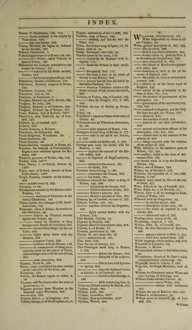Valens, C. Hostilianus, 123, 124. -chosen assistant in the empire by Valentinian, 185. -falls into heresy, ibid. Valens, Manlius, the legion of, defeated by the Britains, 106. Valentia Csesariensis, 3. Valentinianus emperor of Rome, 124,185. — - ■■ ■ --Britain called Valentia in honour of him, 186. Valentinian the younger, associated in the empire by Gratian, 187- --- seduced by his Arian mother, Justina, ibid. ■-his heretical proceedings, ibid. Valerianus, brother of Gallienus, 124. Valerianus, iEmilius, emperor of Rome, 124. Valerianus, Licinius, 157. Vancolour, lord of, 54. Vandarus, orVandrasus, 7. Vaughan, Edward, bp. of St. Davids, 269. Vaughan, Sir John, 284. Vaughan, Richard, e. of Carburie, 284. Vaughan, Richard, bp. of Bangor, 277. Vawr, Kidvier, lord ofKylsant, 331*. Ubelwinus, alias Ubelwin, bp. of Lan¬ daff, 272. Uchtred, bp. of Landaff, 273. Uchtrid, 256. Vectins Bolanus, v. Bolanus. Venedocia, for Gwinethia, 209. Venta Belgarum, Winchester, 20. Venta Icenorum, 20. Venta Silurum, 20. Venus Genitrix, temple of, at Rome, 85. Venutius, the husband of Cartismandua, begins a new rebellion against the Ro¬ mans, 106. Veranius, governor of Britain, 109, 110. Verdon, lord, 146**. Vere, Henry, e. of Oxford, descent of, 146*. Veres, earls of Oxford, descent of ftom Cadwallader, 146*. Vergil, Polidore, remarks on his history, 208. -notable error of, 209. Veronica, St. 88. Verulamium assailed by the Britons under Voadica, 113. --destitute of Christians in the time of Dioclesian, 144. Verus, Lucius, the colleague of M. Aurel. Antoninus, 123. Vespasian, when in Britain, favourable to the Christians, 94. --.- follows up Plautus’s success against the Biitons, 95. -stated by Harding to have brought over Joseph of Arimathea, ibid. ——-rescued from danger by his son litas, ibid. - fights thirty times with the Britains, ibid. -conquers Vectis, ibid. — --in favour with the Britons, 116. — -in consequence of being mira¬ culously cured by the power of Christ, acknowledges him to be the son ofGod, ibid. _sacks Jerusalem, ibid. Vicount, Neale le, 253. Victor, pope, considered by some writers as the converter of the Scots, 98. Victorinus, 125. Victrix, the Roman legion so called, 2, 18. Vigenius and Peredurus seize the reins of government, Jl. Vigenius governs from Humber to the remotest angle Westward, ibid. --dies, ibid. Villiers, Christ., e- of Anglesey, 210. Villiers, George,d,of Buckingham,52,53. Virgins, martyrdom of the 11,000, I89. Vitellius, emp. of Rome, 109. -stabbed, and thrown into the liber, 115. Vitiza, the wicked king of Spain, 14, 74. Ulster, earls of, 54. Voada, Arviragus’s first wife, 91. Voadica queen of the Iceni, 110. -treated by the Roriians with in¬ dignity, ill. -heads the Britons in their revolt, 112. -— her speech, ibid. 113. --— lets loose a hare as an omen of victory to the Britons, ibid. ■ -- poisons herself after the defeat by Suetonius Paulinus, 114. -- Ponticus Virunnius relates a dif¬ ferent account of hear actions and death, ibid. Vodinus, orVodine, abp. of London, 126. ■ -slain by Hengist, 173. ii; 180, 182. Vokthed, the son of Edwin ap Grono, 253. Volsci, 38. Volusianus's report to Caesar of the state of Britain, 80. Volusianus sent by Tiberius to Jerusalem, 87, 88. -- joint emperor of Rome, 124. Vortigern elected king ofBritain, ii. 177- -calls in the aid of the Saxons, ii. 178. • -sends for further aid, ii. 179- Vortiger puts away his lawful wife for Rowena, ii. 180. • -neglects the counsel of the Bri¬ tish nobles, ibid. —-is deprived of Regal authority, ibid. -restored to the crown, 181. -his death, ibid. Vortimer declared king, ii. 180. -encounters the Saxons, ibid. -his death, 181. Vorliporus succeeds his father as king of Britain, 199, 200. -vanquishes the Saxons, ibid. - Gildas’s character of him, ibid. -Fabian’s account, ibid. ■ ■ Howes’s account of him, ibid. Urbanus, bp. of Landaff, account of, 2J2. Urbicus, Lollius, 125, 127* -marches towards the Brigantes, 128. -fights several battles with the Britons, 133. Urbs Duballi, Carlisle, 18. Urgency ap Sitsylht, 248. Urgency abbot of Lhwythlawr slain, 278. Unanus, k. of Britain, 73. Ursatius, persecution of, 183. Ursula, St., her chaste life, 28. -martyrdom of, 188. Usk, river, 216. Ussa the son of Lhavyr, 237. Uter Pendragon made king in Britain, ii. 185. -defeats the Saxons, ibid. -disloyalty of his subjects, ibid. -falls in love with Igwarne or Igerna, ibid. -slays her husband Garlus or Garlois, d. of Cornwall, ibid. -buried at Stonehendge, ii. 186. -fable concerning him, ib. Uther and Rahald destroy St.Davids, 233. Vychan, Hugh, 284. Vychan, John, 284. Vychan, Llewellyn, 333*. Vychan, Rees ap Llewellin, 333*. Vychan, Walter, 284. W. Walbrook, description of, 155. Wales bequeathed by Brute to his son Camber, 10. Wales, general description of, 207, 209. -why so called, 208. -divided into three territories, 209. — — divides castles in, given by Hen. I. to Normans artd Englishmen, 254. -sorts of minstrels in, 263. ——— the inland of North wales granted to k. John, 294. -dominion of, held in fee of the crown of England, 301. -the nobles of. Unite to defend their country, 308. ■-princes of, of the blood royal of England, 329. --— survey of the principality in the time of Edw. III., 334. —-the manner of government of the principality, 341. -- government of the marches of,3 42, 343, 347. ■-annexed to England, and the Eng¬ lish laws brought into Wales, 343. -shires of, 343. -the marches divided, 344. -justices of, and their jurisdiction, ibid. -— ancient and modern officers of the principality, 348, 351, 352. -— charter used at the creation of the princes of, 355. -things required unto the creation of the prince of, ibid. Wall, Adrian’s, in the northern parts of Britain, 127, 191. -another, raised in the time of An¬ toninus Pius, 128. -breach made in it by the Northern Britons, 139. Walter, son of Fleance, 245. Walter, bp, of Hereford, 256. Walwain, the sepulchre of, ii. 191, 248. Walwan, ii. I87. Walwern castle rased by Howel the son of Jenaf, 277. Ware, John de la, bp. of Landaff, 273. Ware-, Balph de, e. of Norfolk, 51. Warren, John e. of, his homage to Edw, prince of Wales, 332. Warwick built by Gurguintus, 59. -its ancient names, ibid. ——--description of the town, 60. ---the castle of, repaired by lord Brook, ibid. -dukes and earls of, ibid. Watling street, course of the, 36. Wednesday, origin of, ii. 182. Wellys, John, bp. of Landaff, 273. Welsh, the first discoverers of America, 286. - oppose a subsidy to Edw. I., 331. - cruel laws against them 336. Welsh language, where spoken, 2O9, 216. Werywall at Lancaster, 59. Westmer, v. Marius. Westmerland, whence it derived its name, 94. Westminster, church of, St. Peter’s mira¬ culous testimony concerning. 104. Wightgar, lands in Britain, ii. 186. Wigmore, Sir Ralph Mortimer, lord of, 55. William the Conqueror enters Wales and takes homage of the kings, 248. William Rufus fortifies Carlisle, 18. -enters Wales, 252. -returns with dishonour, ibid. William the son of Baldwin dies, 253. William e. of Gloucester, 91. William prior of Goldcliff, bp. of Lan¬ daff, 273. Williams,