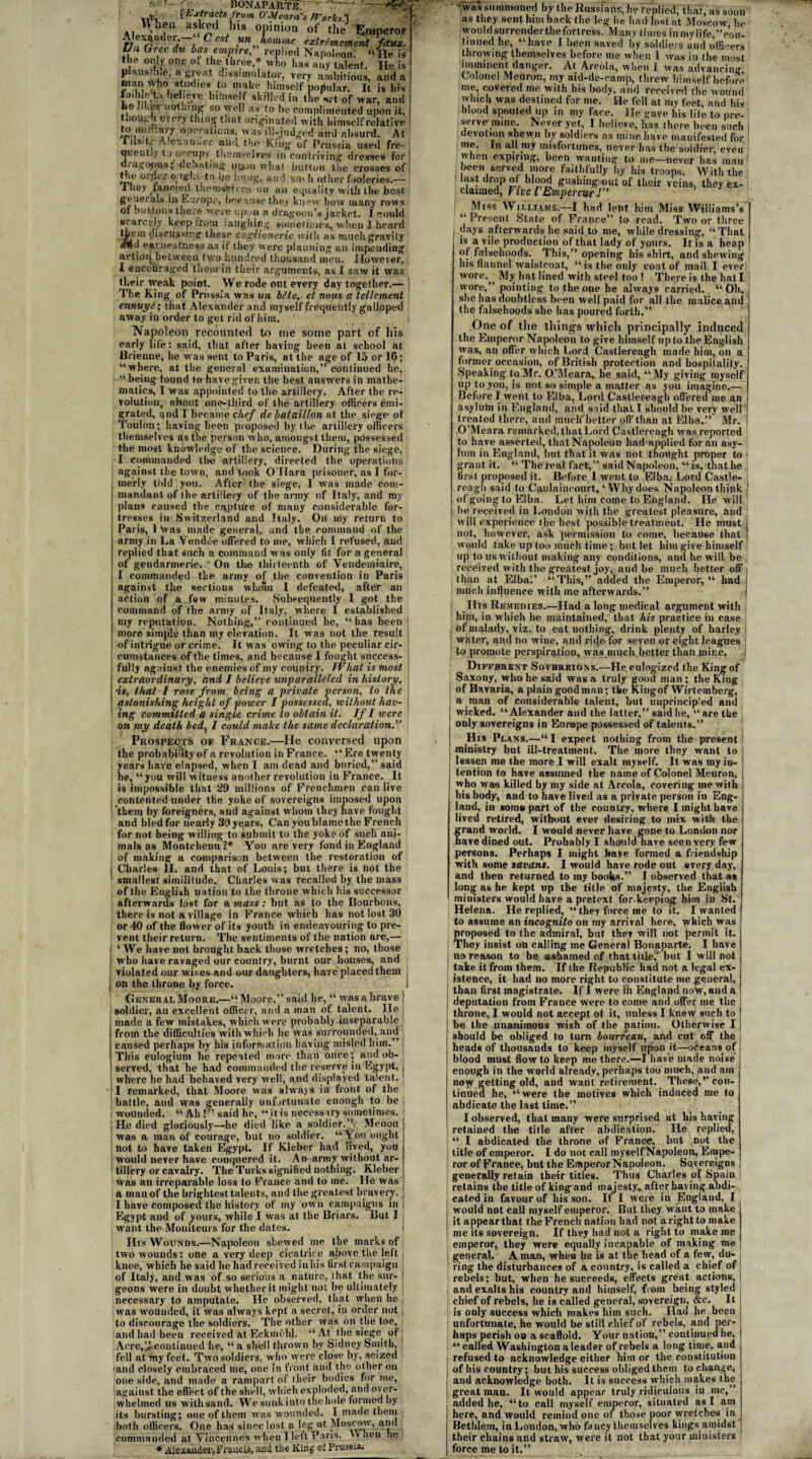 ' BONAPARTE [Extracts from O'Meara's ITorksh VV nen asked his opinion of the.' Alexander,—“ C ost opinion of the tlmperor rr, n J i - un homme exlrememcnt faux. Ua Grec in has empire” replied Napoleon, “lie is the only one of the three * wfio has any talent. He is plausible, a great dissimulator, very ambitious, and a man who studies to make himself popular. It is his toibleto believe himself skilled in the *rt of war, and lie Iil.etr nothing so well as to be complimented upon it, though every thing that originated with himself relative to mih.ary operations, was ill-judged and absurd. At lilsitv y..exan;.er and the King of Prussia used fre¬ quent!) to occupy themselves in contriving dresses for | dragoons;’debating upon what button the crosses of: the orficr Ojs'd to be hung, and sin li other fooleries.— I hey fancied themselves on an equality with the best generals in Europe, because they knew how many rows of buttons there were upmi a dragoon’s jacket. I could scarcely keep from laughing sometimes, when 1 heard then) discussing these coglionerie with as much gravity otiI earnestness as if they were planning an impending action between two lmndred thousand men. However, I encouraged themin their arguments, as I saw it was their weak point. VVe rode out every day together.— j The King of Prussia was un bite, el nous a tellcment \ ennuyfi; that Alexander and myself frequently galloped away in order to get rid of him. Napoleon recounted to me some part of his early life: said, that after having been at school at Brienne, he was sent to Paris, at the age of 15 or 16; “where, at the general examination,” continued he, “ being found to have given the best answers in mathe¬ matics, I was appointed to the artillery. After the re¬ volution, about one-third of the artillery officers emi¬ grated, and I became chef de balaillon at the siege of Toulon; having been proposed bytlie artillery officers themselves as the person who, amongst them, possessed the most knowledge of the science. During the siege, I commanded the artillery, directed the operations against the town, and took O’Hara prisoner, as I for¬ merly told you. After the siege, I was made com¬ mandant of the artillery of the army of Italy, and my plans caused the capture of many considerable for¬ tresses in Switzerland and Italy. On my return to Paris, 1 \vas made general, and the command of the army in La Vendee offered to me, which I refused, and replied that such a command was only tit for a general of gendarmerie. ' On the thirteenth of Vendemiairc, I commanded the army of the convention in Paris against the sections whom I defeated, after an action of a few minutes. Subsequently I got the command of the army of Italy, where I established my reputation. Nothing,” continued he, “has been more simple than my elevation. It was not the result of intrigue or crime. It was ow'ing to the peculiar cir¬ cumstances of the times, and because I fought success¬ fully against the enemies of my country. JVhat is most extraordinary, and I believe unparalleled in history, ■is, that / rose from being a private person, to the astonishing height of power I possessed, without hav¬ ing commuted a single crime to obtain it. If l were on my death bed, I could make the same declaration.” Prospects of France.—He conversed upon the probability of a revolution in France. “Ere twenty years have elapsed, when I am dead and buried,” said he, “you will witness another revolution in France. It is impossible that 29 millions of Frenchmen can live contented under the yoke of sovereigns imposed upon them by foreigners, and against whom they nave fought and hied for nearly 39 years. Can you blame the French for not being willing to submit to the yoke of such ani¬ mals as Montchenu ?* You are very fond in England of making a comparison between the restoration of Charles ll. and that of Louis; but there is not the smallest similitude. Charles was recalled by the mass of the English nation to the throne w hich his successor afterwards lost for a mass: but as to the Bourbons, there is not a village in France which has not lost 30 or 40 of the flower of its youth in endeavouring to pre¬ vent their return. The sentiments of the nation are,— ‘We have not brought back those wretches; no, those who have ravaged our country, burnt our houses, and violated our wives and our daughters, have placed them on the throne by force. General Moore.—“ Moore,” said lie, “ was a brave ! soldier, an excellent officer, and a man of talent. He made a few mistakes, which were probably inseparable from the difficulties with which he was surrounded, and caused perhaps by his information having misled him.” This eulogiutn he repeated more than once; ami ob¬ served, that he had commanded the reserve in Egypt, , where he had behaved very well, and displayed talent. ] I remarked, that Moore was always in front of the battle, and was generally unfortunate enough to be wounded. “ Ah : said he, “ it is necessary sometimes. He died gloriously—he died like a soldier.” Menou was a man of courage, but no soldier. “ You ought not to have taken Egypt. If Kleber had lived, you would never have conquered it. An army.without ar¬ tillery or cavalry. The Turks signified nothing. Kleber was an irreparable loss to France and to me. He was a man of the brightest talents, and the greatest bravery, j I have composed the history of my own campaigns in I Egypt and of yours, while I was at the Briars. But I ; want the Moniteurs for the dates. His Wounds.—Napoleon shewed me the marks of two wounds: one a very deep cicatrice above the left j knee, which he said lie had received in his first campaign of Italy, and was of so serious a nature, that the sur- ! geons were in doubt whether it might not he ultimately : necessary to amputate. He observed, that when he , was wounded, it was always kept a secret, in order not | to discourage the soldiers. The other was on the toe, | and had been received at Eckmuhl. “ At the siege, of Acre, ’i continued he, “a shell thrown by Sidney Smith, fell at my feet. Two soldiers, who were close by, seized and closely embraced me, one in fi'ont. and the other on one side, and made a rampart, of their bodies for me, against the effect of the shell, which exploded, and over¬ whelmed us withsand. We sunk into the hole formed by its bursting; one of them was wounded. I made them both officers. One has since lost a leg at Moscow, and commanded at Vincennes when I left Paris. XV hen lie * Alexander, Francis, and the King of Prussia. ♦▼Ciri ,'MI III MfUllLM uy Lilt* ixussjan? as they sent him back the l<*or jle Iiadiostat Moscow he would surrenderthefortress. Many times inmylife,”con- tinued he, “have I been saved by soldiers and officers tin-owing themselves before me when 1 was in the most imminent danger. At Areola, when l was advancing Colonel Meuron, my aid-de-camp, threw himself before me, covered mo with his body, and received the wound which was destined for me. He fell at my feet, and his blood spouted up in my fare. He gave his life to pre¬ serve mine. Never yet, I believe, has there been such j devotion shewn by soldiers as mine have manifested for I me. Fn all my misfortunes, never has the soldier, even when expiring, been wanting to me—never lias man been served more faithfully by his troops. With the last drop of blood gushing out of their veins, they ex¬ claimed, Five l Empercur Miss Williams.—I had lent him Miss Williams’s “Present State of France” to read. Two or three , days afterwards.he said to me, while dressing, “That i is a vile production of that lady of yours. It is a heap of falsehoods.. This,” opening his shirt, and shewing his flannel waistcoat, “is the only coat of mail I ever wore.. My hat lined with steel too ! There is the hat I wore,” pointing to the one he always carried. “Oh, she has doubtless been well paid for all the malice and the falsehoods she has poured forth.” .One of the tilings which principally induced the Emperor Napoleon to give himself up to the English was, an offer which Lord Castlereagh made him, on a former occasion, of British protection and hospitality. Speaking to Mr. O’Meara, he said, “My giving myself up to you, is not so simple a matter as you imagine.— Before I went to Elba, Lord Castlereagh offered me an asyluhi in England, and said that I should be very well treated there, and much'better off than at Elba.” Mr. O’Meara remarked, that Lord Castlereagh was reported ; to have asserted, that Napoleon had applied for an asy¬ lum in England, hut that it was not thonght proper to ; grant it. “ The real fact,” said Napoleon, “is, thatlie first proposed it. Before I went to Elba, Lord Castle- reagh said to Caulainconrt, ‘Why does Napoleon think ! of going to Elba. Let him come to England. He will | he received in London with the greatest pleasure, and ! will experience the best possible treatment. He must] not, however, ask permission to come, because that would take up too much time; but let him give himself up to us without making any conditions, and he will be received with the greatest joy, and he much better off . than at Elba.’ “This,” added the Emperor, “ had l milch influence with me afterwards.” Ills Remedies.—Had a long medical argument with him, in which he maintained, that his practice in case of malady, viz. to eat nothing, drink plenty of barley ! water, and no wine, and ride for seven or eight leagues | to promote perspiration, was much.better than mine. j Different Sovereigns.—He.eulogized the King of Saxony, who he said was a truly good man ; the King of Bavaria, a plain good man; the Kingof Wirtemberg, a man of considerable talent, but unprincipled and J wicked. “Alexander and the latter,” said he, “are the only sovereigns in Europe possessed of talents.” His Plans.—“I expect nothing from the present j ministry but ill-treatment. The more they want to ; lessen me the more I will exalt myself. It was tny in- j tention to have assumed the name of Colonel Meuron, ; who was killed by my side at Areola, covering me with his body, and to have lived as a private person in Eng¬ land, in soma part of the country, where I might have lived retired, without ever desiring to mix with the grand world. I would never have gone to London nor nave dined out. Probably I should liave seen very few persons. Perhaps I might have formed a friendship with some savans. I would have rode out every day, and then returned to my books.” 1 observed that as long as he kept up the title of majesty, the English ministers would have a pretext for keeping him in St. Helena. He replied, “ they force me to it. I wanted to assume an incognito on my arrival here, which was proposed to the admiral, but they will not permit it. They insist on calling me General Bonaparte. I have no reason to be ashamed of that title,’ but I will not take it from them. If the Republic had not a legal ex¬ istence, it had no more right to constitute me general, than first magistrate. If 1 were in England now, and a j deputation from France were to come and offer me the throne, I would not accept of it, unless I knew such to | be the unanimous wish of the pation. Otherwise I should be obliged to turn bourreau, and cut off the heads of thousands to keep myself upon it—oceans of blood must flow to keep me there.—I have made noise enough in the world already, perhaps too much, and am noyv getting old, and want retirement. These,’’con¬ tinued he, “ were the motives which induced me to abdicate the last time.” I observed, that many were surprised at his having retained the title after abdication. He replied, “ I abdicated the throne of France, but not the title of emperor. I do not call myself Napoleon, Empe¬ ror of France, but the Emperor Napoleon. Sovereigns generally retain their titles. Thus Charles of Spain retains the title of king and majesty,, after having, abdi¬ cated in favour of his son. If I were in England, I would not call myself emperor. But they want to make it appear that the French nation had not a right to make me its sovereign. If they bad not a right to inake me etnperor, they were equally incapable of making me general. A man, when lie is at tlie head of a few, du¬ ring the disturbances of a country, is called a chief of rebels; but, when he succeeds, effects great actions, and exalts his country and himself, from being styled chief of rebels, he is called general, sovereign, &c. It is only success which makes him such. Had lie been unfortunate, he would be still chief of rebels, and per- ! haps perish on a scaffold. Your nation,” continued he, “called Washington a leader of rebels a long time, and refused to acknowledge cither him or the constitution of his country; but his success obliged them to change, and acknowledge both. It is success which makes the great man. It would appear truly ridiculous iu me,” added he, “to call myself emperor, situated as I am here, and would remind one of those poor wretches iri Bethlem, in London, who fancy themselves kings amidst their chains and straw, were it not that your ministers force me to it.”