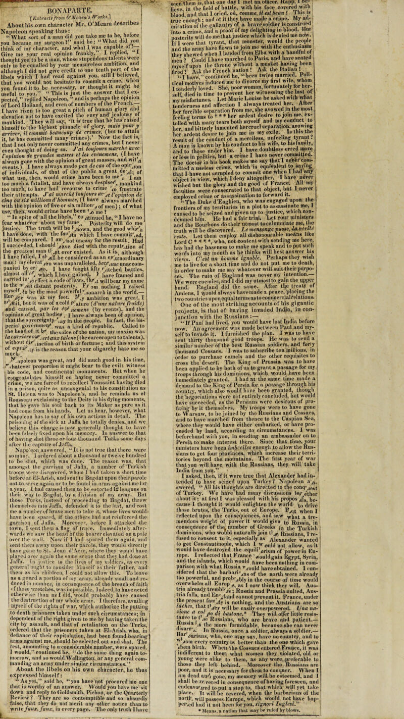 r\\£,V [Extractsfrom O'Meara's tForks.] About his own character Mr. O’Meara describes Napoleon sneaking thus: “ What sort of a man did you take me to be, before you became my surgeon?” said lie: “What did you think of my character, and what I was capable or.— Give me your real opinion frankly.” I replied, 1 thought you to be a man, whose stupendous talents weie only to be equalled by your measureless ambition, and although I did not give credit to one tenth part of the libels which I had read against you, still I believed, that you would not hesitate to commit a crime, '''hen you found it to be necessary, or thought it might be useful to you.” “This is,just the answer that I ex¬ pected,” replied Napoleon, “ and is perhaps the opinion of Lord Holland, and even of numbers of the b rench.— I have risen to too great a pitch of human glory and elevation not to have excited the envy and jealousy of mankind. They will say, ‘it is true that he has raised himself to the highest pinnacle of glory, mats pour y arriver, il commit beaucoup de crimes, (but to attain it, he has committed many crimes).’ Now the tact is, that I not only never committed any crimes, but 1 never even thought of doing so. J'ai toujours marchi avec Vopinion de grandes masses et les evenemens, (I have always gone with the opinion of great masses, and wit n events.) I have always inade^ew de cas of the opirjlon of individuals, of that of the public a great dea|; 0f what use, then, would crime have been to me , j am too much a fatalist, and have always despised^ mankind too much, to have had recourse to crime ‘l0 frustrate their attempts. J'ai marchi toujours avr^ l'opinion de cinq ousix millionsd'homines, (1 have always marched with the opinion of five or six million‘s 0fraen) ; of what use, then, would crime have been *>0 me i “ In spite of all the libels,” co atinued he, “ I have no fear whatever about my fame.. Posterity will do me justice. The truth will be l^nown, and the good whic’u I have done, with the fan'j$s wliich J have committed, will be compared. I am, li0( uneasy for the result, Had I succeeded, I should bave died with the reputation of the greatest man tJever existed. As it is., although I have failed, I sh he considered as an extraordinary man: my elevat 10I) was unparalleled, beerunaccom¬ panied by cn jffe. j have fought fifty retched battles, almost till n , which I have gained- A liave framed and carried in',dffFect a code of laws. fhr,t willbear my name I to the m.ost distant posterity. Fr 0m nothing I raised myse'f to be the most powerful bionarch in the world.— F')r'j7',e was at my feet. IV^y ambition was great, I a jftiit, but it was of a cold P'ature (d'une nature froide) and caused, par les nemens (by events), and the opinion of great bodies , j have always been of opinion, that the sovereignty ’,ay jn the people. In fact, the im¬ perial government was a kind of republic. Called to the head of it br the voice of the nation, my maxim was la carrier eon* jertaux /a/en.v (the career open to talents), without distinction of birth or fortune ; and this system of equal1 ty js the reason that your oligarchy hate me so much. Napoleon was great, and did much good in his time, '/hatever proportion it might bear to the evil: witness i his code, and continental monuments. But when he congratulates himself on haying never committed a crime, we are forced to recollect Toussaint having died in a prison, quite as uncongenial to his constitution as St. Helena was to Napoleon’s, and he reminds us ot Roussegu exclaiming to the Deity in his dying moments, that he gave his soul back to its Maker as pure as it had come from his hands. Let us hear, however, what Napoleon has to say of his own actions in detail. The poisoning of the sick at Jaffa he totally denies, and we believe this charge is now generally thought to have been falsely fixed upon his memory. In answer to that of having shot three or four thousand Turks some (lays j after the capture of Jaffa, Napo'qon, answered, “ It is not true that there were so many. I ordered about a thousand or twelve hundred to be shot, which was done. The reason was, that amongst the garrison of Jaffa, a number of Turkish troops were discovered, whom I had taken a short time before at EI-Arish, and sent to Bagdat upon theirparole not to serve again or to be found in arms against me for a year. I had caused them to be escorted 12 leagues ou their way to Bagdat, by a division of my army. But those Turks, instead of proceeding to Bagdat, threw themselves into Jaffa, defended it to the last, and cost me a number of brave men to take it, whose lives would : have been spared, if the others had not reinforced the garrison of Jaffa. Moreover, before I attacked the i town, I sent them a flag of truce. Immediately after¬ wards we saw the head of the bearer elevated on a pole over the wall. Now if 1 had spared them again, and sent them away upon their parole, they would directly have gone to St. Jean d’Acre, where they would have played over again the same scene that they had doue at Jaffa. In justice to the lives of mv soldiers, as every general ought to consider himself as their father, and them as his children, I could not allow this. To leave as a guard a portion of my army, already small and re¬ duced in number, in consequence of the breach of fajth of those wretches, was impossible. Indeed, to have acted otherwise than as I did, would probably have caused the destruction ot my whole army. I therefore, availing myself of the rights of war, which authorize the putting to death prisoners taken under such circumstances; in dependent of the right given to me by having taken the city by assault, and that of retaliation on the Turks, ordered that the prisoners taken at El-Arish, who, in defiance of their capitulation, had been found bearing arms against me, should be selected out and shot. The rest, amounting to a considerable number, were spared. 1 would,” continued he, “do the same thing again to¬ morrow, and so would Wellington, or any general com¬ manding an army under similar circumstances.” About the libels on liis own character, he thus expressed himself: “ As yet,” said he, “you have not procured me one that is worthy of an answer. Would you have me sit down and reply to Goldsmith, Pichon, or the Quarterly Review ? They are so contemptible and so absurdly false, that they do not merit any other notice than to write faux, faux, in every page. The only truth Ihave seen Mem is, that one day 1 met an otbeer, Kapp, i pv- lieve, in the field of battle, with his face covered with blood and that I cried, o/t, comme, il est beau ! This is true enough ; and ot it they have made a crime. My ad¬ miration of the gallantry of a bravd soldier is construed into a crime, and a proof of my delighting in blood. But posterity will do me that justice which is denied me no\y. if I were that tyrant, that monster, would the people and the army have flown to join me with the enthusiasm Uu v shewed when I landed from Elba with a handful of men ’ Could Ihave inarched to Paris, and have seated myself upon the throne without a musket having been fired ? Ask the French nation ! Ask the Italian . “I have ” continued he, “been twice married. Poli¬ tical motives induced me to divorce my first wile whom I tenderly loved. She, poor woman, fortunately for hei- self, died in time to prevent her witnessing the last ot my misfortunes. Let Mane Louise be asked with what ; tenderness and affection I always treated her. After her forcible separation from me, she avowed in the most feeling terms to * * * her ardent desire to join me ex¬ tolled with many tears both myself and my conduct to her, andbitterly lamented hercruel separation, avowing her ardent desire to join me in my exile Is his the result of the conduct of a merciless, unfeeling tyi ant. i A man is known by his conduct to lus wife, to his family, and to those under him. I have doubtless erred moie or less in politics, but a crime I have never committed. ! The doctor in his book makes me say that I never com- 5 in fitted a useless crime, which is equivalent to saying that I have not scrupled (o commit one when I had any object in view, which I deny altogether. I have nevei wished but the glory and the good of France. All my faculties were consecrated to that object, but 1 never employed crime or assassination to forward it. “The Duke d’Eughien, who was engaged upon the frontiers of my territories in a plot to assassinate me, I caused to be seized and given up to justice, which con¬ demned him. He had a fair trial. Let your ministers and the Bourbons do their utmost to calumniate me, the truth will be discovered. Le mensonge passe, la rente reste. Let them employ all dishonourable means like Lord C * * * *, who, not content with sending me here, has had the baseness to make me speak and to put such words into my mouth as he thinks will best answer his views. C'estun homme ignoble. Perhaps they wish me to live for a short time and do not put me to death, in order to make me say whatever will suit f heir purpo¬ ses. The ruin of England was never my intention.— We were enemies, and I did my utmost to gain the upper hand. England did the same. After the treaty of Amiens, I would always havemadea peace, placing the two countries upon equal terms as to commercialrelations. One of the most striking accounts of his gigantic projects, is that of having invaded India, in con¬ junction with the Russians :— “ If Paul had lived, you would have lost India before now. An agreement was made between Paul and my¬ self to invade it. I furnished the plan. I was to have sent thirty thousand good troops. He was to send a similar number of the best Russian soldiers, and forty thousand Cossacs. I was to subscribe ten millions, in order to purchase camels and the other requisites to cross the desert. The King of Prussia was to have been applied to by both of us to grant a passage for my troops through his dominions, which would have been immediately granted. I had at the same time made a demand to the King of Persia for a passage through his country, which also would have been granted, though the hegociations were not entirely concluded, but would have succeeded, as the Persians were desirous of pro¬ fiting by it themselves. My troops were to have gone to arsaw, to be joined by the Russians and Cossacs, ; and to have inarched from thence to the Caspian Sea, where they would have either embarked, or have pro- ! eeedod by land, according to circumstances. I was beforehand with you, in sending an ambassador on to Persia to make interest there. Since that time, your i ministers have been imbeciles enough to allow the Rus¬ sians to get four provinces, which increase their terri¬ tories beyond the mountains. The first year of war that you will have with the Russians, they will take India from you.” I asked, then, if it were true that Alexander had in¬ tended to have seized upon Turkey? Napoleon swered, “All his thoughts are directed to the conq’Jes>t of Turkey, about it; at We have had many discussions together5 __first I was pleased with his proposAfs be¬ cause I thought it would enlighten the world to drive those brutes, the Turks, out of Europe. Pyllt when I reflected upon the consequences, and saw what a tre¬ mendous weight of power it would give to Russia in consequence of the* number of Greeks the Turkish dominions, who would naturally join tljC Russians I re¬ fused to consent to it, especially as Alo-Knudor wnniod to get Constantinople, which I Would not allow, as it would have destroyed the equilibrium of power in Eu¬ rope. I reflected that France ' would gain Egypt, Syria, ana the islands, which would have been nothing in com¬ parison with what Russia v/ou^ have obtained. I con¬ sidered that the barbari°xng 0f the north were already too powerful, and probity jn the course of time would overwhelm all Europ as j now think they will. Aus- ria already trembly . Russia an(| Prussia united, Aus¬ tin tails, and Lp‘\ land cannot prevent it. France, under tlie present tamely js nothing, and the Austrians are so laches, that t’jey will he easily overpowered. Una na- zionc a col jp0 fa t,astone.* They will offer little resis¬ tance to t ,ie RussianS) who are brave and patient.— Jttussia \6 the more formidable, because she can never (tisarir,. jn Rusa[ai once- a soldier, always a soldier.— oarians, who, one may say, have no country, and to )v .10111 every country ia better than the one which gave them birth. When 'the Cossacs entered France, it waS indifferent to them what women they violated, old or young were alike, to them, as any were preferable to those they left behind. Moreover the Russians are poor, and it is necessary for them to conquer. When I am dead an»j gone, my memory will be esteemed, and I shall be re vered in consequence of having foreseen, and endeavoured to put a stop to, that which will yet take place. Jt will be revered, when the barbarians of the north, will possess Europe, which would not have hap¬ pened had it not been for you, signori Inglesi.” * Means, a nation that may be ruled by blows.