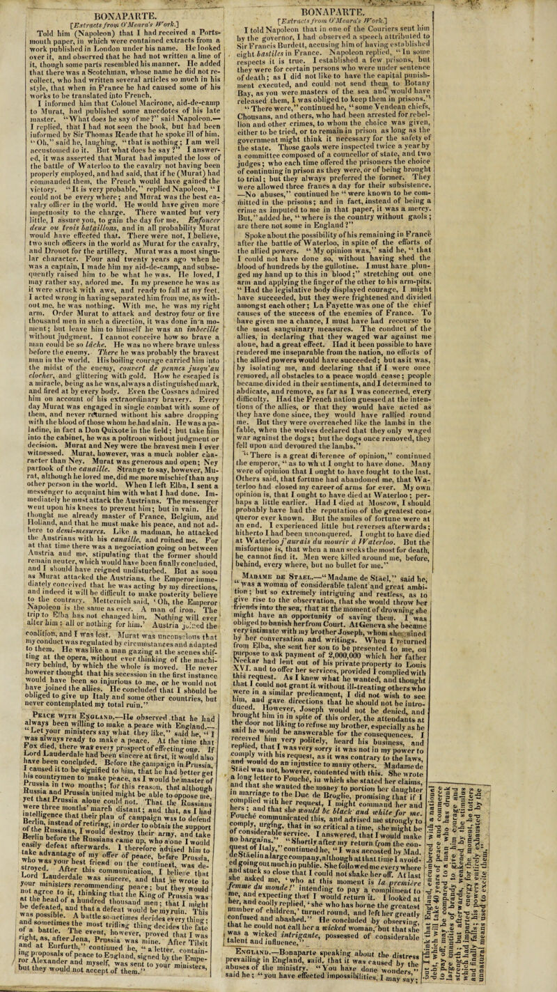 [Extracts from O'Meara's >trorki] Told liim (Napoleon) that I had received a Ports¬ mouth paper, in which were contained extracts from a work published in London under his name. He looked over it, and observed that he had not written a line of it, though some parts resembled his manner. He added that there was a Scotchman, whose name he did not re¬ collect, who had written several articles so much in his style, that when in France he had caused some of his works to be translated into French. _ I informed him that Colonel Macirone, aid-de-camp to Murat, had published some anecdotes of his late master. “What does he say of me?” said Napoleon.— I replied, that I had not seen the book, but had been informed by Sir Thomas Reade that he spoke ill of him. “Oh,” said he, laughing, “that is nothing; lam well accustomed to it. But what does he say ?” I answer¬ ed, it was asserted that Murat had imputed the loss of the battle of Waterloo to the cavalry not having been properly employed, and had said, that if he (Murat) had commanded them, the French would have gained the victory. “ It is very probable,” replied Napoleon, “ I could not be every where; and Murat was the best ca¬ valry officer in the world. He would have given more c impetuosity to the charge. There wanted but very little, I assure you, to gain the day for me. Enfoncer deux oh frois balqillons, and in all probability Murat would have effected that. There were not, I believe, two such officers in the world as Murat for the cavalry, and Drouot for the artillery. Murat wras a most singu¬ lar character. Four and twenty years ago when he was a captain, I made him my aid-de-camp, andsubse- qnently raised him to be what he was. He loved, I may rather say, adored me. In my presence he was as it were struck with awe, and ready to fall at my feet. I acted wrong in having separated him from me, as with¬ out me, he was nothing. With me, he was my right arm. Order Murat to attack and destroy four or live thousand men in such a direction, it was done in'a mo¬ ment; but leave him to himself he was an imbecille without judgment. I cannot conceive how so brave a man could be so Idclie. He was no where brave unless before the enemy. There he was probably the bravest man in the world. His boiling courage carried him into the midst of the enemy, convert de petincs jusqu'au clocher, and glittering with gold. How he escaped is a miracle, being as he was, always a distinguished mark, and fired at by every body. Even the Cossacs admired him on account of his extraordinary bravery. Every day Murat was engaged in single combat with some of them, and never returned without his sabre dropping with the blood of those whom hehad slain. He was apa- ladine, in fact a Don Quixote in the field; but take him into the cabinet, he was a poltroon without judgment or decision. Murat and Ney were the bravest meti 1 ever witnessed. Murat, however, was a much nobler cha¬ racter than Ney. Murat was generous and open; Ney partook of the canaille. Strange to say, however, Mu¬ rat, although he loved me, did me more mischief than any other person in the world. When I left Elba, I sent a messenger to acquaint him with what I had done. Im¬ mediately he must attack the Austrians. The messenger went upon his knees to prevent him; but in vain. He thought me already master of France, Belgium, and Holland, and that lie must make his peace, and not ad- here to dcmi-mesurcs. Like a madman, he attacked the Austrians with his canaille, and ruined me. For at that time there was a negociation going on between Austria and me, stipulating that the former should remain neuter, which would have been finally concluded, and I should have reigned undisturbed. But as soon as Murat attacked the Austrians, the Emperor imme¬ diately conceived that he was acting by my directions, and indeed it will be difficult to make posterity believe to the contrary. Metternich said, ‘ Oh, the Emperor Napoleon is the same as ever. A man of iron. The Nothing will ever Austria joined the trip to Elba lias not changed him alter him : all or nothing for him.’ coalition, and I was lost. Murat was unconscious that my conduct was regulated by circumstances and adapted to them. He was like a man gazing at the scenes shif¬ ting at the opera, without ever thinking of the maehi- neiy behind, by which the whole is moved. He never however thought that his secession in the first instance would have been so injurious to me, or he would not have joined the allies. He concluded that I shbuld be obliged to give up Italy and some other countries, but never contemplated my total ruin.” Peace wjth England.—He observed that he had always been willing to make a peace with England_ .Let your ministers say what they like,” said he “I was always ready to make a peace. At the time that h ox died, there was- every prospect of effecting one. If , or“ Lauderdale had been sincere at first, it would also rnve been concluded. Before the campaign in Prussia I caused it to be signified to him, that he had better get his countrymen to make peace, as I would be master of ln n° m.onths’ f01'this reason, that although 5{ that Pr,wrUSS1? UnUed VVS,U bt‘?b!e t0 0PP0*e me, yet that Prussia alone could not. That the Russians were three months’march distant; and that, as I had bgence that their plan of campaign wis to defend Bejn ,nst d 0f retiring, in order f0 ^ the s™ ot the Russians, I would destroy their army, and take Ber in before the Russians came up, who a one I would easdy defeat afterwards. 1 therefore advised him to take advantage of my offer of peace, before Prussia ?tZ7ryZJf1JrieHd ° th° wa. £ I nritf* fft, , th,s communication, I believe that Lord Lauderdale was sincere, and that lie wrote to your ministers recommending peace; but they would not agree to it, thinking that the King of Prussia was be H’ofhetat!|0f ai1Uulldred tll0UsalltJ men; that 1 might feated, and that a defeat would be mvruin This was possible. A battle sometimes decides eV^ry thing • oI'bSrvt r, ■“* right as after l p ’ h?Wever’ P/oved that I was ugni, as, after Jena, Prussia was mine. After and at Eurfurth,” continued he, “ a fetter. contain! rof ?1|°posa|s Peace to England, signed by the Empe- hnt -^j1®xander and myself, was sent to your ministers but they would not accept of them.” ' 185 BONAPARTE. [ Extracts from O'Meara's tVorlci] I told Napoleon that in one of the Couriers sent him by the governor, I had observed a speech attributed to Sir Francis Burdett, accusing him of having established eight bastilcs in France. Napoleon replied, “ In some respects it is true. I established a few prisons, but they were for certain persons who were under sentence of death; as I did not like to have the capital punish¬ ment executed, and could not send them to Botany Bay, as you were masters of the sea and would have released them, I was obliged to keep them in prisons.’^ “ There were,” continued he, “ some Vendean chiefs, Chousans, and others, who had been arrested for rebel¬ lion and other crimes, to whom the choice was given, either to be tried, or to remain in prison as long as the government might think it necessary for the safety of the state. Those gaols were inspected twice a year by a committee composed of a couneellor of state, and two judges; who each time offered the prisoners the choice of continuing in prison as they were, or of being brought to trial; but they always preferred the former. They were allowed three francs a day for their subsistence. —No abuses,” continued he “ were known to be com- ihitted in the prisons; and in fact, instead of being a crime as imputed to me in that paper, it was a mercy. But,” added he, “ where is the country without gaols ; j are there not some in England?” Spoke about the possibility of his remaining in France 1 after the battle of Waterloo, in spite of the efforts off the allied powers. “ My opinion was,” said he, “ that I I could not have done so, without having shed the blood of hundreds by the gullotine. I must have plun¬ ged my hand up to this in blood;” stretching out one arm and applying the fingerof the other to his arm-pits. “ Had the legislative body displayed courage, I might have succeeded, but they were frightened and divided amongst each other; La Fayette was one of the chief causes of the success of the enemies of France. To have given me a chance, I must have had recourse to the most sanguinary measures. The conduct of the allies, in declaring that they waged war against me alone, had a great effect. Had it been possible to have rendered me inseparable from the nation, no efforts of the allied powers would have succeeded; but as it was, by isolating me, and declaring that if I were once removed, all obstacles to a peace would cease; people became divided in their sentiments, and I determined to abdicate, and remove, as far as I was concerned, every difficulty. Had the French nation guessed at the inten¬ tions of the allies, or that they would have acted as they have done since, they would have rallied round me. But they were overreached like the lambs in the fable, when the wolves declared that they only waged war against the dogs; but the dogs once removed, they fell upon and devoured the lambs.” “There is a great difference of opinion,” continued the emperor, “ as to wh it I ought to have done. Many were of opinion that I ought to have fought to the last. Others said, that fortune had abandoned ine, that Wa¬ terloo had closed rny career of arms for ever. My own opinion is, that I ought to have died at Waterloo ; per¬ haps a little earlier. Had I died at Moscow, I should probably have had the reputation of the greatest con-< queror ever known. But the smiles of fortune were at an end. I experienced little but reverses afterwards; hitherto I had been unconquered. I ought to have died at Waterloo j'aurais du mourir d Waterloo. But the misfortune is, that when a man seeks the most for death, he cannot find it. Men were killed around me, before, behind, every where, but no bullet for me.” , Mabame be Stael.—“Madame de Stael,” said he Was a woman of considerable talent and great ambi¬ tion ; but so extremely intriguing and restless, as to give rise to the observation, that she would throw her friends into theses, that at the moment of drowning she might have an opportunity of saving them. I was obliged to banish herfrom Court. At Geneva she became very intimate with my brother Joseph, whom she ained by her conversation and writings. When I returned trom Elba, she sent her son to be presented to me on purpose to ask payment of 2,000,000 which her father XVjkaarnja,d ffnti?Ut of !lls private property to Louis AV E and to offer her services, provided I complied with TcnnM' 1 km“W 'y’iat he wa'ded, and thought were In a d“i g,‘ant without ill-treating others who ldf.1 nr, f laI- predicament, I did not wish to see eLi ugaVe dlreIctlons that he should not be intro- duced. However, Joseph would not be denied, and the door nnt rv” SpU%°f this ?rder, the attendants at lati 1 4 llk/n» to rcfl,se wy brother, especially as he he would be answerable for the consequences I •ended thMl^^ P°Utely’ beard bis »>Aess, and lep icd, that I was very sorry it was not in my power to and would H US l'®c,lIes': as il was contrary to the laws, S f ” mjustlcc t0 mar'y others. Madame de Mael was not, however, contented with this. She wrote and tSlff*6 P?,'<|ht’which she stated her claims, and that she wanted the money to portion her daughter complied vvith hhe °UC de Bvri,ie’ Sat if I he?sP- am t£ihT r*qu‘>*kI ,™8bt command her and Fonrl, - !. 1 s.‘° wT/d 6e hlack and white for me. fomn v r^nnicated this, and advised me strongly to of PAU'^,g’ t iat m sor critical a time, she might be ChESS**.?£ “•, 1 <r-««* llia*IwoalcTmake mie^nf ri i' » Shortly after my return from the con- rIUiy’ continued he, “ I was accosted by Mad. de Stael 111 alargecompany,although at that time I avoid- 'nmuI,ngt°Ut,11iUChin,pubUc- She followed meevery where she askeV me°Sf ‘?at 1 ('0',jld not shake her off. At last aMf,ed me ‘who at this moment is la premiere and expecting that I would return it. I looked at it c o p =ti - ~ S-o «L s S hr** ^ c 2 9) °L -4_» O B M 2 a -3 ■9 © 8 “ 2 S a> „ g ' jf* o £ « Sf1g S E q, a — oj ^ 2 •3 c _ 5? l. q g gg s.t if >n ~ ^ « SF p 1 I=Qd.3'SSo5 ■2^ z s a; v> <u --- cr, ^3 P if? CQ '-z ”■ w . --- **- Mv/maii, uui uiiii sue ~ 45 0.-2 G talfniandlnfluSc^”^’ P°SSeSSed °f c^iderable £ * g||.§3 | - ' •- t-r «i - St ® o-f - g 5 t;-a a 3 11 o a i*? a c •—t S fi hoc ,„,i „ A. , 1 woiiiu return 11. a looked at numberdof00Lyidepl,ed,‘she who has borne- the greatest | “ number of children, turned round, and left her greatly ***-. S-®- conf^ dabashed ” He concluded by obsfS a he could not call her a wicked woman,'but that she * 03 a W rl ft it 111 _i * I ■ a Englanb.—-Bonaparte speaking about the distress prevailing in England, said, that it was caused bv the abuses of the ministry. “You have done wonders ” said he; “you have effected impossibilities, I ,1)ay say. •P “O CO P