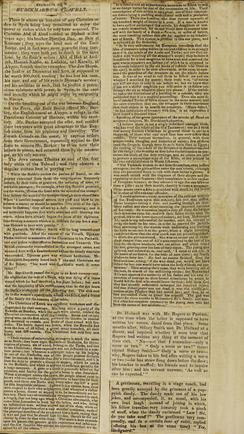 EXTRACTS FBj^ B URCKHAUNT’S t^AFELS. There is scarce an instance of any Christian or Jew in Syria being long permitted to enjoy the power or riches which he may have acquired. The Christian Abd el Ahad resided at Djcbail a few i years ago; his brother Djordjos Das, at Deir el Kamma-r; they were the head men of the Emir Beshir, and in fact were more powerful than their master: they were both put to death in the same hour, by the Emir’s orders : Abd el Hak at Anti¬ och, Hannah Kubbe, at Ladakic, and Karally, at Aleppo, furnish similar examples. The Jew Hayrie, the banker at Damascus and Acre, is supposed to be worth 300,0001. sterling ) he has lost his nose, j his ears, and one of his eyes in Djezzar’s service ; yet his ambition is such, that he prefers a preca¬ rious existence with power, in Syria, to the case and security which he might enjoy by emigrating to Europe. . On the breaking-out of the war between Rutland, i and the Porte, the Emir Beshir offered Mr. Bar¬ ker, the English consul at Aleppo, a refuge in the Franciscan Convent of Ilarissa, within hi's terri¬ tory. Mr. Barker accepted the offer, and resided there two years with great advantage to the Eng¬ lish name, from his prudence and liberality. The j French Consuls on the coast, by express orders from their Government, repeatedly applied to the Emir to remove Mr. Barker : he tsmee tore their letters in pieces, and returned them by the messen¬ ger, as his onlyauswer. The Jews esteem Tiberias as one of the four holy cities of the Talmud and they observe a singular custom here in praying :— “ While the Rabbin recites the psalms -of David, or the prayers extracted from them, the congregation frequently imitate, by their voice or gestures, the me’auiug of somo re¬ markable passages ; for example, when the Rabbin pronoun- ces the words,‘Praise the Lord with the semndof the trumpet they imitate the soundof the trumpet tlirov* gh their closed fists. When ‘ a horrible tempest* occurs, they p uff and blow to re- I present a storm; or should lie mention ‘k>£ cries of the righ- I teous in distress,’ they all set up a. loll'd screaming; and it j not unusually happens that while some are still blowing the storm, others have already begun the ku'ies of the righteous thus forming a concert which it is difficult for any but a sreft-1 lous Hebrew to hear with gravity.” ! j At Nazareth, Sir Sidney Smith will be long remembered with gratitude. After the retreat o f the French, Djeizar Pacha resolved to massacre all the Christians in his Pachalik, and sent orders to that effeetto Jerusalem and Nazareth. The British commander remonstrated in tLe strongest terms, and menaced Acre with a bombardment unless the bloody mandate was revoked. Djezzar gave way without hesitation. Mr. Burckfiardt frequently beard both T rks and Christiana say of Sir Sidney, “his word was k<vo'God’s word, it never failed!” Mr. Burckhardt passed the night iu an Arab encampment. He alighte(Ut the tent of aSheik,-who was dying of a lanco j wound which he had received, a few Jays before; but such was the hospitality of his enteftaiuers, that he did Dot learn the Sheik’s misfortune till the ,/ollowlng day. The sick man lay in the women’s apartEfenf* a lamb was killed, and a friend of the family did the-honours oftVe table, j 1 he Christians of Kerek are excellent marksmen and dis¬ tinguished for their courage. Not long since a party of the Rowella on Sunday,, when the mv» were absent, robbed the Christian encampment ofall the •' cattle. Seven and twenty young1 men, on the first alarm, pursued the thieves, in number 400, mounted on camels, and Jnany of them armed with fire¬ locks. The battle lasted two hours, when the Rowella tied with the loss of 43 killed, a groat many wounded, all their The Christians lost only four men and 120 camels. booty, killed, “Their custom of entertaining strangers is much the same as at tszalt; they have eight Meozels or Medhafes, for there- cephon ot guests, six of which belong to the Turks, and two to the Christians ; these expenses are not defrayed by a com- mon purse ; but whenever a stronger takes up his lodging ?,* °- 4t,ie, Medhafes, one of the people present declares , 1 he intends to furnish that day’s entertainment, and it is toll. provide a dinner or supper, which he sends to the Medhate, and which is alvvays in sufficient quautitv for a large company. A goat or a lamb is generally killed on the casmn, and barley lor the guest s horse is also furnished J.I ws a.?,trall£er entejs the towu, the.people almost come to blows wit hone another in their eagerness to have him for their guest, and there are Turks wiu> every other day kill a fortius hospitable purpose. Indeed it is a custom here even with resnect to their own neighbours, that whenever a visitor enters a house, dinner or supper is to be immediately set be fore him. I heir love ofentertainiffg strangers is carried to such a length, that not long ago, whew a Christian silversmith w |10 came from Jerusalem to work for the ladies, and who beW an lbdusti toils man, seldom stirred out of his shop when on he point of departure after a tw{> months’ residence f l the principal families of the tow n sent him a lamb saving , f it was not just that he should lo*e his due, though he dfd choose t9 come to dine with then,. The more a m exD ' upon h.s guests the greater is l.is .reputation adff! .■ ■ ; ikt-- It is considered an unpardonable meanness at KSrek to sell or exchange butter for any of the necessaries or life. Their consumption of this article is very great, one of their common¬ est dishes being a pudding made,of sour milk and a profusion of butter. There are families who thus devour upwards of teu hundred weight of butter in a year. If a man is known to have sold or exchanged this article, his daughters Or sist¬ ers remain unmarried, for no on# would dare to connect him¬ self with the family of a Bay a etSamjn, or seller of butter, the most insulting epithet that cfW be applied to an inhabit¬ ant of Kerek. Tin's custom is pfeuliar to this one place, and is unknown to the Bedouins. “ It is very unfortunate for European travellets that the idea of treasures being hidden in ancient edifices is so strongly rooted in the minds of the Arabs and Turks; nor are they sa¬ tisfied with watching all the stranger’s steps ; they believe it is sufficient for a true magician to have seen nnd observed ihe spot where treasures are hidden (of which he is. supposed to be already informed by the old books of infidels who lived on the spot), in order to be able afterwards, at his ease, to com¬ mand the guardian of the treasure to set the whole before him. It was of no avail to tell them to follow me and see whether I searched for money; their reply was, ‘of course you w ill not dure to take it out before us, but We know that if you are a skilful magician you will order it to follow you through the air to whatever place you please.’ If the travel¬ ler takes the dimensions of a building or a column, they are persuaded that it is a magical proceeding. Even the most li¬ beral'minded Turks of Syria reason in the same manner, and the more travellers they see, the stronger is their conviction that their object is to search for treasures. ‘.Maon delayl,’ ‘ he lias indications of treasure with him,’ is an expression I have heard a hundred times.” Speaking of the gross ignorance of the priests of Sinai on scriptural subjects, Mr. Burckhardt observes, “ I believe there is not a single individual amongst them, who lias read the whole of the Old Testament; nor do I think that among Eastern Christians in general there is one in a thousand, of those who can read that has ever taken that trouljle. They content themselves, in general, with their prayer-books, lituigies, and histories of saints; few of them read the Gospels, though more do so in Syria than in Egypt; the reading of I lie v. hole of the Scripture is discountenanced ' by the clergy ; the wealthy se’dom have the inclination to pro- i secute the study of the holy writings, and no others are able ' tp procure a manuscript copy of the Bible, or one printed in the two establishments in Mount Libanus. “ The Turkmen women do not hide themselves, even before strangers; but the girlsseldom enter the men's room, although they are permitted freely to talk with their father's guests. I- was much struck with the elegance of their shapes and the regularity of their features : their complexion is as fair as. that of European women; as they advance in age the sun browns thorn a yttle; as to their moralSj chastity bccoms a neceasarv virtue where ev«n a kiss is punished with death by the father or brother of tfio unhappy offender. “ I could mention several instances of the extreme severity vji the Turkmans upon this subject; but one may suffice. Tnree brothers taking a ride, and passing through an insu¬ lated valley, met their sister receiving the innocent caresses of her lover. By a common impulse they all three discharged their fire-arms upon her, and left their fallen victim upon the ground, while the lover escaped unhurt; my host, Mohammed Ali, upon being informed of the murder, sent bis Servant to bring the body to his tent, in order to prevent the jackalls from flavouring it; the women were undressing and washing the bi»dy to commit it to the grave, when a slight breathing convinced them that the vital spark was not yet extinguished; iu short, the girl recovered. She was no sooner out of imme¬ diate danger than one of Ali’s sons repaired to the tent of his - friends, the three brothers, who sat sullen and silent round the fire, grieving over the loss of their sister. The young man entered, and saluted tin in, and said, ‘ I come to ask you, in the name of my father, for the body of your sister ; my family wishes to bury her.’ He had no sooner finished, than the brothers rose, crying, ‘if she was dead, you would not have asked for her, you would have taken the body without our per¬ mission.’ . Then seizing their arms, they were hurrying out of the tent, in search of the still living victim ; but Mohammed Ali’s son opposed the authority of his father and his own re¬ putation of courage to their brutal intentions; be swore be would kill the first wiio Nliould leave the tent; told them that they had alrea'dy sufficiently revenged the received injury, and that if their sister was not dead, it was the visible pro-, lection of the Piophet that had saved her; and thus, lie at last persuaded them to grant his request. The girl was nursed for three months in Mohammed Ali’s family, and mar¬ ried after, her complete recovery to the young man who had been the cause of her misfortune.” Dr- Holland was with Mr. Rogers at Pies turn, at the time when the latter is supposed to have written his verses, dated from that place. Some months after, Sidney Smith met Dr. Holland at a dinner, and inquired whether it were true that Rogers had written any thing at the moment of their visit. “No—not that I remember—only a verse or two.” “ Only averse or two!” inter¬ rupted Sidney Smith—“ Only a verse or two— why, Rogers takes to his bed. after writing a ver.'-e or two :—he has straw flung down before the door; his knocker is muffled ; his friends send to inquire after him; and his servant answers, ‘As well as can be expected.’ ” A gentleman,, travelling in a stage coach, had been greatly annoyed by the grimaces of a pup¬ pyish dandy. The dandy made one of his low jokes, and accompanied, it; as usual, with his own loud laugh; instead of joining in which his fellow traveller very leisurely took a pinch of snuff, when the dandy exclaimed “ Law ! Sir do you take snuff V’ The gentleman Very com- I posedly, and in a certain tone of voice, replied (offering his box at the same time) “ Yes i blackguard”