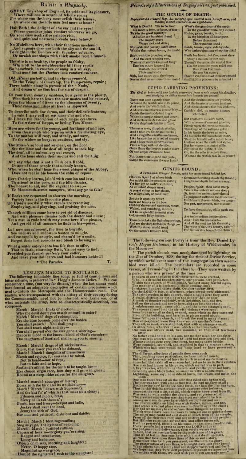 Bath: a Rhapsody. CF RAT Toy-shop of Rnglaiul, its pride and its pleasnre, Whore millions* in search of felicity roam; For where can the busy more relish their leisure, Or where can the idle, man feel more at home> Hail Bath ! the delight of the ear and the eyes ! Where grandeur joins comfort wherever we go, On your easy acclivities palaces rise. And quiet and neatness preside here below.* No Mulcibers here, with their functions mechanic And vapours dare use both the sky and the sun ill, To frighten tile Dandies with thunders volcanic, Or tarnish our shops with thick smoke from a funnel. The site is 90 healthy, the people so frisky, While oft to the neighbouring hill they repair On horseback, in coaches, or snug in a whisky, That none but the Doctors look comfortless here. Old JRxons parboil’d, and in vigour renew’d, To the Temple of Courtship, the Pump-room, repair; There hobble along in pursuit of the ‘ Nude,’ And dream of no sins but the sin of despair. Of your fresh country maidens, how great is the plenty, Who flock here to learn the new modes and be courted, From the bloom of fifteen to the blossoms of twenty, Their roses and lilies all fresh as imported. To describe such fine forms, and their delicate features, In vain 1 may call on my muse o’er and o’er, So I leave the description of such magic creatures To the writer of Beppo, or loving Tom Moore. Here are wives for the young, and for those of mid age, From the nymph who trips on with a far-darting eye, To the matron still rosy, and steady, and sage, To the widow so busy, so cautious, and sly. The Music’s so loud and so clear, on the floor See the lame and the deaf all begin to look big: The deaf, all in unison, cry out encore. And the lame shake their aucles and call for a jig. Ah ! say who that is not a Turk or a Rabbi, Or one of those people that nobody knows. Who, when he shall hear the sweet chimes of the Abbey, Does not feel in his bosom the calm of repose. Hire Charity learns, join’d with caution and law, To attend to the poor, and the idle dismiss, The honest to aid, and the vagrant to awe,— Ye Monmouth-street mumpers, what say ye to this? If Books are requested to shorten the morning, Variety here is the favourite plan ; To Upham see daily what crouds are resorting, Employing, and plaguing, and praising the man. Though millions come here to got jid of diseases, And with pleasure dismiss both the doctor and nurse; Yet a man in rude health may come here if he pleases, And get rid of ull tumours ho finds in his—purse. Lo ! now convalescent, the time to beguile, See widows and widowers hasten to mingle. And entrapp’d by an ogle, and charm’d by a smile. Forget their lost consorts and blush to be single. What greater enjoyments lias life then to offer, That in Bath, charming Bath, ’tis not easy to Gnd, Provided you furnish t/enleely your coffer, Apd leave your dull cares and bad humours behind! * The Parades. T. LESLIE’S MARCH TO, SCOTLAND. The following inimitably fine song, so full of caustic irony and bitter ridicule, is preserved in “ Hogg’s Jacobite lielics.” We can remember a time, (not very far distant,) when the last stanza would have formed an admirable description of certain processions which used lo disturb the Metropolis and the Hammersmith road. Our readers, who are acquainted with the history of their country during the Commonwealth, need not be informed who Leslie was, or of what materials the army, here so characteristically described, was composed. March! March! Pinks of election, Why the devil don’t you march onward in order? March! March! dogs of redemption, Ere the blue bonnets come over the border. You shall preach ! You shall pray— s You shall teach night and day— You shall prevail o’er the kirk gone a whoring— • Dance in blood to the knees—blood of God’s enemies*- The daughters of Scotland shall «ing you to snoring. March! March! dregs of all wickedness— Glory, that lower you can’t be debased, March! March! dunghills of blessedness March and rejoice, for you shall be raised, Not to board—nor to rope, But to faith and to hope, Scotland’s athirst for the truth to be taught her— Her chosen virgin race, how they will grow in grace ; Round as a neep—like calves for the slaughter. Ttiarch! march ! scourges ot heresy; Down with the kirk and its whillabalury— March! March ! down with Supremacy, And the kist fu’ o’ whistles that maks sic a c*cary ; Firemen and pipers, braw, Merry de’ils tak them a’; Gown, lacc and livery—lickpot and ladle, Jockey'shall wear the hood, Jenny the sark of God, For I- and petticoat, dishclout and daidlo. March! March! blest ragamuffins; Sing ns ye go, the hymns of rejoicing. March! March! justified ruffians, Chosen of heav’n—to glory you’re rising, Ragged and treacherous, Lousy and lecherous, Objects of misery, scorning and laughter ; Never, O happy race, Magnified so was grace, , Host of the righteous! rush to tho slaughter. ftbmCioly’s Illustrations of Dagley's (Jems, just published. THE GENIUS OF DEATH: Represented a Wingtnl Boy, hit weeping eyes covered tvith hit left arm, and trailing a torch reversed in his right-hand. ■What U Death ? Tis to be tree! No raorv to love, or hope, or fear— To Join the meat equality: Ail alike are humbled there! \ Tim mighty grave WrajH lord and slave ; Nor pride nor poverty dares* come Within that refuge-home, the tomb I Spirit with the drooping whig. And the ever weeping eye. Thou of all eftrth’s kings art king! Empires at thy footstool lie! Beneath thee strew’d Their multitude Rink, like waves upon the shore; Storms shall never rouse them more! What’s the grandeur of the earth To the grandeur round thy throne! Riches, glory, beauty, birth. To thy kingdom all have gone. Before thee stand The wondrous band; Bards, heroes, sages, side by side. Who darken’d nations when they died! Earth has hosts; but thou canst shew Many a million for her one; Through thy gates the mortal flow Has for countless years roll’d on: Back from the tomb No stop has come; , There fix'd, till the last thunder’s sound Shall hid thy prisoners-bc unbound l CUPID CARRYING PROVISIONS: The Ood is laden with two baskets suspended from a note across his shoulder, and trudging on with a tieai'iy took towards the ground. There was once a gentle time Whcnne the worlde was in its prime; And everie day was liclydaye, Amf everiemonthe was lovolio May — Cupide thermo habile but to goe Writhe his purple wingps,and bowc; And in blossomed? vale and grove Everie shepherds kncltc to Love. Thenne a rosie, (’.implode cheefce, And a blue eye fonde and meeke; And a ritlgletto-wresthenne browo. Like hyacynthes on a bed of snowe; And a lowe voice silverre-swecte From a lippe without deceite; Onlie those the hcartes couldc move ■ Of the simple sWaines to love. But thatte time is gone and paste; Canne the summerre alwayos last,-} And the swaincs are wiser growne. And the heart.e is turnede to stone. And themaidenrle’s rose may witherre, Cupide's fled, no manne knowes whithefre! < But anotherre Cupide’s come, With a browe of care and gloomo; Fixede upon the earthlie moulde, Thinkinge of the sullenne gotde: In his hande the bowe no more. At his backe the househoide store, That the bridalle eolde mOstc buye; tlselesse nowe the smile and sighe: But he weares the pinion stiile, Flyiuge at the sightc of ille. Oh, for the old* true-love time, YVhenne the worlde was In its prune! GENIUS BOUND : A Tkmi-nude Winged Female, Glorious Spirit! at whose birth Joy might fill the conscious earth; Yet her joy be dash’d with fear. As at untold danger near; A coaiet rising on her gloom. Or to light lior, or consume ! Beauty is upon thy brow! Such sad beauty as the bow. Child of shower and sunbeam, wears, Waked, and vanishing, in tears; Yet to its splendid moment given Colours only lit by heaven. Thou canst take the lightning’s wings, And *ee the' deep forbidden thing* • — With thy starry sandal tread On the ocean’s treasure bed; with her arms bound behind her. ’ Or make the rolling clouds thy throne; Height and depth to thee are one! Prophet Spirit! thou canst sweep Where the unborn nations sleep; Or, from the ancient ages 1-shroud To judgment call their soeptred crowd; Earth has to thee nor birth, nor tomb— Nor past, nor present, nor to come Yet here thou sitt’st, while earth and heaven Are to thy radiant empire given. Alas! I see the manacle!— - And all thy soul has felt the 6tcel; Thy wing of fire, thy beauty, vain— For Genius dies beneath the chain ! The folio wing curious Poetry is from the Rev. Daniel Ly- son’s Magna Britannia, in his History of Widdicombe, in the Moors:— “ The parish church was much damaged by lightning on the 21st of October, 1638, dining the time of Divine Service, hy which awful event some of the congregation then assem¬ bled were killed. The particulars are recorded in some verses, still remaining in the church. They were written by a person who was present at. the time :— In token of our thanks to GOD these tables were erected. Who, in a dreadful thunder-storm, our persons here protected, Within this church of Widdicombe, ’mongst many fearful signs. The manner of it is declared in these ensuing lines : In sixteen hundred thirty-eight', October twenty-first. On the LORD’S Day, at afternoon, when people were addressed To their devotion in this church, while singing here they were A psalm, distrusting nothing of the danger then so near, A crack of thunder suddenly, with lightning, hail, and fire, Fell on the church and tower here, and ran into the choir ; A sulphureous smell came with it, and the tower strangely sent, The stones abroad into the air with violence were rent; Some broken small as dust, or sand, some whole as they came out From of the building, and here lay in places round about; Some fell upon the church, and break the roof in many places ; Men so perplexed were they knew not one another’s faces. They all, or most, were stupified, that with so strange a smell. Or other force, whate’er it was, which at that time befel. One man was struck dead, two wounded, so they died few hours after. No father could think on his son, nor mother mind her daughter. One man was scorch’d, so that he lived but fourteen days and died, Whose clothes were very litte burnt, but many there beside Were wounded, scorched, and stupified in that so strange a storm, Which who had seen would say ’twas hard to have preserved a worm. The different affections of people then were such That, touching some particulars, we have omitted much ; But what we here related have its truth in most men’s months; Some had their skin all over scorched, yet no harm in their clothes. One man had money in his purse, which melted was in part, A key likewise, which hung thereto, and yet the purse not hurt, Save only some black holes, so small as with a needle made. Lightning, some say, no scabbard hurts, but breaks and melts the blade. One man there was sat on the beir that stood fast by the wall. The bier was tore with stones that fell—he had no harm at all; Not knowing how he thence came forth, nor how the bier was torn. 1 Thus in this doleful accident great, numbers were forborne. Amongst the rest a little child, which scarce knew good from ill. Was seen to walk amidst the church, and yet preserved still. The greatest admiration was that most men should be free i Among so many dangors here which we did hear and see. The church within so filled was with timber, stones, and fire. That scarce a vacant place was seen in church or in the choir; Nor had we memory to strive from those things to be gone. Which would have been but work in vain all was so quickly done. The wit of man could not cast down so much from oft' the steeple, From oft'the churches roof, and not destroy much of the people; But HE who rules both air and fire, and other forces all, Hath us preserv’d, bless’d be his name, in that most dreadful fall. If ever people had a cause to serve the LORD and pray For judgment and deliverance, then surely we are they; Which, that we may perform by the assistance of his grace, That we at last in time may have with him a dwelling-place, All you that look upon these lines of this so sad a story, Remember who hath you preserved, ascribe unto his glory The preservation of your lives, who might have lost your breath When others did, if mercy had not stepp’d ’twixt you and death. We hope that they were well prepared, although we know not how ’Twas then with them, it’s well with you if you are ready now.”